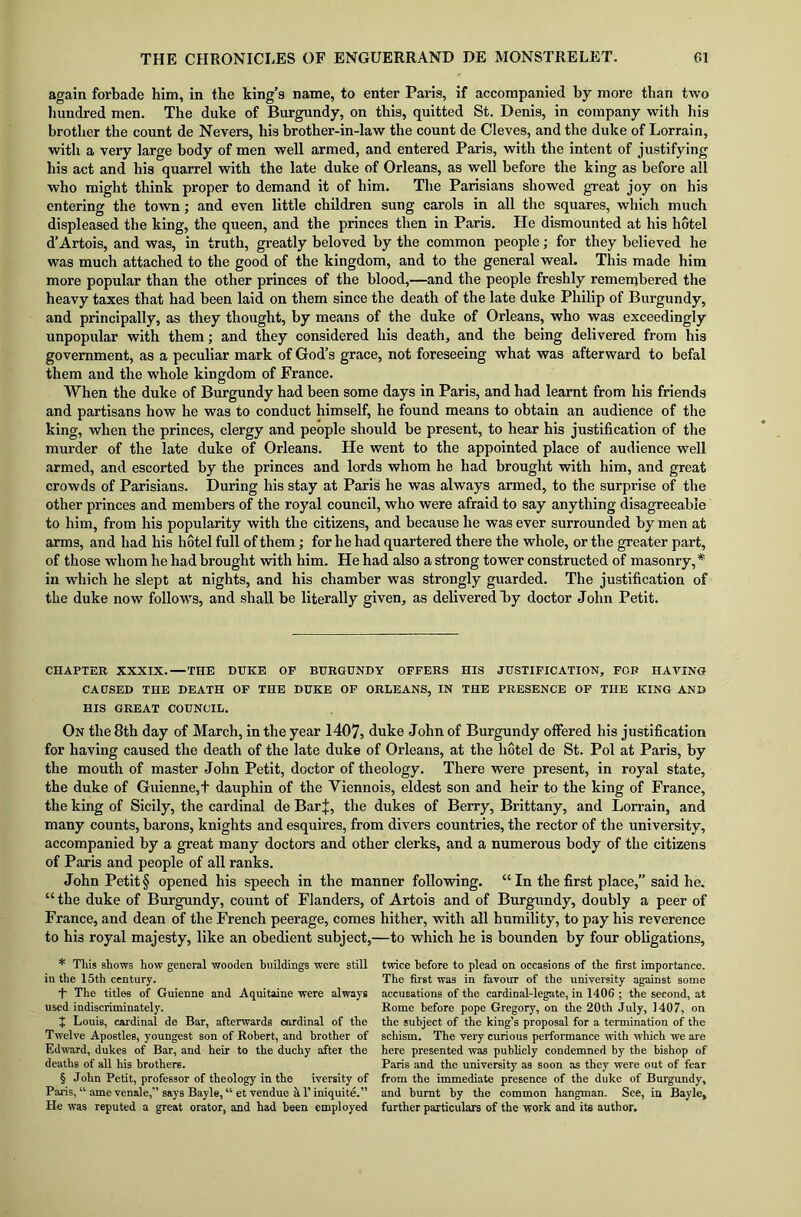 again forbade him, in the king’s name, to enter Paris, if accompanied by more than two hundred men. The duke of Burgundy, on this, quitted St. Denis, in company with his brother the count de Nevers, his brother-in-law the count de Cleves, and the duke of Lorrain, with a very large body of men well armed, and entered Paris, with the intent of justifying his act and his quarrel with the late duke of Orleans, as well before the king as before all who might think proper to demand it of him. The Parisians showed great joy on his entering the town; and even little children sung carols in all the squares, which much displeased the king, the queen, and the princes then in Paris. He dismounted at his hotel d’Artois, and was, in truth, greatly beloved by the common people; for they believed he was much attached to the good of the kingdom, and to the general weal. This made him more popular than the other princes of the blood,—and the people freshly remembered the heavy taxes that had been laid on them since the death of the late duke Philip of Burgundy, and principally, as they thought, by means of the duke of Orleans, who was exceedingly unpopular with them; and they considered his death, and the being delivered from his government, as a peculiar mark of God’s grace, not foreseeing what was afterward to befal them and the whole kingdom of France. When the duke of Burgundy had been some days in Paris, and had learnt from his friends and partisans how he was to conduct himself, he found means to obtain an audience of the king, when the princes, clergy and people should be present, to hear his justification of the murder of the late duke of Orleans. He went to the appointed place of audience well armed, and escorted by the princes and lords whom he had brought with him, and great crowds of Parisians. During his stay at Paris he was always armed, to the surprise of the other princes and members of the royal council, who were afraid to say anything disagreeable to him, from his popularity with the citizens, and because he was ever surrounded by men at arms, and had his hotel full of them; for he had quartered there the whole, or the greater part, of those -whom he had brought with him. He had also a strong tower constructed of masonry,* * * § in which he slept at nights, and his chamber was strongly guarded. The justification of the duke now follows, and shall be literally given, as delivered hy doctor John Petit. CHAPTER XXXIX.—THE DUKE OF BURGUNDY OFFERS HIS JUSTIFICATION, FOP HAVING CAUSED THE DEATH OF THE DUKE OF ORLEANS, IN THE PRESENCE OF THE KING AND HIS GREAT COUNCIL. On the 8th day of March, in the year 1407, duke John of Burgundy offered his justification for having caused the death of the late duke of Orleans, at the hotel de St. Pol at Paris, by the mouth of master John Petit, doctor of theology. There were present, in royal state, the duke of Guienne,+ dauphin of the Yiennois, eldest son and heir to the king of France, the king of Sicily, the cardinal de Bar J, the dukes of Berry, Brittany, and Lorrain, and many counts, barons, knights and esquires, from divers countries, the rector of the university, accompanied by a great many doctors and other clerks, and a numerous body of the citizens of Paris and people of all ranks. John Petit § opened his speech in the manner following. “ In the first place, said he. “ the duke of Burgundy, count of Flanders, of Artois and of Burgundy, doubly a peer of France, and dean of the French peerage, comes hither, with all humility, to pay his reverence to his royal majesty, like an obedient subject,—to which he is bounden by four obligations. * This shows how general wooden buildings were still in the 15th century. t The titles of Guienne and Aquitaine were always used indiscriminately. + Louis, cardinal de Bar, afterwards cardinal of the Twelve Apostles, youngest son of Robert, and brother of Edward, dukes of Bar, and heir to the duchy after the deaths of all his brothers. § John Petit, professor of theology in the iversity of Paris, “ ame venale,” says Bayle, “ et vendue a T iniquite.” He was reputed a great orator, and had been employed twice before to plead on occasions of the first importance. The first was in favour of the university against some accusations of the cardinal-legate, in 1406 ; the second, at Rome before pope Gregory, on the 20th July, 1407, on the subject of the king’s proposal for a termination of the schism. The very curious performance with which we are here presented was publicly condemned by the bishop of Paris and the university as soon as they were out of fear from the immediate presence of the duke of Burgundy, and burnt hy the common hangman. See, in Bayle, further particulars of the work and its author.