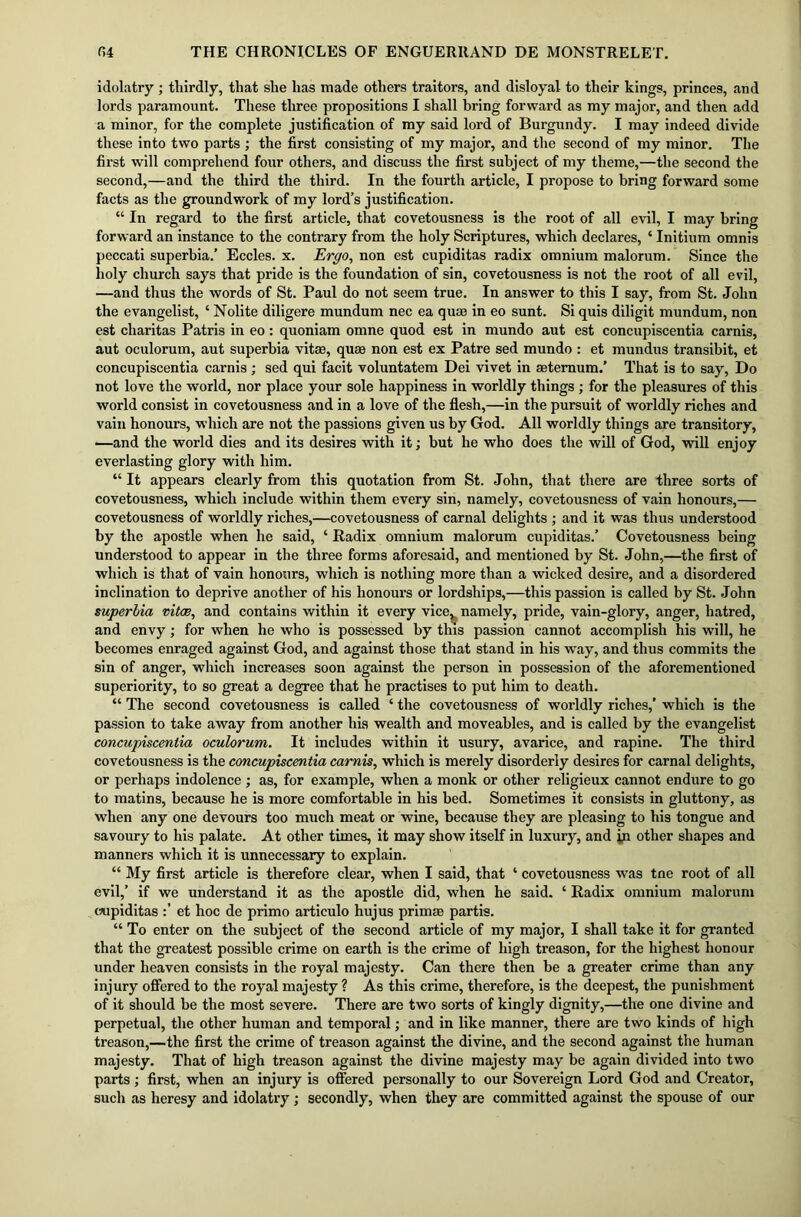 idolatry; thirdly, that she has made others traitors, and disloyal to their kings, princes, and lords paramount. These three propositions I shall bring forward as my major, and then add a minor, for the complete justification of my said lord of Burgundy. I may indeed divide these into two parts ; the first consisting of my major, and the second of my minor. The first will comprehend four others, and discuss the first subject of my theme,—the second the second,—and the third the third. In the fourth article, I propose to bring forward some facts as the groundwork of my lord’s justification. “ In regard to the first article, that covetousness is the root of all evil, I may bring forward an instance to the contrary from the holy Scriptures, which declares, ‘ Initium omnis peccati superbia.’ Eccles. x. Ergo, non est cupiditas radix omnium malorum. Since the holy church says that pride is the foundation of sin, covetousness is not the root of all evil, —and thus the words of St. Paul do not seem true. In answer to this I say, from St. John the evangelist, ‘ Nolite diligere mundum nec ea quae in eo sunt. Si quis diligit mundum, non est charitas Patris in eo: quoniam omne quod est in mundo aut est concupiscentia carnis, aut oculorum, aut superbia vitae, quae non est ex Patre sed mundo : et mundus transibit, et concupiscentia carnis ; sed qui facit voluntatem Dei vivet in aeternum.’ That is to say, Do not love the world, nor place your sole happiness in worldly things ; for the pleasures of this world consist in covetousness and in a love of the flesh,—in the pursuit of worldly riches and vain honours, which are not the passions given us by God. All worldly things are transitory, —and the world dies and its desires with it; but he who does the will of God, will enjoy everlasting glory with him. “ It appears clearly from this quotation from St. John, that there are three sorts of covetousness, which include within them every sin, namely, covetousness of vain honours,— covetousness of worldly riches,—covetousness of carnal delights ; and it was thus understood by the apostle when he said, ‘ Radix omnium malorum cupiditas.’ Covetousness being understood to appear in the three forms aforesaid, and mentioned by St. John,—the first of which is that of vain honours, which is nothing more than a wicked desire, and a disordered inclination to deprive another of his honours or lordships,—this passion is called by St. John superbia vitas, and contains within it every vice^ namely, pride, vain-glory, anger, hatred, and envy; for when he who is possessed by this passion cannot accomplish his will, he becomes enraged against God, and against those that stand in his way, and thus commits the sin of anger, which increases soon against the person in possession of the aforementioned superiority, to so great a degree that he practises to put him to death. “ The second covetousness is called ‘ the covetousness of worldly riches,’ which is the passion to take away from another his wealth and moveables, and is called by the evangelist concupiscentia oculorum. It includes within it usury, avarice, and rapine. The third covetousness is the concupiscentia carnis, which is merely disorderly desires for carnal delights, or perhaps indolence ; as, for example, when a monk or other religieux cannot endure to go to matins, because he is more comfortable in his bed. Sometimes it consists in gluttony, as when any one devours too much meat or wine, because they are pleasing to his tongue and savoury to his palate. At other times, it may show itself in luxury, and in other shapes and manners which it is unnecessary to explain. “ My first article is therefore clear, when I said, that ‘ covetousness was tne root of all evil,’ if we understand it as the apostle did, when he said. ‘ Radix omnium malorum cupiditas et hoc de primo articulo hujus prim* partis. “ To enter on the subject of the second article of my major, I shall take it for granted that the greatest possible crime on earth is the crime of high treason, for the highest honour under heaven consists in the royal majesty. Can there then be a greater crime than any injury offered to the royal majesty ? As this crime, therefore, is the deepest, the punishment of it should be the most severe. There are two sorts of kingly dignity,—the one divine and perpetual, the other human and temporal; and in like manner, there are two kinds of high treason,—the first the crime of treason against the divine, and the second against the human majesty. That of high treason against the divine majesty may be again divided into two parts ; first, when an injury is offered personally to our Sovereign Lord God and Creator, such as heresy and idolatry; secondly, when they are committed against the spouse of our