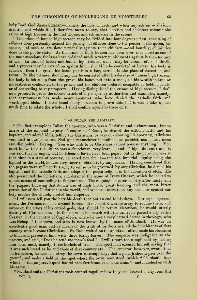 holy Lord God Jesus Christ,—namely the holy Church, and when any schism or division is introduced within it. I therefore mean to say, that heretics and idolaters commit the crime of high treason in the first degree, and schismatics in the second. “ The crime of human high treason may be divided into four degrees: first, consisting of offences done personally against the prince,—of offences done to the person of the queen, his spouse,—of such as are done personally against their children,—and fourthly, of injuries done to the public state. As the crime of high treason has been ever considered as one of the most atrocious, the laws have ordained much severer punishments against it than for any others. In cases of heresy and human high treason, a man may be accused after his death, and a process may be carried on against him: should he be convicted of heresy, his body is taken up from the grave, his bones put into a bag, carried to the place of execution, and burnt. In like manner, should any one be convicted after his decease of human high treason, his body is taken up from the grave, his bones put into a sack, all his wealth in land or moveables is confiscated to the prince, and his children declared incapable of holding lands, or of succeeding to any property. Having distinguished the crimes of high treason, I shall now proceed to prove the second article of my major by authorities and examples, namely, that covetousness has made many apostates, who have denied the catholic faith, and worshipped idols. I have found many instances to prove this, but it would take up too much time to relate the whole : I shall confine myself to three only. “ OF JULIAN THE APOSTATE. “ The first example is Julian the apostate, who was a Christian and a churchman ; but to arrive at the imperial dignity of emperor of Rome, he denied the catholic faith and his baptism, and adored idols, telling the Christians, by way of colouring his apostacy, ‘ Christus vere dicit in evangelio suo, Nisi quis renunciaverit omnibus que possidet, non potest mens esse discipulus.’ Saying, ‘You who wish to be Christians cannot possess anything.’ You must know, that this Julian was a churchman, very learned, and of high descent; and it was said that he might, had he laboured for it, have been pope ; but as the popedom was at that time in a state of poverty, he cared not for it.—and the imperial dignity being the highest in the world, he was very eager to obtain it by any means. Having considered that the pagans were sufficiently strong to refuse to be governed by any Christian, he denied his baptism and the catholic faith, and adopted the pagan religion in the adoration of idols. He also persecuted the Christians, and defamed the name of Jesus Christ, which he looked to as one means of succeeding to the empire. The reigning emperor shortly after died ; and the pagans, knowing that Julian was of high birth, great learning, and the most bitter persecutor of the Christians in the world, and who said more than any one else against our holy mother the church, elected him emperor. “ I will now tell you the horrible death that put an end to his days. During his govern- ment, the Persians rebelled against Rome. He collected a large army to subdue them, and swore on the altars of his cursed gods, that should he return victorious, he would utterly destroy all Christendom. In the course of his march with the army, he passed a city called Cesarea, in the country of Cappadocia, where he met a very learned doctor in theology, who was bishop of that town, and who is now known by the name of St. Basil. He was an excellently good man, and by means of the truth of his doctrines, all the inhabitants of that country were become Christians. St. Basil waited on the apostate Julian, made his obeisance to him, and presented him with three barley-loaves. The emperor was indignant at the present, and said, ‘ Does he send me mare’s food ? I will return the compliment by sending him horse-meat, namely, three bushels of oats.’ The good man excused himself, saying that it was such bread as he and those of that country ate. The emperor, however, swore, that on his return, he would destroy the town so completely, that a plough should pass over the ground, and make a field of the spot where the town now stood, which field should bear wheat—‘ Itaque juravit quod faceret earn farriferam et non austeram’—and marched on with his army. “ St. Basil and the Christians took counsel together how they could save the city from this VOL. I, F