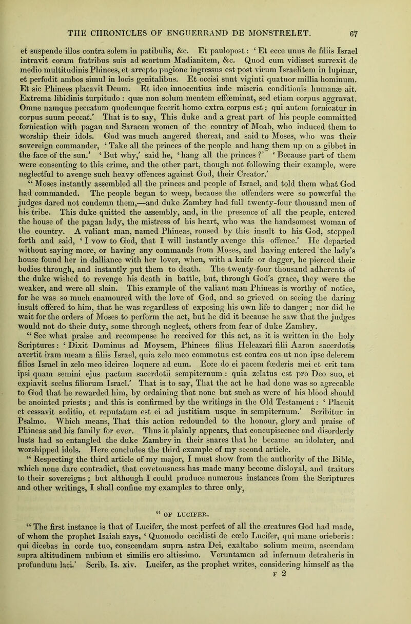 et suspende illos contra solem in patibulis, &c. Et paulopost: ‘ Et ecce unus de filiis Israel intravit coram fratribus suis ad scortum Madianitem, &c. Quod cum vidisset surrexit de medio multitudinis Phinees, et arrepto pugione ingressus est post virum Israelitem in lupinar, et perfodit ambos simul in locis genitalibus. Et occisi sunt viginti quatuor millia hominum. Et sic Phinees placavit Deum. Et ideo innocentius inde miseria conditionis human® ait. Extrema libidinis turpitudo : quae non solum mentem effoeminat, sed etiam corpus aggravat. Omne namque peccatum quodcunque fecerit homo extra corpus est; qui autem fornicatur in corpus suum peccat.’ That is to say, This duke and a great part of his people committed fornication with pagan and Saracen women of the country of Moab, who induced them to worship their idols. God was much angered thereat, and said to Moses, who was their sovereign commander, ‘ Take all the princes of the people and hang them up on a gibbet in the face of the sun.’ ‘But why,’ said he, ‘hang all the princes V ‘ Because part of them were consenting to this crime, and the other part, though not following their example, were neglectful to avenge such heavy offences against God, their Creator.’ “ Moses instantly assembled all the princes and people of Israel, and told them what God had commanded. The people began to weep, because the offenders were so powerful the judges dared not condemn them,—and duke Zambry had full twenty-four thousand men of his tribe. This duke quitted the assembly, and, in the presence of all the people, entered the house of the pagan lady, the mistress of his heart, who was the handsomest woman of the country. A valiant man, named Phineas, roused by this insult to his God, stepped forth and said, ‘ I vow to God, that I will instantly avenge this offence.’ He departed without saying more, or having any commands from Moses, and having entered the lady’s house found her in dalliance with her lover, when, with a knife or dagger, he pierced their bodies through, and instantly put them to death. The twenty-four thousand adherents of the duke wished to revenge his death in battle, but, through God’s grace, they were the weaker, and were all slain. This example of the valiant man Phineas is worthy of notice, for he was so much enamoured with the love of God, and so grieved on seeing the daring insult offered to him, that he was regardless of exposing his own life to danger; nor did he wait for the orders of Moses to perform the act, but he did it because he saw that the judges would not do their duty, some through neglect, others from fear of duke Zambry. “ See what praise and recompense he received for this act, as it is written in the holy Scriptures: ‘ Dixit Dominus ad Moysem, Phinees filius Heleazari filii Aaron sacerdotis avertit iram meam a filiis Israel, quia zelo meo commotus est contra eos ut non ipse delerem filios Israel in zelo meo idcirco loquere ad eum. Ecce do ei pacem foederis mei et erit tam ipsi quam semini ejus pactum sacerdotii sempiternum : quia zelatus est pro Deo suo, et expiavit scelus filiorum Israel.’ That is to say, That the act he had done was so agreeable to God that he rewarded him, by ordaining that none but such as were of his blood should be anointed priests ; and this is confirmed by the writings in the Old Testament: ‘ Placuit et cessavit seditio, et reputatum est ei ad justitiam usque in sempiternum.’ Scribitur in Psalmo. Which means, That this action redounded to the honour, glory and praise of Phineas and his family for ever. Thus it plainly appears, that concupiscence and disorderly lusts had so entangled the duke Zambry in their snares that he became an idolater, and worshipped idols. Here concludes the third example of my second article. “ Respecting the third article of my major, I must show from the authority of the Bible, which none dare contradict, that covetousness has made many become disloyal, and traitors to their sovereigns; but although I could produce numerous instances from the Scriptures and other writings, I shall confine my examples to three only, “ OF LUCIFER. “ The first instance is that of Lucifer, the most perfect of all the creatures God had made, of whom the prophet Isaiah says, ‘ Quomodo cecidisti de ccelo Lucifer, qui mane orieberis : qui dicebas in corde tuo, conscendam supra astra Dei, exaltabo solium meurn, ascendam supra altitudinem nubium et similis ero altissimo. Yeruntamen ad infernum detraheris in profundum laci.’ Scrib. Is. xiv. Lucifer, as the prophet writes, considering himself as the f 2