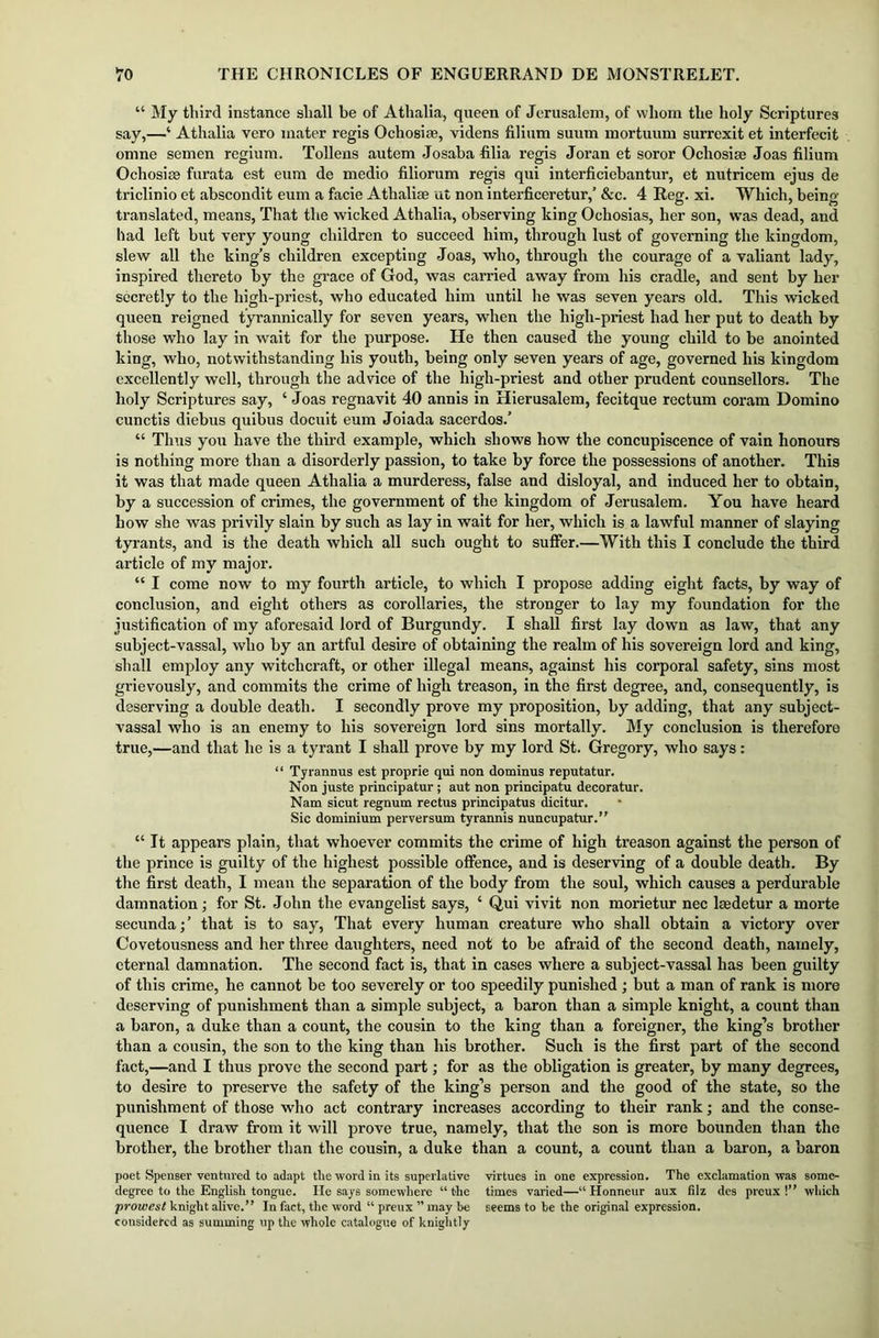 “ My third instance shall be of Athalia, queen of Jerusalem, of whom the holy Scriptures say,—‘ Athalia vero mater regis Ochosise, videns filium suum mortuum surrexit et interfecit omne semen regium. Tollens autem Josaha filia regis Joran et soror Ochosim Joas filium Ochosise furata est eum de medio filiorum regis qui interficiebantur, et nutricem ejus de triclinio et abscondit eum a facie Athaliae ut non interficeretur,’ &c. 4 Reg. xi. Which, being- translated, means, That the wicked Athalia, observing king Ocliosias, her son, was dead, and had left but very young children to succeed him, through lust of governing the kingdom, slew all the king's children excepting Joas, who, through the courage of a valiant lady, inspired thereto by the grace of God, was carried away from his cradle, and sent by her secretly to the high-priest, who educated him until he was seven years old. This wicked queen reigned tyrannically for seven years, when the high-priest had her put to death by those who lay in wait for the purpose. He then caused the young child to be anointed king, who, notwithstanding his youth, being only seven years of age, governed his kingdom excellently well, through the advice of the high-priest and other prudent counsellors. The holy Scriptures say, ‘ Joas regnavit 40 annis in Hierusalem, fecitque rectum coram Domino cunctis diebus quibus docuit eum Joiada sacerdos.’ “ Thus you have the third example, which shows how the concupiscence of vain honours is nothing more than a disorderly passion, to take by force the possessions of another. This it was that made queen Athalia a murderess, false and disloyal, and induced her to obtain, by a succession of crimes, the government of the kingdom of Jerusalem. You have heard how she was privily slain by such as lay in wait for her, which is a lawful manner of slaying tyrants, and is the death which all such ought to suffer.—With this I conclude the third article of my major. “ I come now to my fourth article, to which I propose adding eight facts, by way of conclusion, and eight others as corollaries, the stronger to lay my foundation for the justification of my aforesaid lord of Burgundy. I shall first lay down as law, that any subject-vassal, who by an artful desire of obtaining the realm of his sovereign lord and king, shall employ any witchcraft, or other illegal means, against his corporal safety, sins most grievously, and commits the crime of high treason, in the first degree, and, consequently, is deserving a double death. I secondly prove my proposition, by adding, that any subject- vassal who is an enemy to his sovereign lord sins mortally. My conclusion is therefore true,—and that he is a tyrant I shall prove by my lord St. Gregory, who says: “ Tyrannus est proprie qui non dominus reputatur. Non juste principatur ; aut non principatu decoratur. Nam sicut regnum rectus principatus dicitur. Sic dominium perversum tyrannis nuncupatur.” “ It appears plain, that whoever commits the crime of high treason against the person of the prince is guilty of the highest possible offence, and is deserving of a double death. By the first death, I mean the separation of the body from the soul, which causes a perdurable damnation; for St. John the evangelist says, ‘ Qui vivit non morietur nec kedetur a morte secunda;’ that is to say, That every human creature who shall obtain a victory over Covetousness and her three daughters, need not to be afraid of the second death, namely, eternal damnation. The second fact is, that in cases where a subject-vassal has been guilty of this crime, he cannot be too severely or too speedily punished ; but a man of rank is more deserving of punishment than a simple subject, a baron than a simple knight, a count than a baron, a duke than a count, the cousin to the king than a foreigner, the king’s brother than a cousin, the son to the king than his brother. Such is the first part of the second fact,—and I thus prove the second part; for as the obligation is greater, by many degrees, to desire to preserve the safety of the king’s person and the good of the state, so the punishment of those who act contrary increases according to their rank; and the conse- quence I draw from it will prove true, namely, that the son is more bounden than the brother, the brother than the cousin, a duke than a count, a count than a baron, a baron poet Spenser ventured to adapt the word in its superlative virtues in one expression. The exclamation was some- degree to the English tongue. He says somewhere “ the times varied—“ Honneur aux filz des preux !” which prowest knight alive.” In fact, the word “ preux ” may be seems to be the original expression, considered as summing up the whole catalogue of knightly