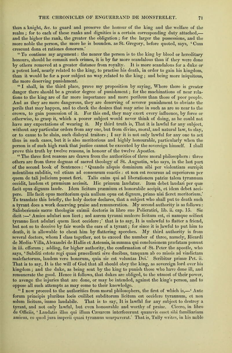 than a knight, &c. to guard and preserve the honour of the king and the welfare of the realm; for to each of these ranks and dignities is a certain corresponding duty attached,— and the higher the rank, the greater the obligation; for the larger the possessions, and the more noble the person, the more he is bounden. as St. Gregory, before quoted, says, ‘ Cum crescunt dona et rationes donorum.’ “ To continue my argument: the nearer the person is to the king by blood or hereditary honours, should he commit such crimes, it is by far more scandalous than if they were done by others removed at a greater distance from royalty. It is more scandalous for a duke or a potent lord, nearly related to the king, to practise his death, in order to gain his kingdom, than it would be for a poor subject no way .related to the king; and being more iniquitous, the more deserving punishment. “ I shall, in the third place, prove my proposition by saying, Where there is greater danger there should be a greater degree of punishment; for the machinations of near rela- tions to the king are of far more importance and more perilous than those of poor people. And as they are more dangerous, they are deserving of severer punishment to obviate the perils that may happen, and to check the desires that may arise in such as are so near to the crown, to gain possession of it. For this end, they may exert every influence, by force or otherwise, to grasp it, which a poorer subject would never think of doing, as he could not have any expectations of wearing it. My third truth is, That it is lawful for any subject, without any particular orders from any one, but from divine, moral, and natural law, to slay, or to cause to be slain, such disloyal traitors; I say it is not only lawful for any one to act thus in such cases, but it is also meritorious and highly honourable, particularly when the person is of such high rank that justice cannot be executed by the sovereign himself. I shall prove this truth by twelve reasons, in honour of the twelve Apostles. “ The three first reasons are drawn from the authorities of three moral philosophers : three others are from three dogmas of sacred theology of St. Augustin, who says, in the last part of the second book of Sentences: ‘ Quando aliquis dominium sibi per violentiam surripit nolentibus subditis, vel etiam ad consensum coactis : et non est recursus ad superiorem per quem de tali judicium posset fieri. Tabs enim qui ad liberationem patriae talem tyrannum occidit, laudem et praemium accissit. Hie primum laudatur. Item debet laudari per quae facit opus dignum laude. Idem licitum praemium et honorabile accipit, et idem debet acci- pere. Ille facit opus meritorium quia nullum opus est dignum, primo nisi fieret meritorium.’ To translate this briefly, the holy doctor declares, that a subject who shall put to death such a tyrant does a work deserving praise and remuneration. My second authority is as follows: Salisberiensis sacra; theologiae eximii doctoris in libro suo Policratiri, lib. ii. cap. 15. Sic dicit:—‘ Amico adulari non licet; sed aurem tyranni mulcere licitum est, ei namque scilicet tyranno licet adulari quem licet occidere;’ that is to say, It is unlawful to flatter a friend, but not so to deceive by fair words the ears of a tyrant; for since it is lawful to put him to death, it is allowable to cheat him by flattering speeches. My third authority is from several doctors, whom I class together, not to exceed the number of three, namely, Ricardi de Media-Villa, Alexandri de Hallis et Astensis, in summa qui conclusionem prgefatam ponunt in iii. efforum ; adding, for higher authority, the confirmation of St. Peter the apostle, who says, ‘ Subditi estote regi quasi praecellenti sive ducibus, tanquam ab eo missis ad vindictam malefactorum, laudem vero bonorum, quia sic est voluntas Dei.’ Scribitur primse Pet. ii. That is to say, It is the will of God that all should obey the king, as sovereign lord over his kingdom; and the duke, as being sent by the king to punish those who have done ill, and remunerate the good. Hence it follows, that dukes are obliged, to the utmost of their power, to avenge the injuries that are done, or may be intended, against the king’s person, and to oppose all such attempts as may come to their knowledge. “ I now proceed to the authorities from moral philosophers, the first of which is,—4 Ante forum principis pluribus locis cuilibet subditorum licitum est occidere tyrannum, et non solum licitum, immo laudabile. That is to say, It is lawful for any subject to destroy a tyrant, and not only lawful, but even honourable and worthy of praise. Cicero, in libro de Officiis, 4 Laudatis illos qui ilium Caesarcm interfecerunt quamvis esset sibi familiarium amicus, eo quod jura imperii quasi tyrannus usurpaverat.’ That is, Tully writes, in his noble