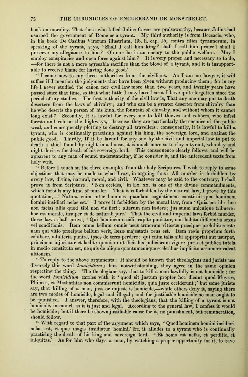 book on morality, That those who killed Julius Caesar are praiseworthy, because Julius had usurped the government of Rome as a tyrant. My third authority is from Boccacio, who, in his book De Casibus Yirorum illustrium, lib. ii. cap. 15, contra filios tyrannorum, in speaking of the tyrant, says, ‘ Shall I call him king ? shall I call him prince ? shall I preserve my allegiance to him ? Oh no: he is an enemy to the public welfare. May I employ conspiracies and open force against him ? It is very proper and necessary so to do, —for there is not a more agreeable sacrifice than the blood of a tyrant, and it is insupport- able to receive blame for having done good.’ “ I come now to my three authorities from the civilians. As I am no lawyer, it will suffice if I mention the judgments that have been given without producing them; for in my life I never studied the canon nor civil law more than two years, and twenty years have passed since that time, so that what little I may have learnt I have quite forgotten since the period of my studies. The first authority of the civil law is, That any one may put to death deserters from the laws of chivalry ; and who can be a greater deserter from chivalry than he who deserts the person of his king, the fountain of chivalry, and without whom it cannot long exist ? Secondly, It is lawful for every one to kill thieves and robbers, who infest forests and rob on the highways,—because they are particularly the enemies of the public weal, and consequently plotting to destroy all travellers: consequently, it is lawful to kill a tyrant, who is continually practising against his king, the sovereign lord, and against the public good. Thirdly, If it be lawful for any one by the civil and imperial law to put to death a thief found by night in a house, it is much more so to slay a tyrant, who day and night devises the death of his sovereign lord. This consequence clearly follows, and will be apparent to any man of sound understanding, if he consider it, and the antecedent texts from holy writ. “ Before I touch on the three examples from the holy Scriptures, I wish to reply to some objections that may be made to what I say, in arguing thus: All murder is forbidden by every law, divine, natural, moral, and civil. Whatever may be said to the contrary, I shall prove it from Scripture : ‘ Non occides,’ in Ex. xx. is one of the divine commandments, which forbids any kind of murder. That it is forbidden by the natural law, I prove by this quotation,—‘ Natura enim inter homines quandam cognationem constituit qua hominem homini insidiari nefas est.’ I prove it forbidden by the moral law, from ‘ Quia per id: hoc non facias aliis quod tibi non vis fieri : alterum non lasdere; jus suum unicuique tribuere : hoc est morale, insuper et de naturali jure.’ That the civil and imperial laws forbid murder, those laws shall prove, ‘ Qui hominem occidit capite puniatur, non habita differentia sexus vel conditionis. Item omne bellum omnis usus armorum vitiosus prsecipue prohibitus est: nam qui vitio prsecipue bellum gerit, laesse majestatis reus est. Item regis proprium furta cohibere, adulteria punire, ipsos de terra perdere : qui enim talia sibi appropriat aut usurpat, principem injuriatur et laedit: quoniam ut dicit lex judiciorum vigor : juris et publica tutela in medio constituta est, ne quis de aliquo quantumcunque sceleribus implicito assumere valeat ultionem.’ “ To reply to the above arguments : It should be known that theologians and jurists use diversely this word homicidium; but, notwithstanding, they agree in the same opinion respecting the thing. The theologians say, that to kill a man lawfully is not homicide; for the word homicidium carries with it ‘ quod sit justum propter hoc dicunt quod Moyses, Phinees, et Mathathias non commiserunt liomicidia, quia juste occideruntbut some jurists say, that killing of a man, just or unjust, is homicide,—while others deny it, saying there are two modes of homicide, legal and illegal; and for justifiable homicide no man ought to be punished. I answer, therefore, with the theologians, that the killing of a tyrant is not homicide, inasmuch as it is just and legal. According to the general law, I confess it would be homicide ; but if there be shown justifiable cause for it, no punishment, but remuneration, should follow. “ With regard to that part of the argument which says, ‘ Quod hominem homini insidiari nefas est, et qum magis insidiatur homini,’ &c. it alludes to a tyrant who is continually practising the death of his king and sovereign lord. ‘ Et homo est nefas, et perditio, et iniquitas.’ As for him who slays a man, by watching a proper opportunity for it, to save