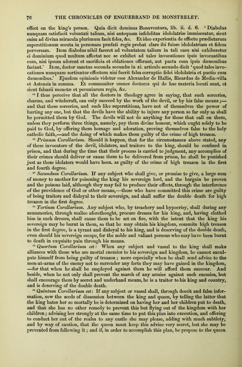 effect on the king’s person. Quia dicit dominus Bonaventura, lib. ii. d. 6. ‘ Diabolus nunquam satisfacit voluntati talium, nisi antequara infidelitas idololatrias immisceatur, sicut enim ad divina miracula plurimum facit fides, &c. Et ideo experientia de effectu prsedictarum superstitionum secuta in personam prmfati regis probat dare ibi fuisse idololatriam et fidem perversam. Item diabolus nihil faceret ad voluntatem talium in tali casu nisi exhiberetur ei dominium quod multum affectat nee se exhibet ad tales invocationes ipsis invocantibus eum, nisi ipsum adorent et sacrificia et oblationes offerant, aut pacta cum ipsis daemonibus faciant.’ Item, doctor sanctus secuuda secundse in xi. articulo secundo dicit ‘quod tales invo- cationes nunquam sortiuntur effectum nisi fuerit falsa corruptio fidei idololatria et pactio cum daemonibus.’ Ejusdem opinionis videtur esse Alexander de Hallis, Ricardus de Media-villa et Astensis in summa. Et communiter omnes doctores qui de hac materia locuti sunt, et sicut falsarii monetae et pecuniarum regis, &c. “ I thus perceive that all the doctors in theology agree in saying, that such sorceries, charms, and witchcraft, can only succeed by the work of the devil, or by his false means ;— and that these sorceries, and such like superstitions, have not of themselves the power of hurting any one, but that the devils have the ability to injure any person so far only as shall be permitted them by God. The devils will not do anything for those that call on them, unless they perform three things, namely, pay them divine honour, which ought solely to be paid to God, by offering them homage and adoration, proving themselves false to the holy catholic faith,—and the doing of which makes them guilty of the crime of high treason. “ Primum Corollarium. Should it happen, that for the circumstances above stated, any of these invocators of the devil, idolaters, and traitors to the king, should be confined in prison, and that during the time that their process is carried to judgment, any accomplice of their crimes should deliver or cause them to be delivered from prison, he shall be punished just as these idolaters would have been, as guilty of the crime of high treason in the first and fourth degree. “ Secundum Corollarium. If any subject who shall give, or promise to give, a large sum of money to another for poisoning the king his sovereign lord, and the bargain be proven and the poisons laid, although they may fail to produce their effects, through the interference of the providence of God or other means,—those who have committed this crime are guilty of being traitors and disloyal to their sovereign, and shall suffer the double death for high treason in the first degree. “ Tertium Corollarium. Any subject who, by treachery and hypocrisy, shall during any mummeries, through malice aforethought, procure dresses for his king, and, having clothed him in such dresses, shall cause them to be set on fire, with the intent that the king his sovereign may be burnt in them, so that he may obtain his kingdom, commits high treason in the first degree, is a tyrant and disloyal to his king, and is deserving of the double death, even should his sovereign escape, for the noble and valiant persons who may have been burnt to death in exquisite pain through his means. “ Quartum Corollarium est: When any subject and vassal to the king shall make alliances with those who are mortal enemies to his sovereign and kingdom, he cannot excul- pate himself from being guilty of treason ; more especially when he shall send advice to the men-at-arms of the enemy not to surrender any forts they may have gained in the kingdom, —for that when he shall be employed against them he will afford them succour. And beside, when he not only shall prevent the march of any armies against such enemies, but shall encourage them by secret and underhand means, he is a traitor to his king and country, and is deserving of the double death. “ Quintum Corollarium est: If any subject or vassal shall, through deceit and false infor- mation, sow the seeds of dissension between the king and queen, by telling the latter that the king hates her so mortally he is determined on having her and her children put to death, and that she has no other remedy to prevent this but flying out of the kingdom with her children; advising her strongly at the same time to put this plan into execution, and offering to conduct her out of the realm to any castle she may please, adding with much subtlety, and by way of caution, that the queen must keep this advice very secret, lest she may be prevented from following it; and if, in order to accomplish this plan, he propose to the queen