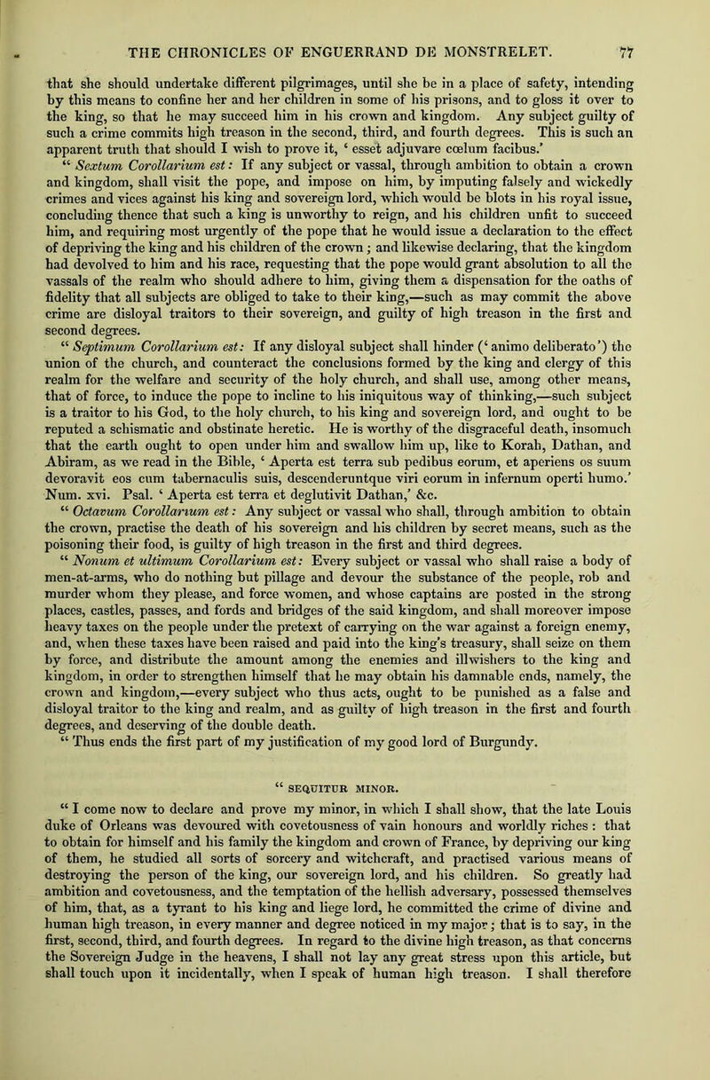 that she should undertake different pilgrimages, until she be in a place of safety, intending by this means to confine her and her children in some of his prisons, and to gloss it over to the king, so that he may succeed him in his crown and kingdom. Any subject guilty of such a crime commits high treason in the second, third, and fourth degrees. This is such an apparent truth that should I wish to prove it, ‘ esset adjuvare ccelum facibus.’ “ Sextum Corollarium est: If any subject or vassal, through ambition to obtain a crown and kingdom, shall visit the pope, and impose on him, by imputing falsely and wickedly crimes and vices against his king and sovereign lord, which would be blots in his royal issue, concluding thence that such a king is unworthy to reign, and his children unfit to succeed him, and requiring most urgently of the pope that he would issue a declaration to the effect of depriving the king and his children of the crown; and likewise declaring, that the kingdom had devolved to him and his race, requesting that the pope would grant absolution to all the vassals of the realm who should adhere to him, giving them a dispensation for the oaths of fidelity that all subjects are obliged to take to their king,—such as may commit the above crime are disloyal traitors to their sovereign, and guilty of high treason in the first and second degrees. “ Septimum Corollarium est: If any disloyal subject shall hinder (‘ animo deliberate’) the union of the church, and counteract the conclusions formed by the king and clergy of this realm for the welfare and security of the holy church, and shall use, among other means, that of force, to induce the pope to incline to his iniquitous way of thinking,—such subject is a traitor to his God, to the holy church, to his king and sovereign lord, and ought to be reputed a schismatic and obstinate heretic. He is worthy of the disgraceful death, insomuch that the earth ought to open under him and swallow him up, like to Korab, Dathan, and Abiram, as we read in the Bible, ‘ Aperta est terra sub pedibus eorum, et aperiens os suum devoravit eos cum tabernaculis suis, descenderuntque viri eorum in infernum operti humo.’ Num. xvi. Psal. ‘ Aperta est terra et deglutivit Dathan,’ &c. “ Octavum Corollarium est: Any subject or vassal who shall, through ambition to obtain the crown, practise the death of his sovereign and his children by secret means, such as the poisoning their food, is guilty of high treason in the first and third degrees. “ Nonum et ultimum Corollarium est: Every subject or vassal who shall raise a body of men-at-arms, who do nothing but pillage and devour the substance of the people, rob and murder whom they please, and force women, and whose captains are posted in the strong places, castles, passes, and fords and bridges of the said kingdom, and shall moreover impose heavy taxes on the people under the pretext of carrying on the war against a foreign enemy, and, when these taxes have been raised and paid into the king’s treasury, shall seize on them by force, and distribute the amount among the enemies and illwishers to the king and kingdom, in order to strengthen himself that he may obtain his damnable ends, namely, the crown and kingdom,—every subject who thus acts, ought to be punished as a false and disloyal traitor to the king and realm, and as guilty of high treason in the first and fourth degrees, and deserving of the double death. “ Thus ends the first part of my justification of my good lord of Burgundy. “ SEQUITUR MINOR. “ I come now to declare and prove my minor, in which I shall show, that the late Louis duke of Orleans was devoured with covetousness of vain honours and worldly riches : that to obtain for himself and his family the kingdom and crown of France, by depriving our king of them, he studied all sorts of sorcery and witchcraft, and practised various means of destroying the person of the king, our sovereign lord, and his children. So greatly had ambition and covetousness, and the temptation of the hellish adversary, possessed themselves of him, that, as a tyrant to his king and liege lord, he committed the crime of divine and human high treason, in every manner and degree noticed in my major; that is to say, in the first, second, third, and fourth degrees. In regard to the divine high treason, as that concerns the Sovereign Judge in the heavens, I shall not lay any great stress upon this article, but shall touch upon it incidentally, when I speak of human high treason. I shall therefore