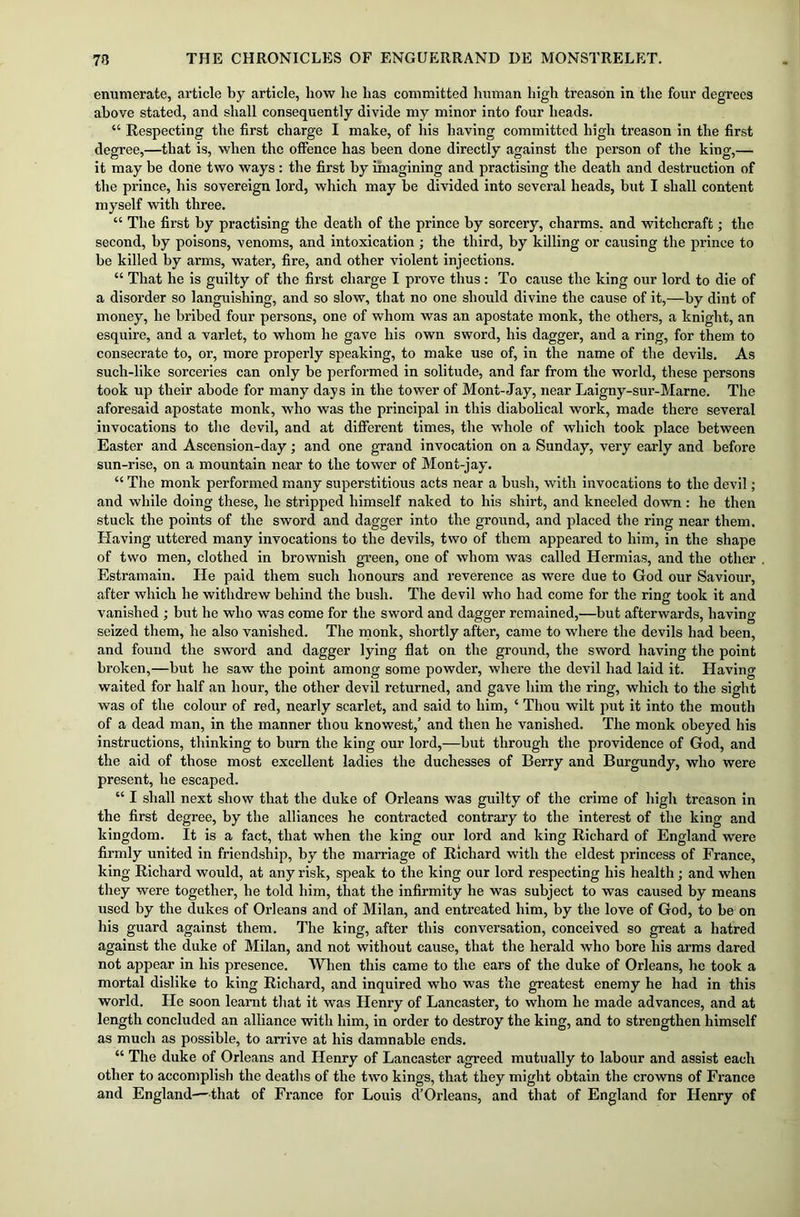 enumerate, article by article, how he has committed human high treason in the four degrees above stated, and shall consequently divide my minor into four heads. “ Respecting the first charge I make, of his having committed high treason in the first degree,—that is, when the offence has been done directly against the person of the king,— it may be done two ways: the first by imagining and practising the death and destruction of the prince, his sovereign lord, which may be divided into several heads, but I shall content myself with three. “ The first by practising the death of the prince by sorcery, charms, and witchcraft; the second, by poisons, venoms, and intoxication; the third, by killing or causing the prince to be killed by arms, water, fire, and other violent injections. “ That he is guilty of the first charge I prove thus : To cause the king our lord to die of a disorder so languishing, and so slow, that no one should divine the cause of it,—by dint of money, he bribed four persons, one of whom was an apostate monk, the others, a knight, an esquire, and a varlet, to whom he gave his own sword, his dagger, and a ring, for them to consecrate to, or, more properly speaking, to make use of, in the name of the devils. As such-like sorceries can only be performed in solitude, and far from the world, these persons took up their abode for many days in the tower of Mont-Jay, near Laigny-sur-Marne. The aforesaid apostate monk, who was the principal in this diabolical work, made there several invocations to the devil, and at different times, the whole of which took place between Easter and Ascension-day; and one grand invocation on a Sunday, very early and before sun-rise, on a mountain near to the tower of Mont-jay. “ The monk performed many superstitious acts near a bush, with invocations to the devil; and while doing these, he stripped himself naked to his shirt, and kneeled down : he then stuck the points of the sword and dagger into the ground, and placed the ring near them. Having uttered many invocations to the devils, two of them appeared to him, in the shape of two men, clothed in brownish green, one of whom was called Hermias, and the other Estramain. He paid them such honours and reverence as were due to God our Saviour, after which he withdrew behind the bush. The devil who had come for the ring took it and vanished ; but he who was come for the sword and dagger remained,—but afterwards, having- seized them, he also vanished. The monk, shortly after, came to where the devils had been, and found the sword and dagger lying flat on the ground, the sword having the point broken,—but he saw the point among some powder, where the devil had laid it. Having waited for half an hour, the other devil returned, and gave him the ring, which to the sight was of the colour of red, nearly scarlet, and said to him, ‘ Thou wilt put it into the mouth of a dead man, in the manner thou knowest,’ and then he vanished. The monk obeyed his instructions, thinking to burn the king our lord,—but through the providence of God, and the aid of those most excellent ladies the duchesses of Berry and Burgundy, who were present, he escaped. “ I shall next show that the duke of Orleans was guilty of the crime of high treason in the first degree, by the alliances he contracted contrary to the interest of the king and kingdom. It is a fact, that when the king our lord and king Richard of England were firmly united in friendship, by the marriage of Richard with the eldest princess of France, king Richard would, at any risk, speak to the king our lord respecting his health; and when they were together, he told him, that the infirmity he was subject to was caused by means used by the dukes of Orleans and of Milan, and entreated him, by the love of God, to be on his guard against them. The king, after this conversation, conceived so great a hatred against the duke of Milan, and not without cause, that the herald who bore his arms dared not appear in his presence. When this came to the ears of the duke of Orleans, he took a mortal dislike to king Richard, and inquired who was the greatest enemy he had in this world. He soon learnt that it was Henry of Lancaster, to whom he made advances, and at length concluded an alliance with him, in order to destroy the king, and to strengthen himself as much as possible, to arrive at his damnable ends. “ The duke of Orleans and Henry of Lancaster agreed mutually to labour and assist each other to accomplish the deaths of the two kings, that they might obtain the crowns of France and England—that of France for Louis d’Orleans, and that of England for Henry of
