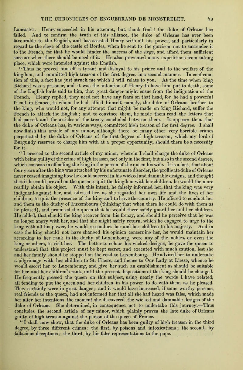 Lancaster. Henry succeeded in his attempt, but, thank God ! the duke of Orleans has failed. And to confirm the truth of this alliance, the duke of Orleans has ever been favourable to the English, and has assisted Henry with all his power, and particularly in regard to the siege of the castle of Bordes, when he sent to the garrison not to surrender it to the French, for that he would hinder the success of the siege, and afford them sufficient succour when there should be need of it. He also prevented many expeditions from taking place, which were intended against the English. “ Thus he proved himself a tyrant and disloyal to his prince and to the welfare of the kingdom, and committed high treason of the first degree, in a second manner. In confirma- tion of this, a fact has just struck me which I will relate to you. At the time when king Richard was a prisoner, and it was the intention of Henry to have him put to death, some of the English lords said to him, that great danger might ensue from the indignation of the French. Henry replied, they need not have any fears on that head, for he had a powerful friend in France, to whom he had allied himself, namely, the duke of Orleans, brother to the king, who would not, for any attempt that might be made on king Richard, suffer the French to attack the English ; and to convince them, he made them read the letters that had passed, and the articles of the treaty concluded between them. It appears then, that the duke of Orleans has, in various ways, committed high treason of the first degree. I shall now finish this article of my minor, although there be many other very horrible crimes perpetrated by the duke of Orleans of the first degree of high treason, which my lord of Burgundy reserves to charge him with at a proper opportunity, should there be a necessity for it. “ I proceed to the second article of my minor, wherein I shall charge the duke of Orleans with being guilty of the crime of high treason, not only in tlie first, but also in the second degree, which consists in offending the king in the person of the queen his wife. It is a fact, that about four years after the king was attacked by his unfortunate disorder, the profligate duke of Orleans never ceased imagining how he could succeed in his wicked and damnable designs, and thought that if he could prevail on the queen to quit the kingdom with her children, he would the more readily obtain his object. With this intent, he falsely informed her, that the king was very indignant against her, and advised her, as she regarded her own life and the lives of her children, to quit the presence of the king and to leave the country. He offered to conduct her and them to the duchy of Luxembourg (thinking that when there he could do with them as he pleased), and promised the queen that he would there safely guard her and her children. He added, that should the king recover from his frenzy, and should he perceive that he was no longer angry with her, and that she might safely return, which he engaged to urge to the king with all his power, he would re-conduct her and her children to his majesty. And in case the king should not have changed his opinion concerning her, he would maintain her according to her rank in the duchy of Luxembourg, were any of the nobles, or even the king or others, to visit her. The better to colour his wicked designs, he gave the queen to understand that this project must be kept secret, and executed with much caution, lest she and her family should be stopped on the road to Luxembourg. He advised her to undertake a pilgrimage with her children to St. Fiacre, and thence to Our Lady at Liesse, whence he would escort her to Luxembourg, and give her such an establishment as should be suitable for her and her children’s rank, until the present dispositions of the king should be changed. He frequently pressed the queen on this subject, using nearly the words I have related, all tending to put the queen and her children in his power to do with them as he pleased. They certainly were in great danger; and it would have increased, if some worthy persons, real friends to the queen, had not informed her that all she had heard was false, which made her alter her intentions the moment she discovered the wicked and damnable designs of the duke of Orleans. She determined, in consequence, not to undertake this journey.—Thus concludes the second article of my minor, which plainly proves the late duke of Orleans guilty of high treason against the person of the queen of France. “ I shall now show, that the duke of Orleans has been guilty of high treason in the third degree, by three different crimes : the first, by poisons and intoxications ; the second, by fallacious deceptions ; the third, by his false representations to the pope.