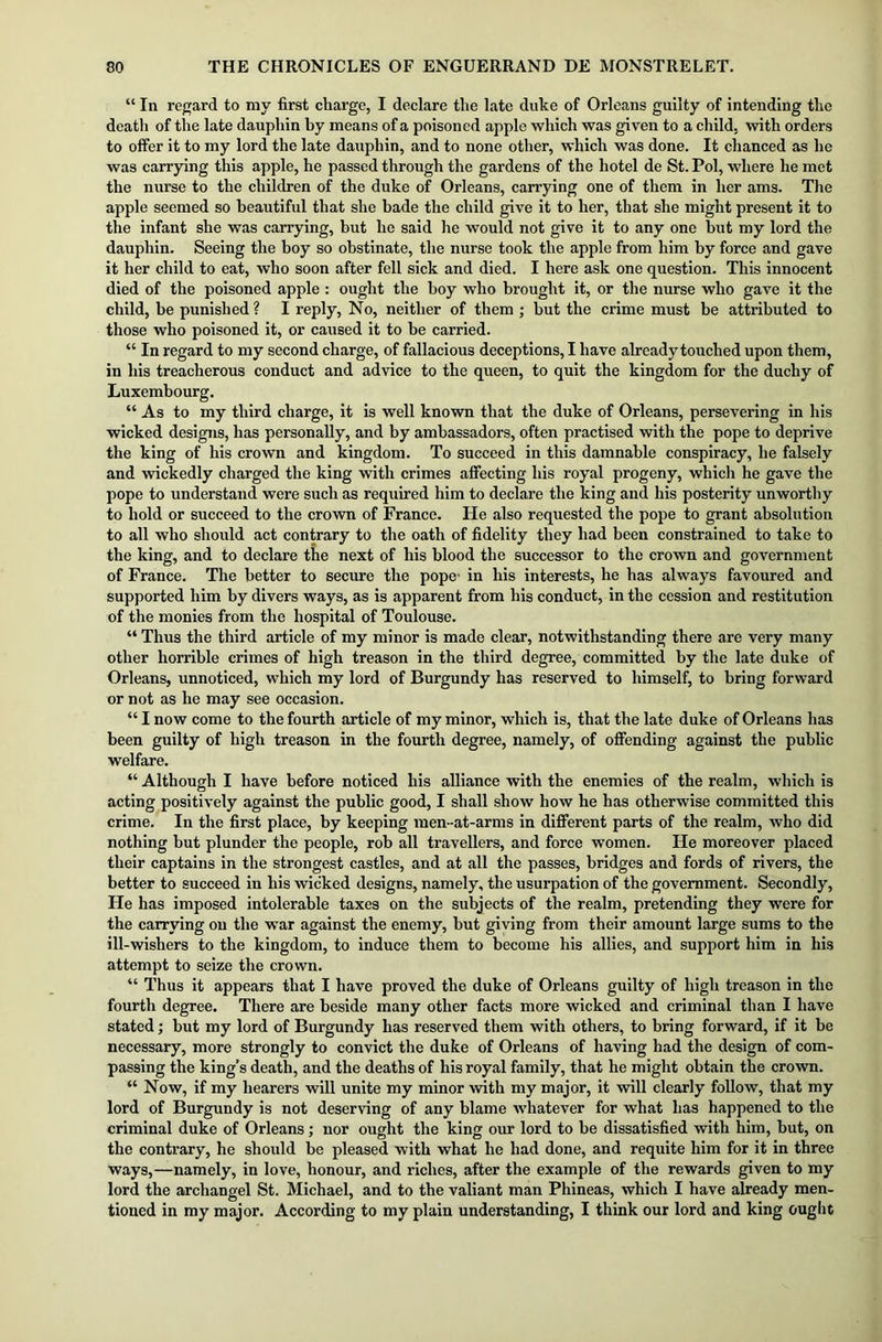 “ In regard to my first charge, I declare the late duke of Orleans guilty of intending the death of the late dauphin by means of a poisoned apple which was given to a child, with orders to offer it to my lord the late dauphin, and to none other, which was done. It chanced as he was carrying this apple, he passed through the gardens of the hotel de St. Pol, where he met the nurse to the children of the duke of Orleans, carrying one of them in her ams. The apple seemed so beautiful that she bade the child give it to her, that she might present it to the infant she was carrying, but he said he would not give it to any one but my lord the dauphin. Seeing the boy so obstinate, the nurse took the apple from him by force and gave it her child to eat, who soon after fell sick and died. I here ask one question. This innocent died of the poisoned apple : ought the boy who brought it, or the nurse who gave it the child, be punished? I reply, No, neither of them ; but the crime must be attributed to those who poisoned it, or caused it to be carried. “ In regard to my second charge, of fallacious deceptions, I have already touched upon them, in his treacherous conduct and advice to the queen, to quit the kingdom for the duchy of Luxembourg. “ As to my third charge, it is well known that the duke of Orleans, persevering in his wicked designs, has personally, and by ambassadors, often practised with the pope to deprive the king of his crown and kingdom. To succeed in this damnable conspiracy, he falsely and wickedly charged the king with crimes affecting his royal progeny, which he gave the pope to understand were such as required him to declare the king and his posterity unworthy to hold or succeed to the crown of France. He also requested the pope to grant absolution to all who should act contrary to the oath of fidelity they had been constrained to take to the king, and to declare the next of his blood the successor to the crown and government of France. The better to secure the pope- in his interests, he has always favoured and supported him by divers ways, as is apparent from his conduct, in the cession and restitution of the monies from the hospital of Toulouse. “ Thus the third article of my minor is made clear, notwithstanding there are very many other horrible crimes of high treason in the third degree, committed by the late duke of Orleans, unnoticed, which my lord of Burgundy has reserved to himself, to bring forward or not as he may see occasion. “ I now come to the fourth article of my minor, which is, that the late duke of Orleans has been guilty of high treason in the fourth degree, namely, of offending against the public welfare. “ Although I have before noticed his alliance with the enemies of the realm, which is acting positively against the public good, I shall show how he has otherwise committed this crime. In the first place, by keeping men-at-arms in different parts of the realm, who did nothing but plunder the people, rob all travellers, and force women. He moreover placed their captains in the strongest castles, and at all the passes, bridges and fords of rivers, the better to succeed in his wicked designs, namely, the usurpation of the government. Secondly, He has imposed intolerable taxes on the subjects of the realm, pretending they were for the carrying on the war against the enemy, but giving from their amount large sums to the ill-wishers to the kingdom, to induce them to become his allies, and support him in his attempt to seize the crown. “ Thus it appears that I have proved the duke of Orleans guilty of high treason in the fourth degree. There are beside many other facts more wicked and criminal than I have stated; but my lord of Burgundy has reserved them with others, to bring forward, if it be necessary, more strongly to convict the duke of Orleans of having had the design of com- passing the king’s death, and the deaths of his royal family, that he might obtain the crown. “ Now, if my hearers will unite my minor with my major, it will clearly follow, that my lord of Burgundy is not deserving of any blame whatever for what has happened to the criminal duke of Orleans; nor ought the king our lord to be dissatisfied with him, but, on the contrary, he should be pleased with what he had done, and requite him for it in three ways,—namely, in love, honour, and riches, after the example of the rewards given to my lord the archangel St. Michael, and to the valiant man Phineas, which I have already men- tioned in my major. According to my plain understanding, I think our lord and king ought