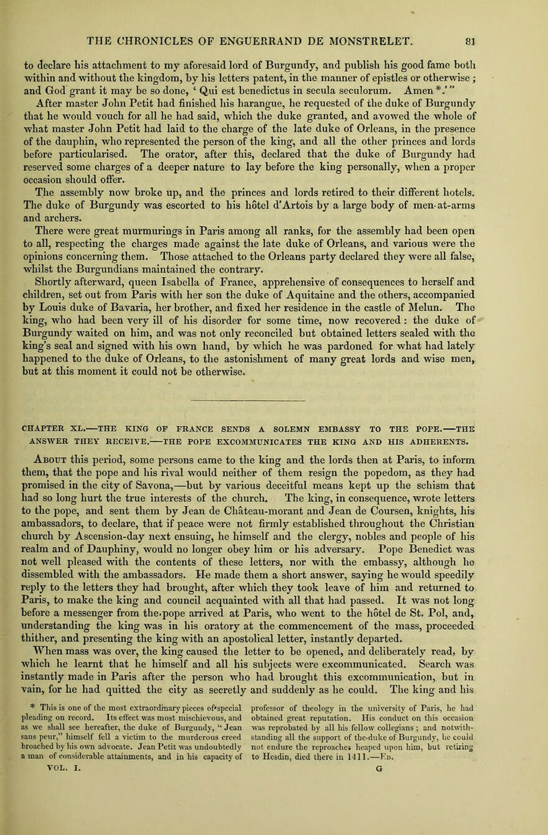 to declare his attachment to my aforesaid lord of Burgundy, and publish his good fame both within and without the kingdom, by his letters patent, in the manner of epistles or otherwise; and God grant it may be so done, ‘ Qui est benedictus in secula seculorum. Amen*'.’” After master John Petit had finished his harangue, he requested of the duke of Burgundy that he would vouch for all he had said, which the duke granted, and avowed the whole of what master John Petit had laid to the charge of the late duke of Orleans, in the presence of the dauphin, who represented the person of the king, and all the other princes and lords before particularised. The orator, after this, declared that the duke of Burgundy had reserved some charges of a deeper nature to lay before the king personally, when a proper occasion should offer. The assembly now broke up, and the princes and lords retired to their different hotels. The duke of Burgundy was escorted to his hotel d’Artois by a large body of men-at-arms and archers. There were great murmurings in Paris among all ranks, for the assembly had been open to all, respecting the charges made against the late duke of Orleans, and various were the opinions concerning them. Those attached to the Orleans party declared they were all false, whilst the Burgundians maintained the contrary. Shortly afterward, queen Isabella of France, apprehensive of consequences to herself and children, set out from Paris with her son the duke of Aquitaine and the others, accompanied by Louis duke of Bavaria, her brother, and fixed her residence in the castle of Melun. The king, who had been very ill of his disorder for some time, now recovered : the duke of Burgundy waited on him, and was not only reconciled but obtained letters sealed with the king’s seal and signed with his own hand, by which he was pardoned for what had lately happened to the duke of Orleans, to the astonishment of many great lords and wise men, but at this moment it could not be otherwise. CHAPTER XL. THE KING OP FRANCE SENDS A SOLEMN EMBASSY TO THE POPE. THE ANSWER THEY RECEIVE. THE POPE EXCOMMUNICATES THE KING AND HIS ADHERENTS. About this period, some persons came to the king and the lords then at Paris, to inform them, that the pope and his rival would neither of them resign the popedom, as they had promised in the city of Savona,—but by various deceitful means kept up the schism that had so long hurt the true interests of the church. The king, in consequence, wrote letters to the pope, and sent them by Jean de Chateau-morant and Jean de Coursen, knights, his ambassadors, to declare, that if peace were not firmly established throughout the Christian church by Ascension-day next ensuing, he himself and the clergy, nobles and people of his realm and of Dauphiny, wrould no longer obey him or his adversary. Pope Benedict was not well pleased with the contents of these letters, nor with the embassy, although he dissembled with the ambassadors. He made them a short answer, saying he would speedily reply to the letters they had brought, after which they took leave of him and returned to Paris, to make the king and council acquainted with all that had passed. It was not long before a messenger from the.pope arrived at Paris, who went to the hotel de St. Pol, and, understanding the king was in his oratory at the commencement of the mass, proceeded thither, and presenting the king with an apostolical letter, instantly departed. When mass was over, the king caused the letter to be opened, and deliberately read, by which he learnt that he himself and all his subjects were excommunicated. Search was instantly made in Paris after the person who had brought this excommunication, but in vain, for he had quitted the city as secretly and suddenly as he could. The king and his * This is one of the most extraordinary pieces of* special pleading on record. Its effect was most mischievous, and as we shall see hereafter, the duke of Burgundy, “ Jean sans peur,” himself fell a victim to the murderous creed broached by his own advocate. Jean Petit was undoubtedly a man of considerable attainments, and in his capacity of VOL. I. professor of theology in the university of Paris, he had obtained great reputation. His conduct on this occasion was reprobated by all his fellow collegians ; and notwith- standing all the support of the.duke of Burgundy, he could not endure the reproaches heaped upon him, but retiring to Hesdin, died there in 1411.—Ed. a