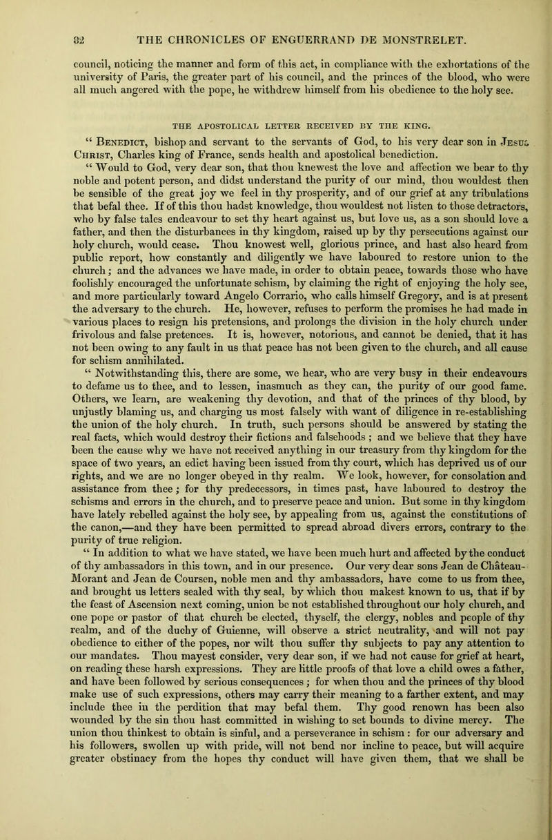 council, noticing the manner and form of this act, in compliance with the exhortations of the university of Paris, the greater part of his council, and the princes of the blood, who were all much angered with the pope, he withdrew himself from his obedience to the holy see. THE APOSTOLICAL LETTER RECEIVED BY THE KING. “ Benedict, bishop and servant to the servants of God, to his very dear son in Jesul Christ, Charles king of France, sends health and apostolical benediction. “ Would to God, very dear son, that thou knewest the love and affection we bear to thy noble and potent person, and didst understand the purity of our mind, thou wouldest then be sensible of the great joy we feel in thy prosperity, and of our grief at any tribulations that befal thee. If of this thou hadst knowledge, thou wouldest not listen to those detractors, who by false tales endeavour to set thy heart against us, but love us, as a son should love a father, and then the disturbances in thy kingdom, raised up by thy persecutions against our holy church, would cease. Thou knowest well, glorious prince, and hast also heard from public report, how constantly and diligently we have laboured to restore union to the church; and the advances we have made, in order to obtain peace, towards those who have foolishly encouraged the unfortunate schism, by claiming the right of enjoying the holy see, and more particularly toward Angelo Corrario, who calls himself Gregory, and is at present the adversary to the church. He, however, refuses to perform the promises he had made in various places to resign his pretensions, and prolongs the division in the holy church under frivolous and false pretences. It is, however, notorious, and cannot be denied, that it has not been owing to any fault in us that peace has not been given to the church, and all cause for schism annihilated. “ Notwithstanding this, there are some, we hear, who are very busy in their endeavours to defame us to thee, and to lessen, inasmuch as they can, the purity of our good fame. Others, we learn, are weakening thy devotion, and that of the princes of thy blood, by unjustly blaming us, and charging us most falsely with want of diligence in re-establishing the union of the holy church. In truth, such persons should be answered by stating the real facts, which would destroy their fictions and falsehoods ; and we believe that they have been the cause why we have not received anything in our treasury from thy kingdom for the space of two years, an edict having been issued from thy court, which has deprived us of our rights, and we are no longer obeyed in thy realm. We look, however, for consolation and assistance from thee; for thy predecessors, in times past, have laboured to destroy the schisms and errors in the church, and to preserve peace and union. But some in thy kingdom have lately rebelled against the holy see, by appealing from us, against the constitutions of the canon,—and they have been permitted to spread abroad divers errors, contrary to the purity of true religion. “ In addition to what we have stated, we have been much hurt and affected by the conduct of thy ambassadors in this town, and in our presence. Our very dear sons Jean de Chateau- Morant and Jean de Coursen, noble men and thy ambassadors, have come to us from thee, and brought us letters sealed with thy seal, by which thou makest known to us, that if by the feast of Ascension next coming, union be not established throughout our holy church, and one pope or pastor of that church be elected, thyself, the clergy, nobles and people of thy realm, and of the duchy of Guienne, will observe a strict neutrality, and will not pay obedience to either of the popes, nor wilt thou suffer thy subjects to pay any attention to our mandates. Thou mayest consider, very dear son, if we had not cause for grief at heart, on reading these harsh expressions. They are little proofs of that love a child owes a father, and have been followed by serious consequences; for when thou and the princes of thy blood make use of such expressions, others may carry their meaning to a farther extent, and may include thee in the perdition that may befal them. Thy good renown has been also wounded by the sin thou hast committed in wishing to set bounds to divine mercy. The union thou thinkest to obtain is sinful, and a perseverance in schism: for our adversary and his followers, swollen up with pride, will not bend nor incline to peace, but will acquire greater obstinacy from the hopes thy conduct will have given them, that we shall be