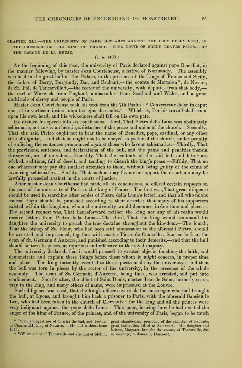 CUAPTER XLI. THE UNIVERSITY OF PARIS DECLARES AGAINST THE POPE DELLA LUNA. IN THE PRESENCE OF THE KING OF FRANCE. KING LOUIS OF SICILY LEAVES PARIS. OF THE BORGNE DE LA HEUSE. [a. d. 1408.] At the beginning of this year, the university of Paris declared against pope Benedict, in the manner following, by master Jean Courteheuse, a native of Normandy. The assembly was held in the great hall of the Palace, in the presence of the kings of France and Sicily, the dukes of Berry, Burgundy, Bar, and Brabant,—the counts de Mortaign *, de Nevers, de St. Pol, de Tancarvillet,—the rector of the university, with deputies from that body,— the earl of Warwick from England, ambassadors from Scotland and Wales, and a great multitude of clergy and people of Paris. Master Jean Courteheuse took his text from the 7th Psalm : “ Convertetur dolor in caput ejus, et in verticem ipsius iniquitas ejus descended” Which is, For his travail shall come upon his own head, and his wickedness shall fall on his own pate. He divided his speech into six conclusions. First, That Pietro della Luna was obstinately schismatic, not to say an heretic, a disturber of the peace and union of the church.—Secondly, That the said Pietro ought not to bear the name of Benedict, pope, cardinal, or any other title of dignity,—and that he ought not to be obeyed as pastor of the church, under penalty of suffering the sentences pronounced against those who favour schismatics.—Thirdly, That the provisions, sentences, and declarations of the bull, and the pains and penalties therein threatened, are of no value.—Fourthly, That the contents of the said bull and letter are wicked, seditious, full of deceit, and tending to disturb the king’s peace.—Fifthly, That no one whatever may pay the smallest attention to them, without being guilty of the crime of favouring schismatics.—Sixthly, That such as may favour or support their contents may be lawfully proceeded against in the courts of justice. After master Jean Courtheuse had made all his conclusions, he offered certain requests on the part of the university of Paris to the king of France. The first was, That great diligence should be used in searching after copies of Pietro della Luna’s letter, and that all who might conceal them should be punished according to their deserts; that many of his supporters existed within the kingdom, whom the university would denounce in due time and place.— The second request was, That henceforward neither the king nor any of his realm would receive letters from Pietro della Luna.—The third, That the king would command his daughter the university to preach the true doctrine throughout the kingdom.—The fourth, That the bishop of St. Flour, who had been sent ambassador to the aforesaid Pietro, should be arrested and imprisoned, together with master Pierre de Courselles, Sansien le Leu, the dean of St. Germain d’Auxerre, and punished according to their demerits,—and that the bull should be torn to pieces, as injurious and offensive to the royal majesty. The university declared, that it would proceed to greater objects touching the faith, and demonstrate and explain these things before those whom it might concern, in proper time and place. The king instantly assented to the requests made by the university ; and then the bull was torn in pieces by the rector of the university, in the presence of the whole assembly. The dean of St. Germain d’Auxerre, being there, was arrested, and put into confinement. Shortly after, the abbot of Saint Denis, master Jean de Sains, formerly secre- tary to the king, and many others of name, were imprisoned at the Louvre. Such diligence was used, that the king’s officers overtook the messenger who had brought the bull, at Lyons, and brought him back a prisoner to Paris, with the aforesaid Sansien le Leu, who had been taken in the church of Clervaulx; for the king and all the princes were very indignant against the pope della Luna. This pope, hearing how he had excited the anger of the king of France, of the princes, and of the university of Paris, began to be much * Peter, youngest son of Charles the had, and brother great chamberlain, president of the chamber of accounts, of Charles III. king of Navarre. He died without issue great butler, &c. killed at Azincourt. His daughter and 1411. heiress, Margaret, brought the county of Tancarville, &c. t William count of Tancarville and viscount of Melun, in marriage, to James do Harcourt.