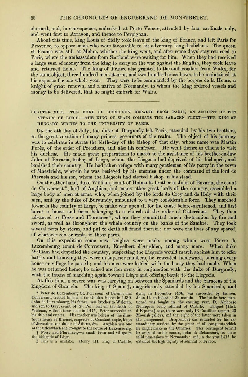 alarmed, and, in consequence, embarked at Porto Yenere, attended by four cardinals only, and went first to Arragon, and thence to Perpignan. About this time, king Louis of Sicily took leave of the king of France, and left Paris for Provence, to oppose some who were favourable to his adversary king Ladislaus. The queen of France was still at Melun, whither the king went, and after some days’ stay returned to Paris, where the ambassadors from Scotland were waiting for him. When they had received a large sum of money from the king to carry on the war against the English, they took leave and returned home. The king of France also granted to the ambassadors from Wales, for the same object, three hundred men-at-arms and two hundred cross-bows, to be maintained at his expense for one whole year. They were to be commanded by the borgne de la Heuse, a knight of great renown, and a native of Normandy, to whom the king ordered vessels and money to be delivered, that he might embark for Wales. CHAPTER XLII. THE DUKE OF BURGUNDY DEPARTS FROM PARIS, ON ACCOUNT OF THE AFFAIRS OF LIEGE. THE KING OF SPAIN COMBATS THE SARACEN FLEET. THE KING OF HUNGARY WRITES TO THE UNIVERSITY OF PARIS. On tbe 5th day of July, the duke of Burgundy left Paris, attended by his two brothers, to the great vexation of many princes, governors of the realm. The object of his journey was to celebrate in Arras the birth-day of the bishop of that city, whose name was Martin Poree, of the order of Preachers, and also his confessor. He went thence to Ghent to visit his duchess. He made great preparations to march to the assistance of his brother-in-law John of Bavaria, bishop of Liege, whom the Liegeois had deprived of his bishopric, and banished their country. He had taken refuge with many gentlemen of his party in the town of Maestricht, wherein he was besieged by his enemies under the command of the lord de Pieruels and his son, whom the Liegeois had elected bishop in his stead. On the other hand, duke William, count of Hainault, brother to John of Bavaria, the count de Conversent *, lord of Anghien, and many other great lords of the country, assembled a large body of men-at-arms, who, when joined by the lords de Croy and de Hely with their men, sent by the duke of Burgundy, amounted to a very considerable force. They marched towards the country of Liege, to make war upon it, for the cause before-mentionod, and first burnt a house and farm belonging to a church of the order of Cistercians. They then advanced to Fosse and Florennest, where they committed much destruction by fire and sword, as well as throughout the whole country on the banks of the Sambre. They took several forts by storm, and put to death all found therein; nor were the lives of any spared, of whatever sex or rank, in those parts. On this expedition some new knights were made, among whom were Pierre de Luxembourg count de Conversent, Engelbert d’Anghien, and many more. When duke William had despoiled the country, suspecting the Liegeois would march against him to offer battle, and knowing they were in superior numbers, he retreated homeward, burning every house or village he passed; and his men were loaded with the booty they had made. When he was returned home, he raised another army in conjunction with the duke of Burgundy, with the intent of marching again toward Liege and offering battle to the Liegeois. At this time, a severe war was carrying on between the Spaniards and the Saracens of the kingdom of Granada. The king of Spain ’j, magnificently attended by his Spaniards, and * Peter de Luxembourg St. Pol, count of Brienne and Conversano, created knight of the Golden Fleece in 1430. John de Luxembourg, his father, was brother to Waleran, and son to Guy, count of St. Pol; and on the death of Waleran, without issue-male in 1415, Peter succeeded to his title and estates. His mother was heiress of the illus- trious house of Brienne, emperors of Constantinople, kings of Jerusalem and dukes of Athens, &c. Anghien was one of the titles which she brought to the house of Luxembourg. t Fosse and Florennes,—a small town and village in the bishopric of Liege. t This is a mistake. Henry III. king of C'astillc, dying in December 1406, was succeeded by his son, John II. an infant of 22 months. The battle here men- tioned was fought in the ensuing year, D. Alphonso Henriques being admiral of Castille. Tarquet (Hist. d’Espagne) says, there were only 13 Castillian against 23 Moorish galleys, and that eight of the latter were taken in the engagement. Braquemont was rewarded for his ex- traordinary services by the grant of all conquests which he might make in the Canaries. This contingent benefit he resigned to his cousin, John de Betancourt, for more solid possessions in Normandy ; and, in the year 1417, he obtained the high dignity of admiral of Fiance.