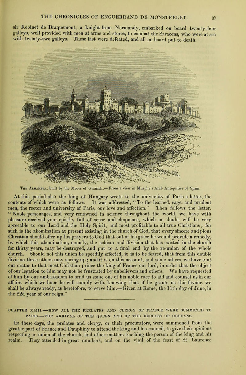 sir Robinet de Braquemont, a knight from Normandy, embarked on board twenty-four galleys, well provided with men at arms and stores, to combat the Saracens, who were at sea with twenty-two galleys. These last were defeated, and all on board put to death. The Alhambra, built by the Moors of Grauada.—From a view in Murphy’s Arab Antiquities of Spain. At this period also the king of Hungary wrote to the university of Paris a letter, the contents of which were as follows. It was addressed, “ To the learned, sage, and prudent men, the rector and university of Paris, our love and affection.” Then follows the letter. “ Noble personages, and very renowned in science throughout the world, we have with pleasure received your epistle, full of sense and eloquence, which no doubt will be very agreeable to our Lord and the Holy Spirit, and most profitable to all true Christians ; for such is the abomination at present existing in the church of God, that every sincere and pious Christian should offer up his prayers to God that out of his grace he would provide a remedy, by which this abomination, namely, the schism and division that has existed in the church for thirty years, may be destroyed, and put to a final end by the re-union of the whole church. Should not this union be speedily effected, it is to be feared, that from this double division three others may spring up ; and it is on this account, and some others, we have sent our orator to that most Christian prince the king of France our lord, in order that the object of our legation to him may not be frustrated by unbelievers and others. We have requested of him by our ambassadors to send us some one of his noble race to aid and counsel us in our affairs, which we hope lie will comply with, knowing that, if he grants us this favour, we shall be always ready, as heretofore, to serve him.—Given at Rome, the 11th day of June, in the 22d year of our reign.” CHAPTER XLIII. HOW ALL THE PRELATES AND CLERGY OF FRANCE WERE SUMMONED TO PARIS. THE ARRIVAL OF THE QUEEN AND OF THE DUCHESS OF ORLEANS. In these days, the prelates and clergy, or their procurators, were summoned from the greater part of France and Daupliiny to attend the king and his council, to give their opinions respecting a union of the church, and other matters touching the person of the king and his realm. They attended in great numbers, and on the vigil of the feast of St. Laurence