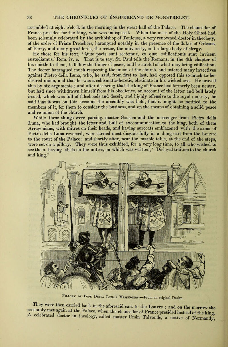 assembled at eight o’clock in the morning in the great hall of the Palace. The chancellor of France presided for the king, who was indisposed. When the mass of the Holy Ghost had been solemnly celebrated by the archbishop of Toulouse, a very renowned doctor in theology, of the order of Friars Preachers, harangued notably in the presence of the dukes of Orleans, of Berry, and many great lords, the rector, the university, and a large body of clergy. He chose for his text, ‘ Q,use pacis sunt sectemur, et quee scdificationis sunt invicem custodiamus,’ Rom. iv. c. That is to say, St. Paul tells the Romans, in the 4th chapter of his epistle to them, to follow the things of peace, and be careful of what may bring edification. The doctor harangued much respecting the union of the church, and uttered many invectives against Pietro della Luna, who, he said, from first to last, had opposed this so-much-to-be- desired union, and that he was a schismatic-heretic, obstinate in his wickedness. He proved this by six arguments; and after declaring that the king of France had formerly been neuter, but had since withdrawn himself from his obedience, on account of the letter and bull lately issued, which was full of falsehoods and deceit, and highly offensive to the royal majesty, he said that it was on this account the assembly was held, that it might be notified to the members of it, for them to consider the business, and on the means of obtaining a solid peace and re-union of the church. While these things were passing, master Sausien and the messenger from Pietro della Luna, who had brought the letter and bull of excommunication to the king, both of them Arragonians, with mitres on their heads, and having surcoats emblazoned with the arms of Pietro della Luna reversed, were carried most disgracefully in a dung-cart from the Louvre to the court of the Palace; and shortly after, near the marble table, at the end of the steps, were set on a pillory. They were thus exhibited, for a very long time, to all who wished to see them, having labels on the mitres, on which was written, “ Disloyal traitors to the church and king.” Pillory of Pope Della Luna’s Messengers.—From an original Design. They were then carried back in the aforesaid cart to the Louvre ; and on the morrow the assembly met again at the Palace, when the chancellor of France presided instead of the kinm * celebrated doctor in theology, called master Ursin Talvande, a native of Normandy,