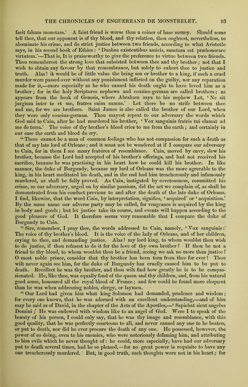 facit falsam monetam.’ A faint friend is worse than a coiner of base money. Should some tell thee, that our opponent is of thy blood, and thy relation, thou oughtest, nevertheless, to abominate his crime, and do strict justice between two friends, according to what Aristotle says, in his second book of Ethics : ‘ Duobus existentibus amicis, sanctum est prsehonorare virtutem.’—That is, It is praiseworthy to give the preference to virtue between two friends. Thou rememberest the strong love that subsisted between thee and thy brother; not that I wish to obtain any favour by that remembrance, but solely to exhort thee to justice and truth. Alas! it would be of little value the being son or brother to a king, if such a cruel murder wrere passed over without any punishment inflieted on the guilty, nor any reparation made for it,—more especially as he who caused his death ought to have loved him as a brother; for in the holy Scriptures nephews and cousins-german are called brothers; as appears from the book of Genesis, where Abraham says to his nephew Lot, ‘ Ne sit jurgium inter te et me, fratres enim sumus.’ Let there be no strife between thee and me, for we are brothers. Saint James is also called the brother of our Lord, when they were only cousins-german. Thou mayest repeat to our adversary the words which God said to Cain, after he had murdered his brother, ‘ Yox sanguinis fratris tui clamat ad me de terra.’ The voice of thy brother’s blood cries to me from the earth; and certainly in our case the earth and blood do cry. “ There cannot be a man of common feelings who has not compassion for such a death as that of my late lord of Orleans; and it must not be wondered at if I compare our adversary to Cain, for in them I see many features of resemblance. Cain, moved by envy, slew his brother, because the Lord had accepted of his brother’s offerings, and had not received his sacrifice, because he was practising in his heart how he could kill his brother. In like manner, the duke of Burgundy, because my lord of Orleans was the more agreeable to the king, in his heart meditated his death, and in the end had him treacherously and infamously murdered, as shall be fully proved. As Cain, instigated by covetousness, committed his crime, so our adversary, urged on by similar passions, did the act we complain of, as shall be demonstrated from his conduct previous to and after the death of the late duke of Orleans. I find, likewise, that the word Cain, by interpretation, signifies, ‘ acquired’ or ‘ acquisition.’ By the same name our adverse party may be called, for vengeance is acquired by the king in body and goods; but let justice take its course, and events will happen according to the good pleasure of God. It therefore seems very reasonable that I compare the duke of Burgundy to Cain. “ Sire, remember, I pray thee, the words addressed to Cain, namely, ‘Vox sanguinis:' The voice of thy brother’s blood. It is the voice of the lady of Orleans, and of her children, crying to thee, and demanding justice. Alas! my lord king, to whom wouldst thou wish to do justice, if thou refusest to do it for the love of thy own brother? If thou be not a friend to thy blood, to whom wouldst thou be a friend, seeing we ask no more than justice ? O most noble prince, consider that thy brother has been torn from thee for ever! Thou wilt never again see him, for the duke of Burgundy has cruelly caused him to be put to death. Recollect he was thy brother, and thou wilt find how greatly he is to be compas- sionated. He, like thee, was equally fond of the queen and thy children, and, from his natural good sense, honoured all the royal blood of France; and few could be found more eloquent than he was when addressing nobles, clergy, or laymen. “ Our Lord had given him what king Solomon had demanded, prudence and wisdom ; for every one knows, that he was adorned with an excellent understanding,—and of him may be said as of David, in the chapter of the Acts of the Apostles,—‘ Sapiebat sicut angelus Domini;’ He was endowed with wisdom like to an angel of God. Were I to speak of the beauty of his person, I could only say, that he was thy image and resemblance, with this good quality, that he was perfectly courteous to all, and never caused any one to be beaten, or put to death, nor did he ever procure the death of any one. He possessed, however, the power of so doing, even to his enemies, who were notoriously defaming him, and attributing to him evils which he never thought of: he could, more especially, have had our adversary put to death several times, had he so pleased,—for no great power is requisite to have any one treacherously murdered. But, in good truth, such thoughts were not in his heart; for