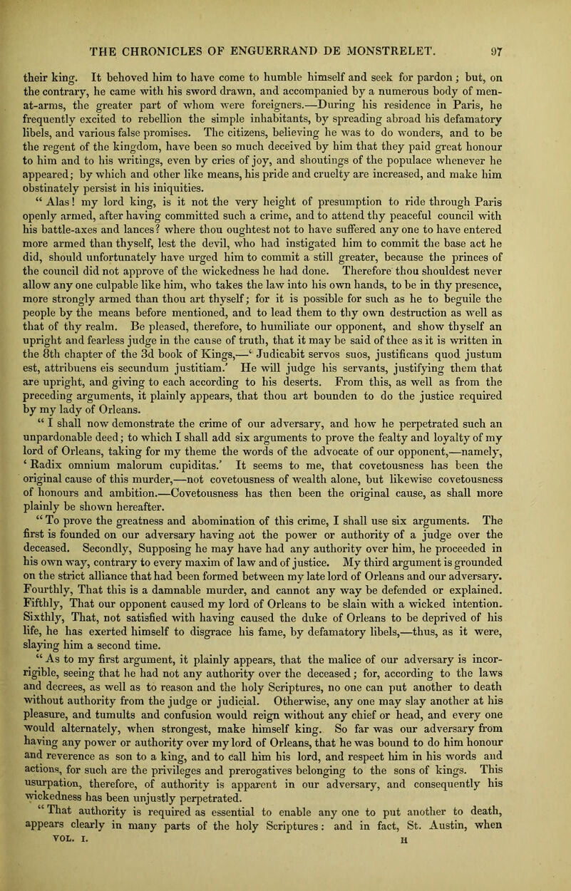 their king. It behoved him to have come to humble himself and seek for pardon; but, on the contrary, he came with his sword drawn, and accompanied by a numerous body of men- at-arms, the greater part of whom were foreigners.—During his residence in Paris, he frequently excited to rebellion the simple inhabitants, by spreading abroad his defamatory libels, and various false promises. The citizens, believing he was to do wonders, and to be the regent of the kingdom, have been so much deceived by him that they paid great honour to him and to his writings, even by cries of joy, and shoutings of the populace whenever he appeared; by which and other like means, his pride and cruelty are increased, and make him obstinately persist in his iniquities. “ Alas! my lord king, is it not the very height of presumption to ride through Paris openly armed, after having committed such a crime, and to attend thy peaceful council with his battle-axes and lances? where thou oughtest not to have suffered any one to have entered more armed than thyself, lest the devil, who had instigated him to commit the base act he did, should unfortunately have urged him to commit a still greater, because the princes of the council did not approve of the wickedness he had done. Therefore thou shouldest never allow any one culpable like him, who takes the law into his own hands, to be in thy presence, more strongly armed than thou art thyself; for it is possible for such as he to beguile the people by the means before mentioned, and to lead them to thy own destruction as well as that of thy realm. Be pleased, therefore, to humiliate our opponent, and show thyself an upright and fearless judge in the cause of truth, that it may be said of thee as it is written in the 8th chapter of the 3d book of Kings,—‘ Judicabit servos suos, justificans quod justum est, attribuens eis secundum justitiam.’ He will judge his servants, justifying them that are upright, and giving to each according to his deserts. From this, as well as from the preceding arguments, it plainly appears, that thou art bounden to do the justice required by my lady of Orleans. “ I shall now demonstrate the crime of our adversary, and how he perpetrated such an unpardonable deed; to which I shall add six arguments to prove the fealty and loyalty of my lord of Orleans, taking for my theme the words of the advocate of our opponent,—namely, ‘ Radix omnium malorum cupiditas.’ It seems to me, that covetousness has been the original cause of this murder,—not covetousness of wealth alone, but likewise covetousness of honours and ambition.—Covetousness has then been the original cause, as shall more plainly be shown hereafter. “ To prove the greatness and abomination of this crime, I shall use six arguments. The first is founded on our adversary having not the power or authority of a judge over the deceased. Secondly, Supposing he may have had any authority over him, he proceeded in his own way, contrary to every maxim of law and of justice. My third argument is grounded on the strict alliance that had been formed between my late lord of Orleans and our adversary. Fourthly, That this is a damnable murder, and cannot any way be defended or explained. Fifthly, That our opponent caused my lord of Orleans to he slain with a wicked intention. Sixthly, That, not satisfied with having caused the duke of Orleans to be deprived of his life, he has exerted himself to disgrace his fame, by defamatory libels,—thus, as it were, slaying him a second time. “ As to my first argument, it plainly appears, that the malice of our adversary is incor- rigible, seeing that he had not any authority over the deceased; for, according to the laws and decrees, as well as to reason and the holy Scriptures, no one can put another to death without authority from the judge or judicial. Otherwise, any one may slay another at his pleasure, and tumults and confusion would reign without any chief or head, and every one would alternately, when strongest, make himself king. So far was our adversary from having any power or authority over my lord of Orleans, that he was bound to do him honour and reverence as son to a king, and to call him his lord, and respect him in his words and actions, for such are the privileges and prerogatives belonging to the sons of kings. This usurpation, therefore, of authority is apparent in our adversary, and consequently his wickedness has been unjustly perpetrated. “ That authority is required as essential to enable any one to put another to death, appears clearly in many parts of the holy Scriptures: and in fact, St. Austin, when von. x. H