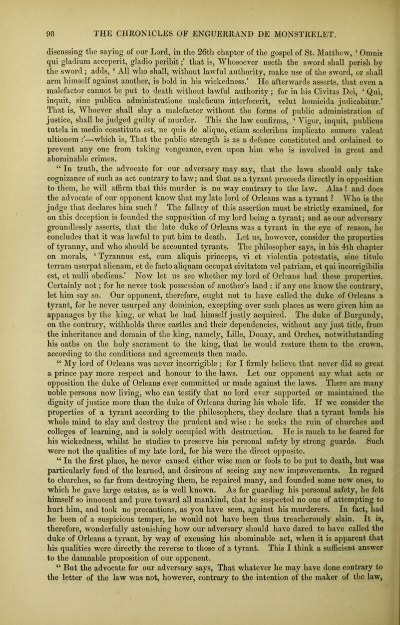 discussing the saying of our Lord, in the 26th chapter of the gospel of St. Matthew, ‘ Omnig qui gladium acceperit, gladio peribitthat is, Whosoever useth the sword shall perish by the sword; adds, ‘ All who shall, without lawful authority, make use of the sword, or shall arm himself against another, is bold in his wickedness/ He afterwards asserts, that even a malefactor cannot be put to death without lawful authority; for in his Civitas Dei, 4 Qui, inquit, sine publica administratione maleficum interfecerit, velut liomicida judicabitur.’ That is, Whoever shall slay a malefactor without the forms of public administration of justice, shall be judged guilty of murder. This the law confirms, ‘ Vigor, inquit, publicus tutela in medio constituta est, ne aids de aliquo, etiam sceleribus implicato sumere valeat ultionem —which is, That the public strength is as a defence constituted and ordained to prevent any one from taking vengeance, even upon him who is involved in great and abominable crimes. “ In truth, the advocate for our adversary may say, that the laws should only take cognizance of such as act contrary to law; and that as a tyrant proceeds directly in opposition to them, he will affirm that this murder is no way contrary to the law. Alas ! and does the advocate of our opponent know that my late lord of Orleans was a tyrant ? Who is the judge that declares him such ? The fallacy of this assertion must be strictly examined, for on this deception is founded the supposition of my lord being a tyrant; and as our adversary groundlessly asserts, that the late duke of Orleans was a tyrant in the eye of reason, he concludes that it was lawful to put him to death. Let us, however, consider the properties of tyranny, and who should be accounted tyrants. The philosopher says, in his 4th chapter on morals, ‘ Tyrannus est, cum aliquis princeps, vi et violentia potestatis, sine titulo terram usurpat alienam, et de facto aliquam occupat civitatem vel patriam, et qui incorrigibilis est, et nulli obediens/ Now let us see whether my lord of Orleans had these properties. Certainly not; for he never took possession of another’s land : if any one know the contrary, let him say so. Our opponent, therefore, ought not to have called the duke of Orleans a tyrant, for he never usurped any dominion, excepting over such places as were given him as appanages by the king, or what he had himself justly acquired. The duke of Burgundy, on the contrary, withholds three castles and their dependencies, without any just title, from the inheritance and domain of the king, namely, Lille, Douay, and Orclies, notwithstanding his oaths on the holy sacrament to the king, that he would restore them to the crown, according to the conditions and agreements then made. “ My lord of Orleans was never incorrigible ; for I firmly believe that never did so great a prince pay more respect and honour to the laws. Let our opponent say what acts or opposition the duke of Orleans ever committed or made against the laws. There are many noble persons now living, who can testify that no lord ever supported or maintained the dignity of justice more than the duke of Orleans during his whole life. If we consider the properties of a tyrant according to the philosophers, they declare that a tyrant bends his whole mind to slay and destroy the prudent and wise : he seeks the ruin of churches and colleges of learning, and is solely occupied with destruction. He is much to be feared for his wickedness, whilst he studies to preserve his personal safety by strong guards. Such were not the qualities of my late lord, for his were the direct opposite. “ In the first place, he never caused either wise men or fools to be put to death, but was particularly fond of the learned, and desirous of seeing any new improvements. In regard to churches, so far from destroying them, he repaired many, and founded some new ones, to which he gave large estates, as is well known. As for guarding his personal safety, he felt himself so innocent and pure toward all mankind, that he suspected no one of attempting to hurt him, and took no precautions, as you have seen, against his murderers. In fact, had he been of a suspicious temper, he would not have been thus treacherously slain. It is, therefore, wonderfully astonishing how our adversary should have dared to have called the duke of Orleans a tyrant, by way of excusing his abominable act, when it is apparent that his qualities were directly the reverse to those of a tyrant. This I think a sufficient answer to the damnable proposition of our opponent. “ But the advocate for our adversary says, That whatever he may have done contrary to the letter of the law was not, however, contrary to the intention of the maker of the law,