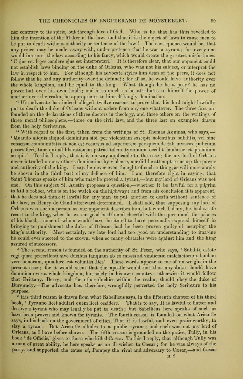 nor contrary to its spirit, but through love of God. Who is he that has thus revealed to him the intention of the Maker of the law, and that it is the object of laws to cause men to he put to death without authority or sentence of the law ? The consequence would be, that any prince may be made away with, under pretence that he was a tyrant; for every one would interpret the law according to his fancy, which would create the greatest misfortunes. ‘ Cujus est leges condere ejus est interpretari.’ It is therefore clear, that our opponent could not establish laws binding on the duke of Orleans, who was not his subject, or interpret the law in respect to him. For although his advocate styles him dean of the peers, it does not follow that he had any authority over the defunct; for if so, he would have authority over the whole kingdom, and be equal to the king. What though he be a peer ? he has no power but over his own lands; and in so much as he attributes to himself the power of another over the realm, he appropriates to himself kingly domination. “ His advocate has indeed alleged twelve reasons to prove that his lord might lawfully put to death the duke of Orleans without orders from any one whatever. The three first are founded on the declarations of three doctors in theology, and three others on the writings of three moral philosophers,—three on the civil law, and the three last on examples drawn from the holy Scriptures. “ With regard to the first, taken from the writings of St. Thomas Aquinas, who says,— 4 Quando aliquis aliquod dominium sibi per violentiam suscipit nolentibus subditis, vel sine consensu communitatis et non est recursus ad superiorem per quem de tali invasore judicium posset fieri, tunc qui ad liberationem patrise talem tyrannum occidit laudatur et praemium accipit.’ To this I reply, that it is no way applicable to the case ; for my lord of Orleans never intruded on any other’s domination by violence, nor did he attempt to usurp the power and authority of the king. I say, he never even thought of such a thing, as will more amply be shown in the third part of my defence of him. I am therefore right in saying, that Saint Thomas speaks of him who may be proved a tyrant,—but my lord of Orleans was not one. On this subject St. Austin proposes a question,—whether it be lawful for a pilgrim to kill a robber, who is on the watch on the highway? and from his conclusion it is apparent, that he does not think it lawful for any man to put another to death without sentence of the law, as Henry de Gand afterward determined. I shall add, that supposing my lord of Orleans was such a person as our opponent describes him, but which I deny, he had a safe resort to the king, when he was in good health and cheerful with the queen and the princes of his blood,—none of whom would have hesitated to have personally exposed himself in bringing to punishment the duke of Orleans, had he been proven guilty of usurping the king’s authority. Most certainly, my late lord had too good an understanding to imagine he could ever succeed to the crown, when so many obstacles were against him and the king assured of successors. “ The second reason is founded on the authority of St. Peter, who says, ‘ Subditi, estote regi quasi praecellenti sive ducibus tanquam ab eo missis ad vindictam malefactorum, laudem vero bonorum, quia haec est voluntas Dei.’ These words appear to me of no weight in the present case; for it would seem that the apostle would not that any duke should have dominion over a whole kingdom, but solely in his own country: otherwise it would follow that Brittany, Berry, and the other duchies within the realm, should obey the duke of Burgundy.—The advocate has, therefore, wrongfully perverted the holy Scripture to his purpose. “ His third reason is drawn from what Sabellicus says, in the fifteenth chapter of his third book, ‘ Tyranno licet adulari quem licet occidere.’ That is to say, It is lawful to flatter and deceive a tyrant who may legally be put to death; but Sabellicus here speaks of such as have been proven and known for tyrants. The fourth reason is founded on what Aristotle says, in his book on the government of cities, That it is lawful, and even praiseworthy, to slay a tyrant. But Aristotle alludes to a public tyrant; and such was not my lord of Orleans, as I have before shown. The fifth reason is grounded on the praise, Tully, in his book ‘ de Officiis,’ gives to those who killed Caesar. To this I reply, that although Tully was a man of great ability, he here speaks as an ill-wisher to Caesar; for he was always of the party, and supported the cause of, Pompey the rival and adversary to Caesar,—and Caesar n 2