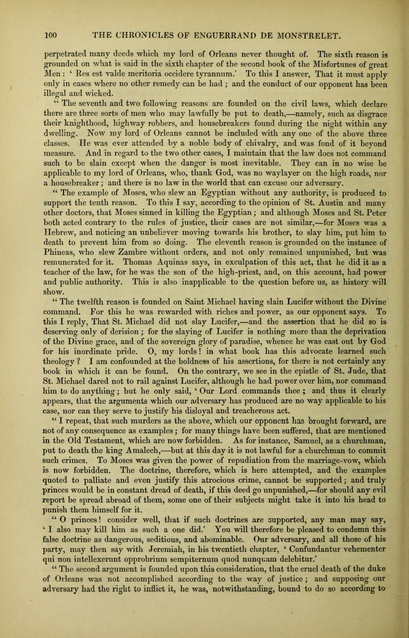 perpetrated many deeds which my lord of Orleans never thought of. The sixth reason is grounded on what is said in the sixth chapter of the second book of the Misfortunes of great Men : ‘ Res est valde meritoria occidere tyrannum.’ To this I answer, That it must apply only in cases where no other remedy can be had ; and the conduct of our opponent has been illegal and wicked. “ The seventh and two following reasons are founded on the civil laws, which declare there are three sorts of men who may lawfully be put to death,—namely, such as disgrace their knighthood, highway robbers, and housebreakers found during the night within any dwelling. Now my lord of Orleans cannot be included with any one of the above three classes. He was ever attended by a noble body of chivalry, and was fond of it beyond measure. And in regard to the two other cases, I maintain that the law does not command such to be slain except when the danger is most inevitable. They can in no wise be applicable to my lord of Orleans, who, thank God, was no waylayer on the high roads, nor a housebreaker; and there is no law in the world that can excuse our adversary. “ The example of Moses, who slew an Egyptian without any authority, is produced to support the tenth reason. To this I say, according to the opinion of St. Austin and many other doctors, that Moses sinned in killing the Egyptian; and although Moses and St. Peter both acted contrary to the rules of justice, their cases are not similar,—for Moses was a Hebrew, and noticing an unbeliever moving towards his brother, to slay him, put him to death to prevent him from so doing. The eleventh reason is grounded on the instance of Phineas, who slew Zambre without orders, and not only remained unpunished, but was remunerated for it. Thomas Aquinas says, in exculpation of this act, that he did it as a teacher of the law, for he was the son of the high-priest, and, on this account, had power and public authority. This is also inapplicable to the question before us, as history will show. “ The twelfth reason is founded on Saint Michael having slain Lucifer without the Divine command. For this he was rewarded with riches and power, as our opponent says. To this I reply, That St. Michael did not slay Lucifer,—and the assertion that he did so is deserving only of derision ; for the slaying of Lucifer is nothing more than the deprivation of the Divine grace, and of the sovereign glory of paradise, whence he was cast out by God for his inordinate pride. O, my lords! in what book has this advocate learned such theology ? I am confounded at the boldness of his assertions, for there is not certainly any book in which it can be found. On the contrary, we see in the epistle of St. Jude, that St. Michael dared not to rail against Lucifer, although he had power over him, nor command him to do anything; but he only said, ‘ Our Lord commands thee ; and thus it clearly appears, that the arguments which our adversary has produced are no way applicable to his case, nor can they serve to justify his disloyal and treacherous act. “ I repeat, that such murders as the above, which our opponent lias brought forward, are not of any consequence as examples; for many things have been suffered, that are mentioned in the Old Testament, which are now forbidden. As for instance, Samuel, as a churchman, put to death the king Amalech,—but at this day it is not lawful for a churchman to commit such crimes. To Moses was given the power of repudiation from the marriage-vow, which is now forbidden. The doctrine, therefore, which is here attempted, and the examples quoted to palliate and even justify this atrocious crime, cannot be supported; and truly princes would be in constant dread of death, if this deed go unpunished,—for should any evil report be spread abroad of them, some one of their subjects might take it into his head to punish them himself for it. “ O princes! consider well, that if such doctrines are supported, any man may say, ‘ I also may kill him as such a one did.’ You will therefore be pleased to condemn this false doctrine as dangerous, seditious, and abominable. Our adversary, and all those of his party, may then say with Jeremiah, in his twentieth chapter, ‘ Confundantur vehementer qui non intellexerunt opprobrium sempiternum quod nunquam delebitur.’ “ The second argument is founded upon this consideration, that the cruel death of the duke of Orleans was not accomplished according to the way of justice; and supposing our adversary had the right to inflict it, he was, notwithstanding, bound to do so according to