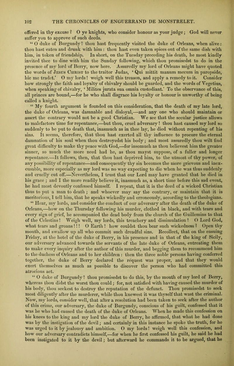 offered in thy excuse ? O ye knights, who consider honour as your judge; God will never suffer you to approve of such deeds. “ 0 duke of Burgundy! thou hast frequently visited the duke of Orleans, when alive: thou hast eaten and drunk with him : thou hast even taken spices out of the same dish with him, in token of friendship. In short, on the Tuesday preceding his death, he most kindly invited thee to dine with him the Sunday following, which thou promisedst to do in the presence of my lord of Berry, now here. Assuredly my lord of Orleans might have quoted the words of -Jesus Curist to the traitor Judas, ‘ Qui mittit manum mecum in paropside, hie me tradet.’ 0 my lords! weigh well this treason, and apply a remedy to it. Consider how strongly the faith and loyalty of chivalry should be guarded, and the words of Yegetius, when speaking of chivalry, ‘ Milites jurata sua omnia custodiant.’ To the observance of this, all princes are bound,—for he who shall disgrace his loyalty or honour is unworthy of being called a knight. “ My fourth argument is founded on this consideration, that the death of my late lord, the duke of Orleans, was damnable and disloyal,—and any one who should maintain or assert the contrary would not be a good Christian. We see that the secular justice allows to malefactors time for repentance,—but thou, cruel adversary! thou hast caused my lord so suddenly to be put to death that, inasmuch as in thee lay, he died without repenting of his sins. It seems, therefore, that thou hast exerted all thy influence to procure the eternal damnation of his soul when thou destroyedst his body; and most assuredly thou wilt flnd great difficulty to make thy peace with God,—for insomuch as thou helievest him the greater sinner, so much the more need had he, as thou mayst suppose, of a fuller and longer repentance.—It follows, then, that thou hast deprived him, to the utmost of thy power, of any possibility of repentance—and consequently thy sin becomes the more grievous and inex- cusable, more especially as my lord was no way expecting to die when he was thus suddenly and cruelly cut off.—Nevertheless, I trust that our Lord may have granted that he died in his grace ; and I the more readily believe it, inasmuch as, a short time before this sad event, he had most devoutly confessed himself. I repeat, that it is the deed of a wicked Christian thus to put a man to death ; and whoever may say the contrary, or maintain that it is meritorious, I tell him, that he speaks wickedly and erroneously, according to the theologians. “ Hear, my lords, and consider the conduct of our adversary after the death of the duke of Orleans,—how on the Thursday following his murder, clothed in black, and with tears and every sign of grief, he accompanied the dead body from the church of the Guillemins to that of the Celestins! Weigh well, my lords, this treachery and dissimulation ! O Lord God, what tears and groans!!! O Earth ! how couldst thou bear such wickedness ? Open thy mouth, and swallow up all who commit such dreadful sins. Recollect, that on the ensuing Friday, at the hotel of the duke of Berry, in his presence and in that of the king of Sicily, our adversary advanced towards the servants of the late duke of Orleans, entreating them to make every inquiry after the author of this murder, and begging them to recommend him to the duchess of Orleans and to her children : then the three noble persons having conferred together, the duke of Berry declared the request was proper, and that they would exert themselves as much as possible to discover the person who had committed this atrocious act. “ 0 duke of Burgundy! thou promisedst to do this, by the mouth of my lord of Berry, whereas thou didst the worst thou could; for, not satisfied with having caused the murder of his body, thou seekest to destroy the reputation of the defunct. Thou promisedst to seek most diligently after the murderer, while thou knewest it was thyself that wast the criminal. Now, my lords, consider well, that after a resolution had been taken to seek after the author of this crime, our adversary, the duke of Burgundy, conscious of his guilt, confessed that it was he who had caused the death of the duke of Orleans. When he made this confession on his knees to the king and my lord the duke of Berry, he affirmed, that what he had done was by the instigation of the devil; and certainly in this instance he spoke the truth, for he was urged to it by jealousy and ambition. O my lords! weigh well this confession, and how our adversary contradicts himself,—for when he first confessed his guilt, he said he had been instigated to it by the devil; but afterward he commands it to be argued, that he