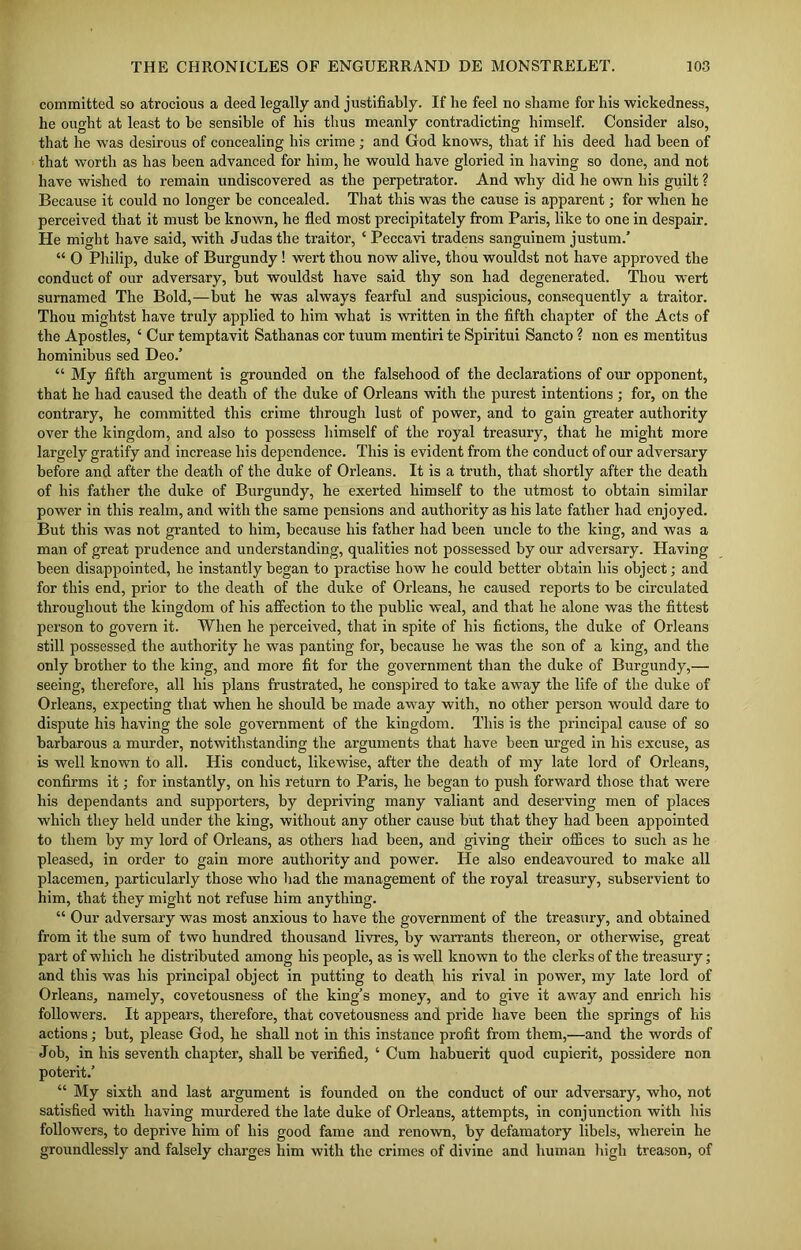 committed so atrocious a deed legally and justifiably. If he feel no shame for his wickedness, he ought at least to be sensible of his thus meanly contradicting himself. Consider also, that he was desirous of concealing his crime ; and God knows, that if his deed had been of that worth as has been advanced for him, he would have gloried in having so done, and not have wished to remain undiscovered as the perpetrator. And why did he own his guilt ? Because it could no longer be concealed. That this was the cause is apparent; for when he perceived that it must be known, he fled most precipitately from Paris, like to one in despair. He might have said, with Judas the traitor, ‘ Peccavi tradens sanguinem justum/ “ 0 Philip, duke of Burgundy! wert thou now alive, thou wouldst not have approved the conduct of our adversary, but wouldst have said thy son had degenerated. Thou wert surnamed The Bold,—but he was always fearful and suspicious, consequently a traitor. Thou mightst have truly applied to him what is written in the fifth chapter of the Acts of the Apostles, ‘ Cur temptavit Sathanas cor tuum mentiri te Spiritui Sancto ? non es mentitus hominibus sed Deo/ “ My fifth argument is grounded on the falsehood of the declarations of our opponent, that he had caused the death of the duke of Orleans with the purest intentions ; for, on the contrary, he committed this crime through lust of power, and to gain greater authority over the kingdom, and also to possess himself of the royal treasury, that he might more largely gratify and increase his dependence. This is evident from the conduct of our adversary before and after the death of the duke of Orleans. It is a truth, that shortly after the death of his father the duke of Burgundy, he exerted himself to the utmost to obtain similar power in this realm, and with the same pensions and authority as his late father had enjoyed. But this was not granted to him, because his father had been uncle to the king, and was a man of great prudence and understanding, qualities not possessed by our adversary. Having been disappointed, he instantly began to practise how he could better obtain his object; and for this end, prior to the death of the duke of Orleans, he caused reports to be circulated throughout the kingdom of his affection to the public weal, and that he alone was the fittest person to govern it. When he perceived, that in spite of his fictions, the duke of Orleans still possessed the authority he was panting for, because he was the son of a king, and the only brother to the king, and more fit for the government than the duke of Burgundy,— seeing, therefore, all his plans frustrated, he conspired to take away the life of the duke of Orleans, expecting that when he should be made away with, no other person would dare to dispute his having the sole government of the kingdom. This is the principal cause of so barbarous a murder, notwithstanding the arguments that have been urged in his excuse, as is well known to all. His conduct, likewise, after the death of my late lord of Orleans, confirms it; for instantly, on his return to Paris, he began to push forward those that were his dependants and supporters, by depriving many valiant and deserving men of places which they held under the king, without any other cause but that they had been appointed to them by my lord of Orleans, as others had been, and giving their offices to such as he pleased, in order to gain more authority and power. He also endeavoured to make all placemen, particularly those who had the management of the royal treasury, subservient to him, that they might not refuse him anything. “ Our adversary was most anxious to have the government of the treasury, and obtained from it the sum of two hundred thousand livres, by warrants thereon, or otherwise, great part of which he distributed among his people, as is well known to the clerks of the treasury; and this was his principal object in putting to death his rival in power, my late lord of Orleans, namely, covetousness of the king’s money, and to give it away and enrich his followers. It appears, therefore, that covetousness and pride have been the springs of his actions; but, please God, he shall not in this instance profit from them,—and the words of Job, in his seventh chapter, shall be verified, ‘ Cum habuerit quod cupierit, possidere non poterit/ “ My sixth and last argument is founded on the conduct of our adversary, who, not satisfied with having murdered the late duke of Orleans, attempts, in conjunction with his followers, to deprive him of his good fame and renown, by defamatory libels, wherein he groundlessly and falsely charges him with the crimes of divine and human high treason, of