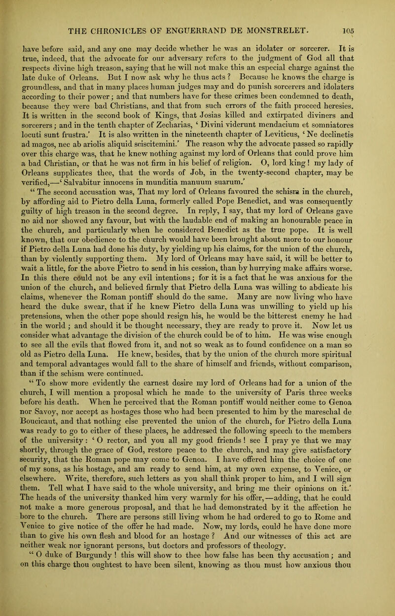 have before said, and any one may decide whether he was an idolater or sorcerer. It is true, indeed, that the advocate for our adversary refers to the judgment of God all that respects divine high treason, saying that he will not make this an especial charge against the late duke of Orleans. But I now ask why he thus acts ? Because he knows the charge is groundless, and that in many places human judges may and do punish sorcerers and idolaters according to their power; and that numbers have for these crimes been condemned to death, because they were bad Christians, and that from such errors of the faith proceed heresies. It is written in the second book of Kings, that Josias killed and extirpated diviners and sorcerers; and in the tenth chapter of Zecharias, ‘ Divini viderunt mendacium et somniatores locuti sunt frustra.’ It is also written in the nineteenth chapter of Leviticus, 6 Ne declinetis ad magos, nec ab ariolis aliquid sciscitemini.’ The reason why the advocate passed so rapidly over this charge was, that he knew nothing against my lord of Orleans that could prove him a bad Christian, or that he was not firm in his belief of religion. 0, lord king ! my lady of Orleans supplicates thee, that the words of Job, in the twenty-second chapter, may be verified,—‘ Salvabitur innocens in munditia manuum suarum.’ “ The second accusation was, That my lord of Orleans favoured the schisna in the church, by affording aid to Pietro della Luna, formerly called Pope Benedict, and was consequently guilty of high treason in the second degree. In reply, I say, that my lord of Orleans gave no aid nor showed any favour, but with the laudable end of making an honourable peace in the church, and particularly when he considered Benedict as the true pope. It is well known, that our obedience to the church would have been brought about more to our honour if Pietro della Luna had done his duty, by yielding up his claims, for the union of the church, than by violently supporting them. My lord of Orleans may have said, it will be better to wait a little, for the above Pietro to send in his cession, than by hurrying make affairs worse. In this there cCuld not be any evil intentions; for it is a fact that he was anxious for the union of the church, and believed firmly that Pietro della Luna was willing to abdicate his claims, whenever the Roman pontiff should do the same. Many are now living who have heard the duke swear, that if he knew Pietro della Luna was unwilling to yield up his pretensions, when the other pope should resign his, he would be the bitterest enemy he had in the world ; and should it be thought necessary, they are ready to prove it. Now let us consider what advantage the division of the church could be of to him. Lie was wise enough to see all the evils that flowed from it, and not so weak as to found confidence on a man so old as Pietro della Luna. He knew, besides, that by the union of the church more spiritual and temporal advantages would fall to the share of himself and friends, without comparison, than if the schism were continued. “ To show more evidently the earnest desire my lord of Orleans had for a union of the church, I will mention a proposal which he made to the university of Paris three weeks before his death. When he perceived that the Roman pontiff would neither come to Genoa nor Savoy, nor accept as hostages those who had been presented to him by the mareschal de Boucicaut, and that nothing else prevented the union of the church, for Pietro della Luna was ready to go to either of these places, he addressed the following speech to the members of the university: ‘ 0 rector, and you all my good friends ! see I pray ye that we may shortly, through the grace of God, restore peace to the church, and may give satisfactory security, that the Roman pope may come to Genoa. I have offered him the choice of one of my sons, as his hostage, and am ready to send him, at my own expense, to Venice, or elsewhere. Write, therefore, such letters as you shall think proper to him, and I will sign them. Tell what I have said to the whole university, and bring me their opinions on it.’ The heads of the university thanked him very warmly for his offer,—adding, that he could not make a more generous proposal, and that he had demonstrated by it the affection he bore to the church. There are persons still living whom he had ordered to go to Rome and Venice to give notice of the offer he had made. Now, my lords, could he have done more than to give his own flesh and blood for an hostage ? And our witnesses of this act are neither weak nor ignorant persons, but doctors and professors of theology. “ O duke of Burgundy ! this will show to thee how false has been thy accusation; and on this charge thou oughtest to have been silent, knowing as thou must how anxious thou