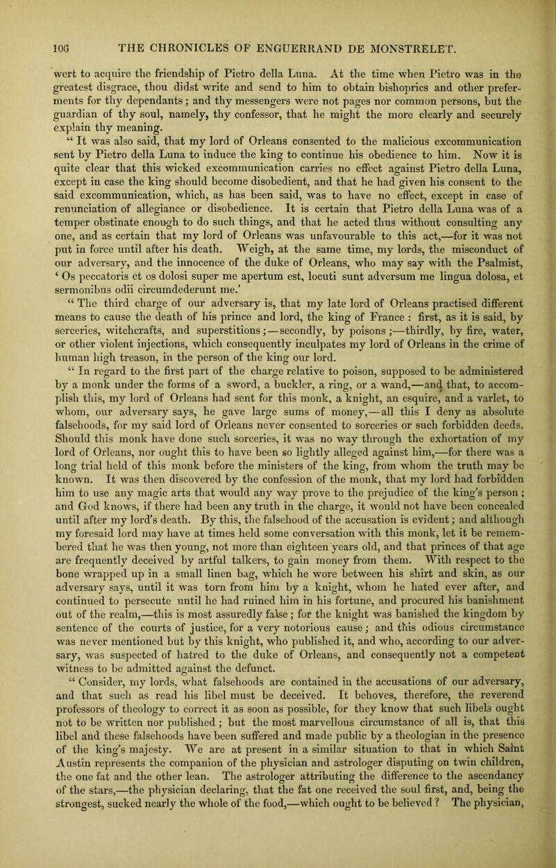 wert to acquire the friendship of Pietro della Luna. At the time when Pietro was in tho greatest disgrace, thou didst write and send to him to obtain bishoprics and other prefer- ments for thy dependants; and thy messengers were not pages nor common persons, but the guardian of thy soul, namely, thy confessor, that he might the more clearly and securely explain thy meaning. “ It was also said, that my lord of Orleans consented to the malicious excommunication sent by Pietro della Luna to induce the Ling to continue his obedience to him. Now it is quite clear that this wicked excommunication carries no effect against Pietro della Luna, except in case the king should become disobedient, and that he had given his consent to the said excommunication, which, as has been said, was to have no effect, except in case of renunciation of allegiance or disobedience. It is certain that Pietro della Luna was of a temper obstinate enough to do such things, and that he acted thus without consulting any one, and as certain that my lord of Orleans was unfavourable to this act,—for it was not put in force until after his death. Weigh, at the same time, my lords, the misconduct of our adversary, and the innocence of the duke of Orleans, who may say with the Psalmist, ‘ Os peccatoris et os dolosi super me apertum est, locuti sunt adversum me lingua dolosa, et sermonibus odii circumdederunt me.’ “ The third charge of our adversary is, that my late lord of Orleans practised different means to cause the death of his prince and lord, the king of France : first, as it is said, by sorceries, witchcrafts, and superstitions;—secondly, by poisons;—thirdly, by fire, water, or other violent injections, which consequently inculpates my lord of Orleans in the crime of human high treason, in the person of the king our lord. “ In regard to the first part of the charge relative to poison, supposed to be administered by a monk under the forms of a sword, a buckler, a ring, or a wand,—and that, to accom- plish this, my lord of Orleans had sent for this monk, a knight, an esquire, and a varlet, to whom, our adversary says, he gave large sums of money,—all this I deny as absolute falsehoods, for my said lord of Orleans never consented to sorceries or such forbidden deeds. Should this monk have done such sorceries, it was no way through the exhortation of my lord of Orleans, nor ought this to have been so lightly alleged against him,—for there was a long trial held of this monk before the ministers of the king, from whom the truth may be known. It was then discovered by the confession of the monk, that my lord had forbidden him to use any magic arts that would any way prove to the prejudice of the king’s person; and God knows, if there had been any truth in the charge, it would not have been concealed until after my lord’s death. By this, the falsehood of the accusation is evident; and although my foresaid lord may have at times held some conversation with this monk, let it be remem- bered that he was then young, not more than eighteen years old, and that princes of that age are frequently deceived by artful talkers, to gain money from them. With respect to the bone wrapped up in a small linen bag, which he wore between his shirt and skin, as our adversary says, until it was torn from him by a knight, whom he hated ever after, and continued to persecute until he had ruined him in his fortune, and procured his banishment out of the realm,—this is most assuredly false; for the knight was banished the kingdom by sentence of the courts of justice, for a very notorious cause; and this odious circumstance was never mentioned but by this knight, who published it, and who, according to our adver- sary, was suspected of hatred to the duke of Orleans, and consequently not a competent witness to be admitted against the defunct. “ Consider, my lords, what falsehoods are contained in the accusations of our adversary, and that such as read his libel must be deceived. It behoves, therefore, the reverend professors of theology to correct it as soon as possible, for they know that such libels ought not to be written nor published ; but the most marvellous circumstance of all is, that this libel and these falsehoods have been suffered and made public by a theologian in the presence of the king’s majesty. We are at present in a similar situation to that in which Saint Austin represents the companion of the physician and astrologer disputing on twin children, the one fat and the other lean. The astrologer attributing the difference to the ascendancy of the stars,—the physician declaring, that the fat one received the soul first, and, being the strongest, sucked nearly the whole of the food,—which ought to be believed ? The physician,