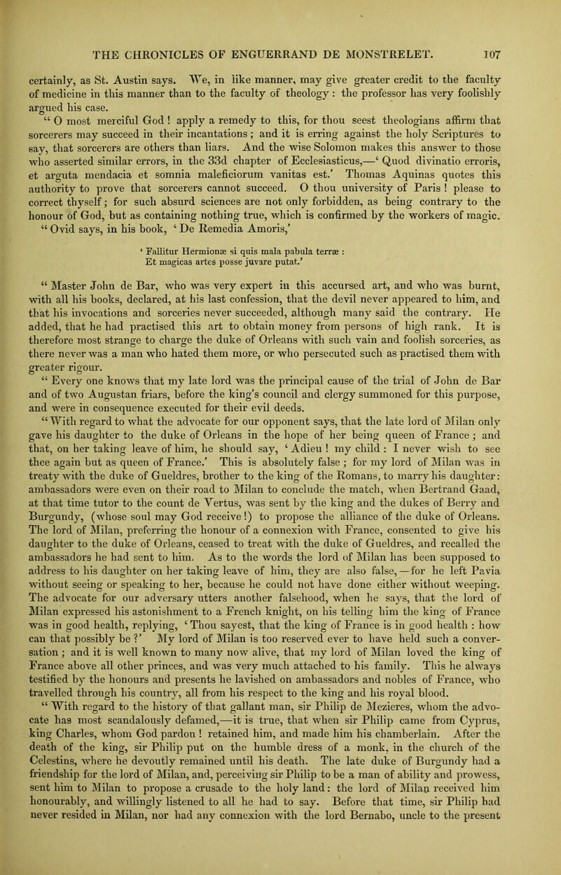 certainly, as St. Austin says. We, in like manner, may give greater credit to the faculty of medicine in this manner than to the faculty of theology: the professor has very foolishly argued his case. “ 0 most merciful God ! apply a remedy to this, for thou seest theologians affirm that sorcerers may succeed in their incantations ; and it is erring against the holy Scriptures to say, that sorcerers are others than liars. And the wise Solomon makes this answer to those who asserted similar errors, in the 33d chapter of Ecclesiasticus,—4 Quod divinatio erroris, et arguta mendacia et somnia maleficiorum vanitas est.’ Thomas Aquinas quotes this authority to prove that sorcerers cannot succeed. O thou university of Paris ! please to correct thyself; for such absurd sciences are not only forbidden, as being contrary to the honour of God, hut as containing nothing true, which is confirmed by the workers of magic. “ Ovid says, in his book, 4 De Remedia Amoris,’ 1 Fallitur Hermionae si quis mala pabula terras : Et magicas artes posse juvare putat.’ 44 Master John de Bar, who was very expert in this accursed art, and who was burnt, with all his books, declared, at his last confession, that the devil never appeared to him, and that his invocations and sorceries never succeeded, although many said the contrary. He added, that he had practised this art to obtain money from persons of high rank. It is therefore most strange to charge the duke of Orleans with such vain and foolish sorceries, as there never was a man who hated them more, or who persecuted such as practised them with greater rigour. “ Every one knows that my late lord was the principal cause of the trial of John de Bar and of two Augustan friars, before the king's council and clergy summoned for this purpose, and were in consequence executed for their evil deeds. “With regard to what the advocate for our opponent says, that the late lord of Milan only gave his daughter to the duke of Orleans in the hope of her being queen of France; and that, on her taking leave of him, he should say, 4 Adieu ! my child : I never wish to see thee again but as queen of France.’ This is absolutely false ; for my lord of Milan was in treaty with the duke of Gueldres, brother to the king of the Romans, to marry his daughter: ambassadors were even on their road to Milan to conclude the match, when Bertrand Gaad, at that time tutor to the count de Yertus, was sent by the king and the dukes of Berry and Burgundy, (whose soul may God receive !) to propose the alliance of the duke of Orleans. The lord of Milan, preferring the honour of a connexion with France, consented to give his daughter to the duke of Orleans, ceased to treat with the duke of Gueldres, and recalled the ambassadors he had sent to him. As to the words the lord of Milan has been supposed to address to his daughter on her taking leave of him, they are also false,—for he left Pavia without seeing or speaking to her, because he could not have done either without weeping. The advocate for our adversary utters another falsehood, when he says, that the lord of Milan expressed his astonishment to a French knight, on his telling him the king of France was in good health, replying, 4 Thou sayest, that the king of France is in good health : how can that possibly be V My lord of Milan is too reserved ever to have held such a conver- sation ; and it is well known to many now alive, that my lord of Milan loved the king of France above all other princes, and was very much attached to his family. This he always testified by the honours and presents he lavished on ambassadors and nobles of France, who travelled through his country, all from his respect to the king and his royal blood. 44 With regard to the history of that gallant man, sir Philip de Mezieres, whom the advo- cate has most scandalously defamed,—it is true, that when sir Philip came from Cyprus, king Charles, whom God pardon ! retained him, and made him his chamberlain. After the death of the king, sir Philip put on the humble dress of a monk, in the church of the Celestins, where he devoutly remained until his death. The late duke of Burgundy had a friendship for the lord of Milan, and, perceiving sir Philip to be a man of ability and prowess, sent him to Milan to propose a crusade to the holy land: the lord of Milan received him honourably, and willingly listened to all he had to say. Before that time, sir Philip had never resided in Milan, nor had any connexion with the lord Bernabo, uncle to the present