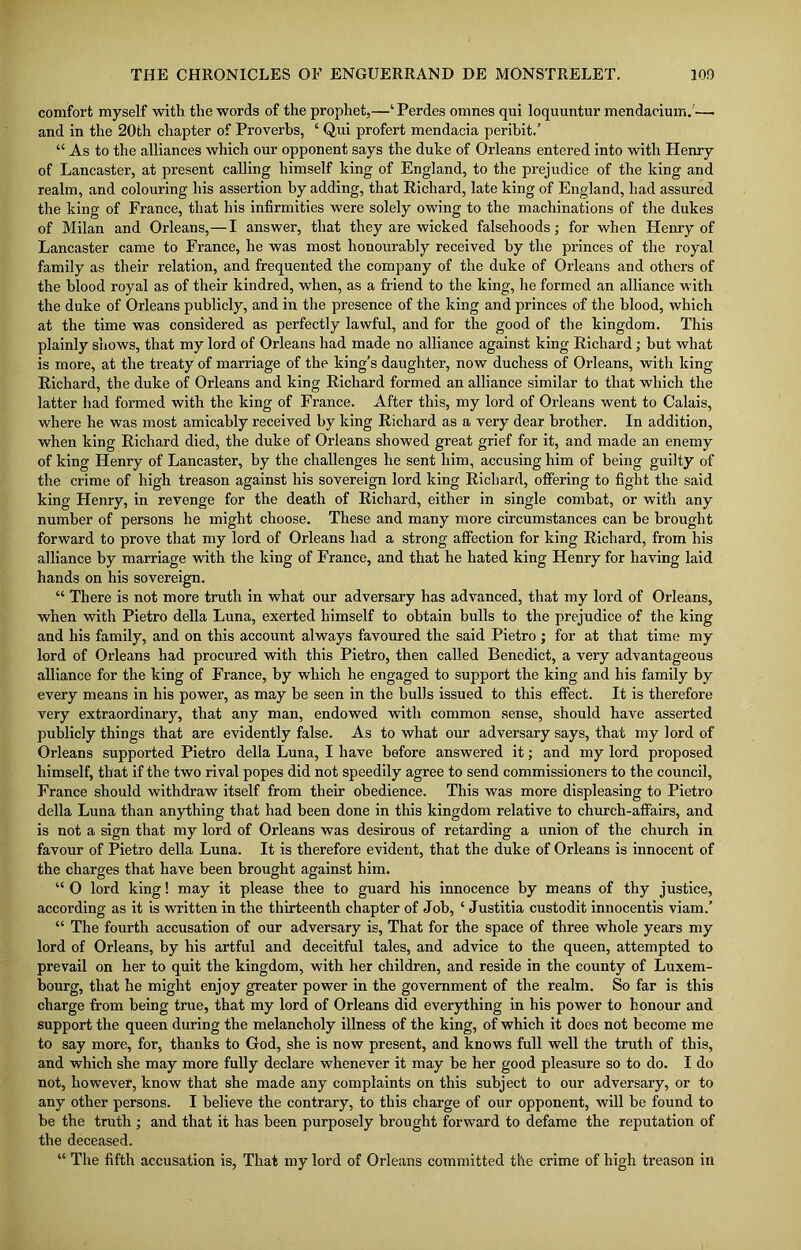 comfort myself with the words of the prophet,—‘ Perdes omnes qui loquuntur mendacium.— and in the 20th chapter of Proverbs, ‘ Qui profert mendacia peribit.’ “ As to the alliances which our opponent says the duke of Orleans entered into with Henry of Lancaster, at present calling himself king of England, to the prejudice of the king and realm, and colouring his assertion by adding, that Richard, late king of England, had assured the king of France, that his infirmities were solely owing to the machinations of the dukes of Milan and Orleans,—I answer, that they are wicked falsehoods; for when Henry of Lancaster came to France, he was most honourably received by the princes of the royal family as their relation, and frequented the company of the duke of Orleans and others of the blood royal as of their kindred, when, as a friend to the king, he formed an alliance with the duke of Orleans publicly, and in the presence of the king and princes of the blood, which at the time was considered as perfectly lawful, and for the good of the kingdom. This plainly shows, that my lord of Orleans had made no alliance against king Richard; but what is more, at the treaty of marriage of the king’s daughter, now duchess of Orleans, with king Richard, the duke of Orleans and king Richard formed an alliance similar to that which the latter had formed with the king of France. After this, my lord of Orleans went to Calais, where he was most amicably received by king Richard as a very dear brother. In addition, when king Richard died, the duke of Orleans showed great grief for it, and made an enemy of king Henry of Lancaster, by the challenges he sent him, accusing him of being guilty of the crime of high treason against his sovereign lord king Richard, offering to fight the said king Henry, in revenge for the death of Richard, either in single combat, or with any number of persons he might choose. These and many more circumstances can be brought forward to prove that my lord of Orleans had a strong affection for king Richard, from his alliance by marriage with the king of France, and that he hated king Henry for having laid hands on his sovereign. “ There is not more truth in what our adversary has advanced, that my lord of Orleans, when with Pietro della Luna, exerted himself to obtain bulls to the prejudice of the king and his family, and on this account always favoured the said Pietro ; for at that time my lord of Orleans had procured with this Pietro, then called Benedict, a very advantageous alliance for the king of France, by which he engaged to support the king and his family by every means in his power, as may be seen in the hulls issued to this effect. It is therefore very extraordinary, that any man, endowed with common sense, should have asserted publicly things that are evidently false. As to what our adversary says, that my lord of Orleans supported Pietro della Luna, I have before answered it; and my lord proposed himself, that if the two rival popes did not speedily agree to send commissioners to the council, France should withdraw itself from their obedience. This was more displeasing to Pietro della Luna than anything that had been done in this kingdom relative to church-affairs, and is not a sign that my lord of Orleans was desirous of retarding a union of the church in favour of Pietro della Luna. It is therefore evident, that the duke of Orleans is innocent of the charges that have been brought against him. “ O lord king! may it please thee to guard his innocence by means of thy justice, according as it is written in the thirteenth chapter of Job, ‘ Justitia custodit innocentis viam.’ “ The fourth accusation of our adversary is, That for the space of three whole years my lord of Orleans, by his artful and deceitful tales, and advice to the queen, attempted to prevail on her to quit the kingdom, with her children, and reside in the county of Luxem- bourg, that he might enjoy greater power in the government of the realm. So far is this charge from being true, that my lord of Orleans did everything in his power to honour and support the queen during the melancholy illness of the king, of which it does not become me to say more, for, thanks to God, she is now present, and knows full well the truth of this, and which she may more fully declare whenever it may be her good pleasure so to do. I do not, however, know that she made any complaints on this subject to our adversary, or to any other persons. I believe the contrary, to this charge of our opponent, will be found to be the truth ; and that it has been purposely brought forward to defame the reputation of the deceased. “ The fifth accusation is, That my lord of Orleans committed the crime of high treason in