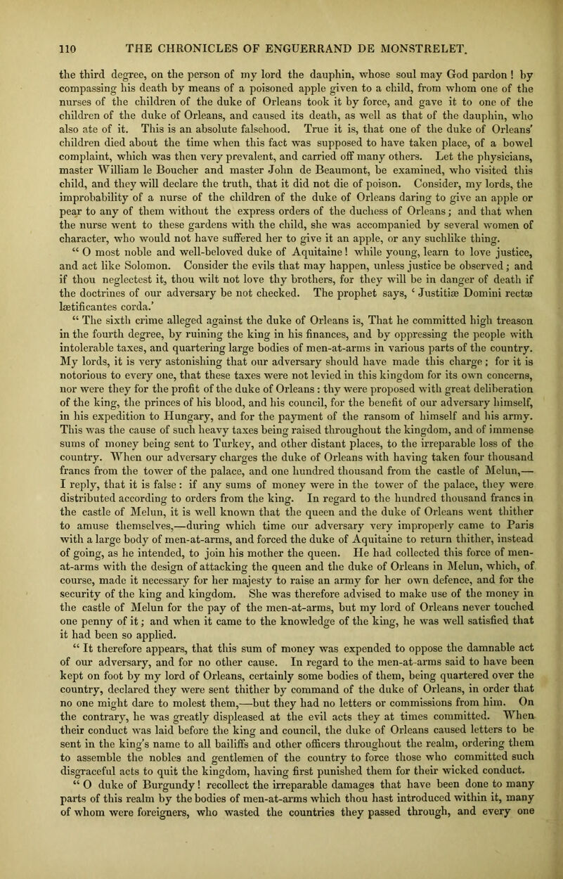 the third degree, on the person of my lord the dauphin, whose soul may God pardon ! hy compassing his death by means of a poisoned apple given to a child, from whom one of the nurses of the children of the duke of Orleans took it by force, and gave it to one of the children of the duke of Orleans, and caused its death, as well as that of the dauphin, who also ate of it. This is an absolute falsehood. True it is, that one of the duke of Orleans’ children died about the time when this fact was supposed to have taken place, of a bowel complaint, which was then very prevalent, and carried off many others. Let the physicians, master William le Boucher and master John de Beaumont, be examined, who visited this child, and they will declare the truth, that it did not die of poison. Consider, my lords, the improbability of a nurse of the children of the duke of Orleans daring to give an apple or pear to any of them without the express orders of the duchess of Orleans; and that when the nurse went to these gardens with the child, she was accompanied by several women of character, who would not have suffered her to give it an apple, or any suchlike thing. “ O most noble and well-beloved duke of Aquitaine! while young, learn to love justice, and act like Solomon. Consider the evils that may happen, unless justice be observed; and if thou neglectest it, thou wilt not love thy brothers, for they will be in danger of death if the doctrines of our adversary be not checked. The prophet says, ‘ Justitiae Domini rectus laetificantes corda.’ “ The sixth crime alleged against the duke of Orleans is, That he committed high treason in the fourth degree, by ruining the king in his finances, and by oppressing the people with intolerable taxes, and quartering large bodies of men-at-arms in various parts of the country. My lords, it is very astonishing that our adversary should have made this charge : for it is notorious to every one, that these taxes were not levied in this kingdom for its own concerns, nor were they for the profit of the duke of Orleans: thy were proposed with great deliberation of the king, the princes of his blood, and his council, for the benefit of our adversary himself, in his expedition to Hungary, and for the payment of the ransom of himself and his army. This was the cause of such heavy taxes being raised throughout the kingdom, and of immense sums of money being sent to Turkey, and other distant places, to the irreparable loss of the country. When our adversary charges the duke of Orleans with having taken four thousand francs from the tower of the palace, and one hundred thousand from the castle of Melun,— I reply, that it is false : if any sums of money were in the tower of the palace, they were distributed according to orders from the king. In regard to the hundred thousand francs in the castle of Melun, it is well known that the queen and the duke of Orleans went thither to amuse themselves,—during which time our adversary very improperly came to Paris with a large body of men-at-arms, and forced the duke of Aquitaine to return thither, instead of going, as he intended, to join his mother the queen. He had collected this force of men- at-arms with the design of attacking the queen and the duke of Orleans in Melun, which, of course, made it necessary for her majesty to raise an army for her own defence, and for the security of the king and kingdom. She was therefore advised to make use of the money in the castle of Melun for the pay of the men-at-arms, but my lord of Orleans never touched one penny of it; and when it came to the knowledge of the king, he was well satisfied that it had been so applied. “ It therefore appears, that this sum of money was expended to oppose the damnable act of our adversary, and for no other cause. In regard to the men-at-arms said to have been kept on foot by my lord of Orleans, certainly some bodies of them, being quartered over the country, declared they were sent thither by command of the duke of Orleans, in order that no one might dare to molest them,—but they had no letters or commissions from him. On the contrary, he was greatly displeased at the evil acts they at times committed. When their conduct was laid before the king and council, the duke of Orleans caused letters to be sent in the kino’s name to all bailiffs and other officers throughout the realm, ordering them to assemble the nobles and gentlemen of the country to force those who committed such disgraceful acts to quit the kingdom, having first punished them for their wicked conduct. “ O duke of Burgundy! recollect the irreparable damages that have been done to many parts of this realm by the bodies of men-at-arms which thou hast introduced within it, many of whom were foreigners, who wasted the countries they passed through, and every one