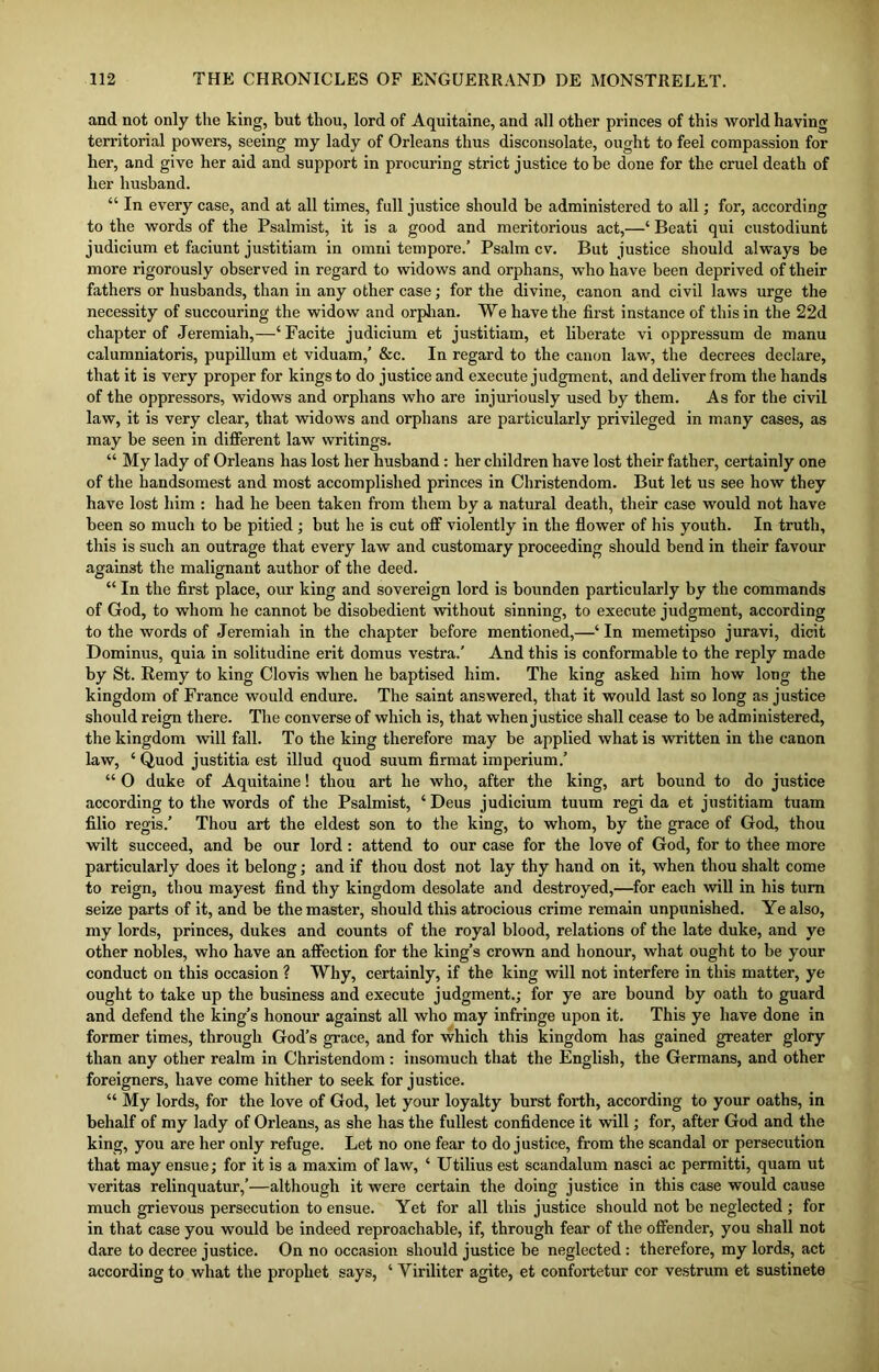 and not only the king, but thou, lord of Aquitaine, and all other princes of this world having territorial powers, seeing my lady of Orleans thus disconsolate, ought to feel compassion for her, and give her aid and support in procuring strict justice to be done for the cruel death of her husband. “ In every case, and at all times, full justice should be administered to all; for, according to the words of the Psalmist, it is a good and meritorious act,—‘ Beati qui custodiunt judicium et faciunt justitiam in omni tempore.’ Psalm cv. But justice should always be more rigorously observed in regard to widows and orphans, who have been deprived of their fathers or husbands, than in any other case; for the divine, canon and civil laws urge the necessity of succouring the widow and orphan. We have the first instance of this in the 22d chapter of Jeremiah,—‘ Facite judicium et justitiam, et liberate vi oppressum de manu calumniatoris, pupillum et viduam,’ &c. In regard to the canon law, the decrees declare, that it is very proper for kings to do justice and execute judgment, and deliver from the hands of the oppressors, widows and orphans who are injuriously used by them. As for the civil law, it is very clear, that widows and orphans are particularly privileged in many cases, as may be seen in different law writings. “ My lady of Orleans has lost her husband: her children have lost their father, certainly one of the handsomest and most accomplished princes in Christendom. But let us see how they have lost him : had he been taken from them by a natural death, their case would not have been so much to be pitied ; but he is cut off violently in the flower of his youth. In truth, this is such an outrage that every law and customary proceeding should bend in their favour against the malignant author of the deed. “ In the first place, our king and sovereign lord is bounden particularly by the commands of God, to whom he cannot be disobedient without sinning, to execute judgment, according to the words of Jeremiah in the chapter before mentioned,—‘ In memetipso juravi, dicit Dominus, quia in solitudine erit domus vestra.’ And this is conformable to the reply made by St. Remy to king Clovis when he baptised him. The king asked him how long the kingdom of France would endure. The saint answered, that it would last so long as justice should reign there. The converse of which is, that when justice shall cease to be administered, the kingdom will fall. To the king therefore may be applied what is written in the canon law, ‘ Quod justitia est illud quod suum firmat imperium.’ “ O duke of Aquitaine! thou art he who, after the king, art bound to do justice according to the words of the Psalmist, ‘ Deus judicium tuum regi da et justitiam tuam filio regis.’ Thou art the eldest son to the king, to whom, by the grace of God, thou wilt succeed, and be our lord: attend to our case for the love of God, for to thee more particularly does it belong; and if thou dost not lay thy hand on it, when thou shalt come to reign, thou mayest find thy kingdom desolate and destroyed,—for each will in his turn seize parts of it, and be the master, should this atrocious crime remain unpunished. Ye also, my lords, princes, dukes and counts of the royal blood, relations of the late duke, and ye other nobles, who have an affection for the king’s crown and honour, what ought to be your conduct on this occasion ? Why, certainly, if the king will not interfere in this matter, ye ought to take up the business and execute judgment.; for ye are bound by oath to guard and defend the king’s honour against all who may infringe upon it. This ye have done in former times, through God’s grace, and for which this kingdom has gained greater glory than any other realm in Christendom : insomuch that the English, the Germans, and other foreigners, have come hither to seek for justice. “ My lords, for the love of God, let your loyalty burst forth, according to your oaths, in behalf of my lady of Orleans, as she has the fullest confidence it will; for, after God and the king, you are her only refuge. Let no one fear to do justice, from the scandal or persecution that may ensue; for it is a maxim of law, ‘ Utilius est scandalum nasci ac permitti, quam ut veritas relinquatur,’—although it were certain the doing justice in this case would cause much grievous persecution to ensue. Yet for all this justice should not be neglected ; for in that case you would be indeed reproachable, if, through fear of the offender, you shall not dare to decree justice. On no occasion should justice be neglected: therefore, my lords, act according to what the prophet says, ‘ Yiriliter agite, et confortetur cor vestrum et sustinete