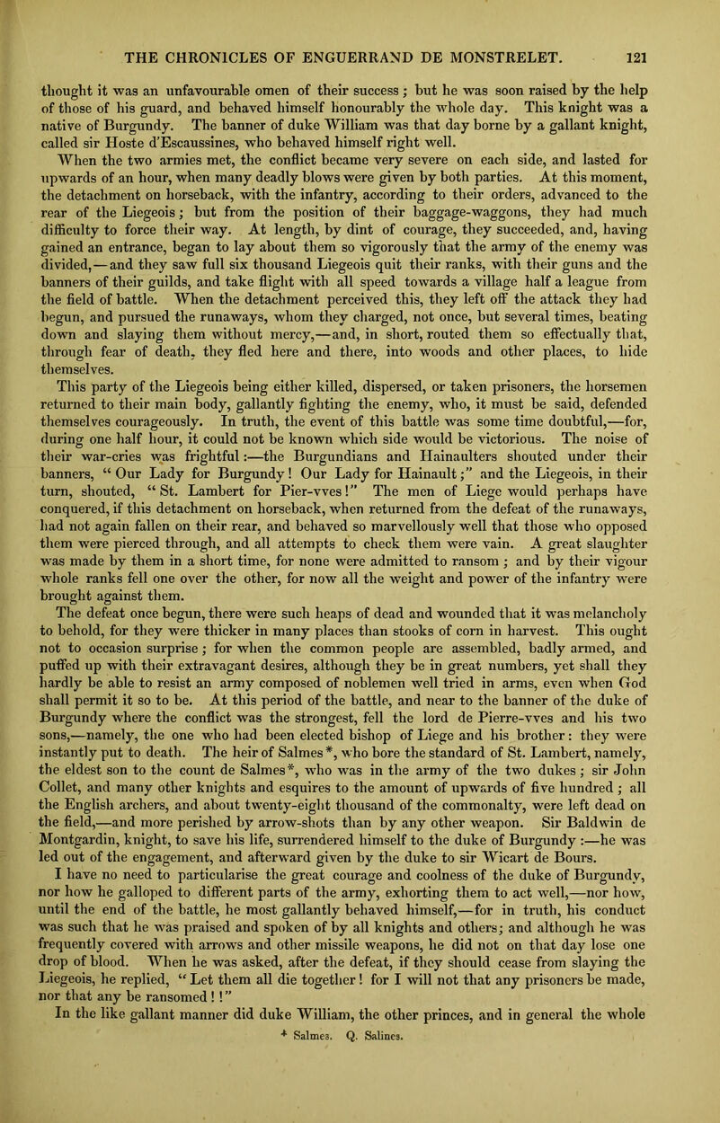 thought it was an unfavourable omen of their success ; but he was soon raised by the help of those of his guard, and behaved himself honourably the whole day. This knight was a native of Burgundy. The banner of duke William was that day borne by a gallant knight, called sir Hoste d’Escaussines, who behaved himself right well. When the two armies met, the conflict became very severe on each side, and lasted for upwards of an hour, when many deadly blows were given by both parties. At this moment, the detachment on horseback, with the infantry, according to their orders, advanced to the rear of the Liegeois; but from the position of their baggage-waggons, they had much difficulty to force their way. At length, by dint of courage, they succeeded, and, having gained an entrance, began to lay about them so vigorously that the army of the enemy was divided,— and they saw full six thousand Liegeois quit their ranks, with their guns and the banners of their guilds, and take flight with all speed towards a village half a league from the field of battle. When the detachment perceived this, they left off the attack they had begun, and pursued the runaways, whom they charged, not once, but several times, beating down and slaying them without mercy,—and, in short, routed them so effectually that, through fear of death, they fled here and there, into woods and other places, to hide themselves. This party of the Liegeois being either killed, dispersed, or taken prisoners, the horsemen returned to their main body, gallantly fighting the enemy, who, it must be said, defended themselves courageously. In truth, the event of this battle was some time doubtful,—for, during one half hour, it could not be known wliich side would be victorious. The noise of their war-cries was frightful:—the Burgundians and Hainaulters shouted under their banners, “Our Lady for Burgundy! Our Lady for ILainaultand the Liegeois, in their turn, shouted, “St. Lambert for Pier-vves!” The men of Liege would perhaps have conquered, if this detachment on horseback, when returned from the defeat of the runaways, had not again fallen on their rear, and behaved so marvellously well that those who opposed them were pierced through, and all attempts to check them were vain. A great slaughter was made by them in a short time, for none were admitted to ransom ; and by their vigour whole ranks fell one over the other, for now all the weight and powTer of the infantry were brought against them. The defeat once begun, there were such heaps of dead and wounded that it was melancholy to behold, for they were thicker in many places than stooks of corn in harvest. This ought not to occasion surprise; for when the common people are assembled, badly armed, and puffed up with their extravagant desires, although they be in great numbers, yet shall they hardly be able to resist an army composed of noblemen well tried in arms, even when God shall permit it so to be. At this period of the battle, and near to the banner of the duke of Burgundy where the conflict was the strongest, fell the lord de Pierre-vves and his two sons,—namely, the one who had been elected bishop of Liege and his brother: they were instantly put to death. The heir of Salmes *, who bore the standard of St. Lambert, namely, the eldest son to the count de Salmes*, who was in the army of the two dukes; sir John Collet, and many other knights and esquires to the amount of upwards of five hundred ; all the English archers, and about twenty-eight thousand of the commonalty, were left dead on the field,—and more perished by arrow-shots than by any other weapon. Sir Baldwin de Montgardin, knight, to save his life, surrendered himself to the duke of Burgundy :—he was led out of the engagement, and afterward given by the duke to sir Wicart de Bours. I have no need to particularise the great courage and coolness of the duke of Burgundy, nor how he galloped to different parts of the army, exhorting them to act well,—nor how, until the end of the battle, he most gallantly behaved himself,—for in truth, his conduct was such that he was praised and spoken of by all knights and others; and although he was frequently covered with arrows and other missile weapons, he did not on that day lose one drop of blood. When he was asked, after the defeat, if they should cease from slaying the Liegeois, he replied, “ Let them all die together! for I will not that any prisoners be made, nor that any be ransomed ! ! ” In the like gallant manner did duke William, the other princes, and in general the whole + Salmes. Q. Salines.