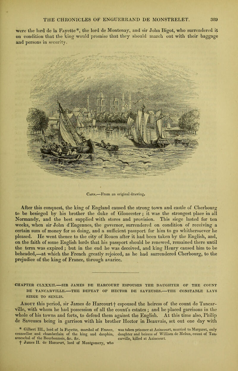 were the lord de la Fayette*, the lord de Montenay, and sir John Bigot, who surrendered it on condition that the king would promise that they should march out with their baggage and persons in security. Caen.—From an original drawing. After this conquest, the king of England caused the strong town and castle of Cherbourg to be besieged by his brother the duke of Gloucester; it was the strongest place in all Normandy, and the best supplied with stores and provision. This siege lasted for ten weeks, when sir John d’Engennes, the governor, surrendered on condition of receiving a certain sum of money for so doing, and a sufficient passport for him to go whithersoever he pleased. He went thence to the city of Rouen after it had been taken by the English, and, on the faith of some English lords that his passport should be renewed, remained there until the term was expired; but in the end he was deceived, and king Henry caused him to be beheaded,—at which the French greatly rejoiced, as he had surrendered Cherbourg, to the prejudice of the king of France, through avarice. CHAPTER CLXXXII. SIR JAMES DE HARCOURT ESPOUSES THE DAUGHTER OF THE COUNT DE TAN C ARVILLE. THE DEFEAT OF HECTOR DE SAVEUSES. THE CONSTABLE LAYS SIEGE TO SENLIS. About this period, sir James de Harcourt f espoused the heiress of the count de Tancar- ville, with whom he had possession of all the count’s estates ; and he placed garrisons in the whole of his towns and forts, to defend them against the English. At this time also, Philip de Saveuses being in garrison with his brother Hector in Beauvais, set out one clay with * Gilbert III., lord of la Fayette, marshal of France, was taken prisoner at Azincourt, married to Margaret, only counsellor and chamberlain of the king and dauphin, daughter and heiress of William de Melun, count of Tan- seneschal of the Bourbonnois, &c. &c. carville, killed at Azincourt. t James II. de Harcourt, lord of Montgomery, who