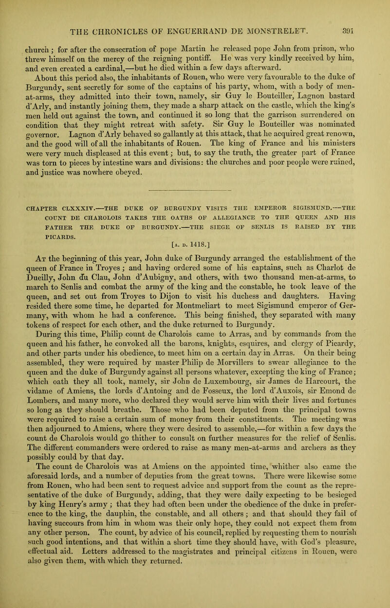 church ; for after the consecration of pope Martin he released pope John from prison, who threw himself on the mercy of the reigning pontiff. He was very kindly received by him, and even created a cardinal,—but he died within a few days afterward. About this period also, the inhabitants of Rouen, who were very favourable to the duke of Burgundy, sent secretly for some of the captains of his party, whom, with a body of men- at-arms, they admitted into their town, namely, sir Guy le Bouteiller, Lagnon bastard d’Arly, and instantly joining them, they made a sharp attack on the castle, which the king’s men held out against the town, and continued it so long that the garrison surrendered on condition that they might retreat with safety. Sir Guy le Bouteiller was nominated governor. Lagnon d’Arly behaved so gallantly at this attack, that he acquired great renown, and the good will of all the inhabitants of Rouen. The king of France and his ministers were very much displeased at this event; but, to say the truth, the greater part of France was torn to pieces by intestine wars and divisions: the churches and poor people were ruined, and justice was nowhere obeyed. CHAPTER CLXXXIV. THE DUKE OF BURGUNDY VISITS THE EMPEROR SIGISMUND. THE COUNT DE CHAROLOIS TAKES THE OATHS OF ALLEGIANCE TO THE QUEEN AND HIS FATHER THE DUKE OF BURGUNDY. THE SIEGE OF SENLIS IS RAISED BY THE PICARDS. [a. d. 1418.] At the beginning of this year, John duke of Burgundy arranged the establishment of the queen of France in Troyes; and having ordered some of his captains, such as Chariot de Dueilly, John du Clau, John d’Aubigny, and others, with two thousand men-at-arms, to march to Senlis and combat the army of the king and the constable, he took leave of the queen, and set out from Troyes to Dijon to visit his duchess and daughters. Having- resided there some time, he departed for Montmeliart to meet Sigismund emperor of Ger- many, with whom he had a conference. This being finished, they separated with many tokens of respect for each other, and the duke returned to Burgundy. During this time, Philip count de Charolois came to Arras, and by commands from the queen and his father, he convoked all the barons, knights, esquires, and clergy of Picardy, and other parts under his obedience, to meet him on a certain day in Arras. On their being assembled, they were required by master Philip de Morvillers to swear allegiance to the queen and the duke of Burgundy against all persons whatever, excepting the king of France; which oath they all took, namely, sir John de Luxembourg, sir James de Harcourt, the vidame of Amiens, the lords d’Antoing and de Fosseux, the lord d’Auxois, sir Emond de Lombers, and many more, who declared they would serve him with their lives and fortunes so long as they should breathe. Those who had been deputed from the principal towns were required to raise a certain sum of money from their constituents. The meeting was then adjourned to Amiens, where they were desired to assemble,—for within a few days the count de Charolois would go thither to consult on further measures for the relief of Senlis. The different commanders were ordered to raise as many men-at-arms and archers as they possibly could by that day. The count de Charolois was at Amiens on the appointed time, whither also came the aforesaid lords, and a number of deputies from the great towns. There were likewise some from Rouen, who had been sent to request advice and support from the couut as the repre- sentative of the duke of Burgundy, adding, that they were daily expecting to be besieged by king Henry’s army ; that they had often been under the obedience of the duke in prefer- ence to the king, the dauphin, the constable, and all others ; and that should they fail of having succours from him in whom was their only hope, they could not expect them from any other person. The count, by advice of his council, replied by requesting them to nourish such good intentions, and that within a short time they should have, with God’s pleasure, effectual aid. Letters addressed to the magistrates and principal citizens in Rouen, were also given them, with which they returned.