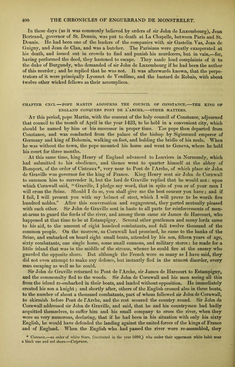 In these days (as it was commonly believed by orders of sir John de Luxembourg), Jean Bertrand, governor of St. Dennis, was put to death at La Chapelle, between Paris and St. Dennis. He had been one of the leaders of the companies with sir Gastelin Yas, Jean de Guigny, and Jean de Clau, and was a butcher. The Parisians were greatly exasperated at his death, and issued out in crowds to find and punish his murderers, but in vain,—for, having performed the deed, they hastened to escape. They made loud complaints of it to the duke of Burgundy, who demanded of sir John de Luxembourg if he had been the author of this murder; and he replied that he was not. It was afterwards known, that the perpe- trators of it were principally Lyonnet de Vendome, and the bastard de Robais, with about twelve other wicked fellows as their accomplices. CHAPTER CXCI. POPE MARTIN ADJOURNS THE COUNCIL OF CONSTANCE. THE KING OF ENGLAND CONQUERS PONT DE L’ARCHE. OTHER MATTERS. At this period, pope Martin, with the consent of the holy council of Constance, adjourned that council to the month of April in the year 1423, to be held in a convenient city, which should be named by him or his successor in proper time. The pope then departed from Constance, and was conducted from the palace of the bishop by Sigismund emperor of Germany and king of Bohemia, walking on foot, and holding the bridle of his mule. When he was without the town, the pope mounted his horse and went to Geneva, where he held his court for three months. At this same time, king Henry of England advanced to Louviers in Normandy, which had submitted to his obedience, and thence went to quarter himself at the abbey of Bomport, of the order of Cisteaux*', very near to Pont de 1’Arche, of which place sir John de Graville was governor for the king of France. King Henry sent sir John de Cornwall to summon him to surrender it, but the lord de Graville replied that he would not: upon which Cornwall said, “ Graville, I pledge my word, that in spite of you or of your men I will cross the Seine. Should I do so, you shall give me the best courser you have ; and if I fail, I will present you with my helmet of steel, which I will prove to be worth five hundred nobles.” After this conversation and engagement, they parted mutually pleased with each other. Sir John de Graville sent in haste to all parts for reinforcements of men- at-arms to guard the fords of the river, and among them came sir James de Harcourt, who happened at that time to be at Estampigny. Several other gentlemen and many lords came to his aid, to the amount of eight hundred combatants, and full twelve thousand of the common people. On the morrow, as Cornwall had promised, he came to the banks of the Seine, and embarked on board eight small boats, attended by his son, fifteen years of age, sixty combatants, one single horse, some small cannons, and military stores : he made for a little island that was in the middle of the stream, whence he could fire at the enemy who guarded the opposite shore. But although the French were so many as I have said, they did not even attempt to make an} defence, but instantly fled in the utmost disorder, every man escaping as well as he could. Sir John de Graville returned to Pont de l’Arche, sir James de Harcourt to Estampigny, and the commonalty fled to the woods. Sir John de Cornwall and his men seeing all this from the island re-embarked in their boats, and landed without opposition. He immediately created his son a knight; and shortly after, others of the English crossed also in these boats, to the number of about a thousand combatants, part of whom followed sir John de Cornwall, to skirmish before Pont de l’Arche, and the rest scoured the country round. Sir John de Cornwall addressed sir John de Graville, and said, that he and his countrymen had badly acquitted themselves, to suffer him and his small company to cross the river, when they were so very numerous, declaring, that if he had been in his situation with only his sixty English, he would have defended the landing against the united forces of the kings of France and of England. When the English who had passed the river were re-assembled, they * Cisteaux,—an order of white friars, (instituted in the year 1090,) who under their uppermost white habit wear a black one and red shoes.—Cotgrave.