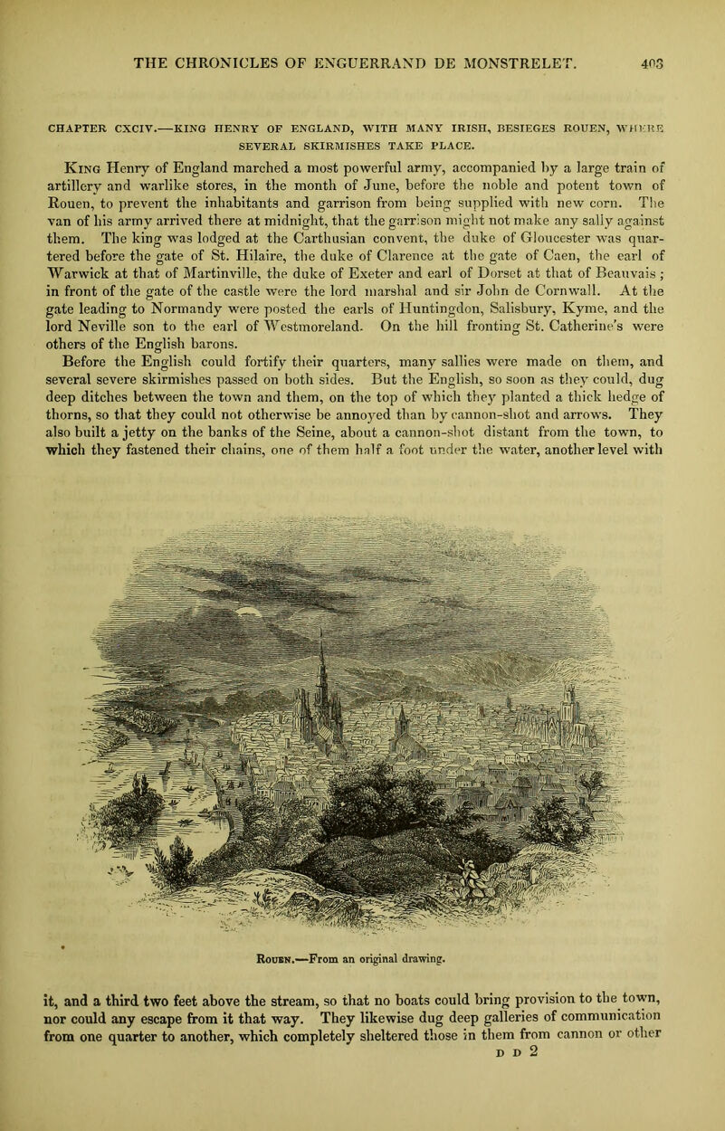 CHAPTER CXCIV. KING HENRY OF ENGLAND, WITH MANY IRISH, BESIEGES ROUEN, WHERE SEYERAL SKIRMISHES TAKE PLACE. King Henry of England inarched a most powerful army, accompanied by a large train of artillery and warlike stores, in the month of June, before the noble and potent town of Rouen, to prevent the inhabitants and garrison from being supplied witli new corn. The van of his army arrived there at midnight, that the garrison might not make any saliy against them. The king was lodged at the Carthusian convent, the duke of Gloucester was quar- tered before the gate of St. Hilaire, the duke of Clarence at the gate of Caen, the earl of Warwick at that of Martinville, the duke of Exeter and earl of Dorset at that of Beauvais ; in front of tire gate of the castle were the lord marshal and sir John de Cornwall. At the gate leading to Normandy were posted the earls of Huntingdon, Salisbury, Kyme, and the lord Neville son to the earl of Westmoreland. On the hill fronting St. Catherine’s were others of the English barons. Before the English could fortify their quarters, many sallies were made on them, and several severe skirmishes passed on both sides. But the English, so soon as they could, dug deep ditches between the town and them, on the top of which they planted a thick hedge of thorns, so that they could not otherwise be annoyed than by cannon-shot and arrows. They also built a jetty on the banks of the Seine, about a cannon-shot distant from the town, to which they fastened their chains, one of them half a foot under the water, another level with Rouen.—From an original drawing. it, and a third two feet above the stream, so that no boats could bring provision to the town, nor could any escape from it that way. They likewise dug deep galleries of communication from one quarter to another, which completely sheltered those in them from cannon or other d d 2
