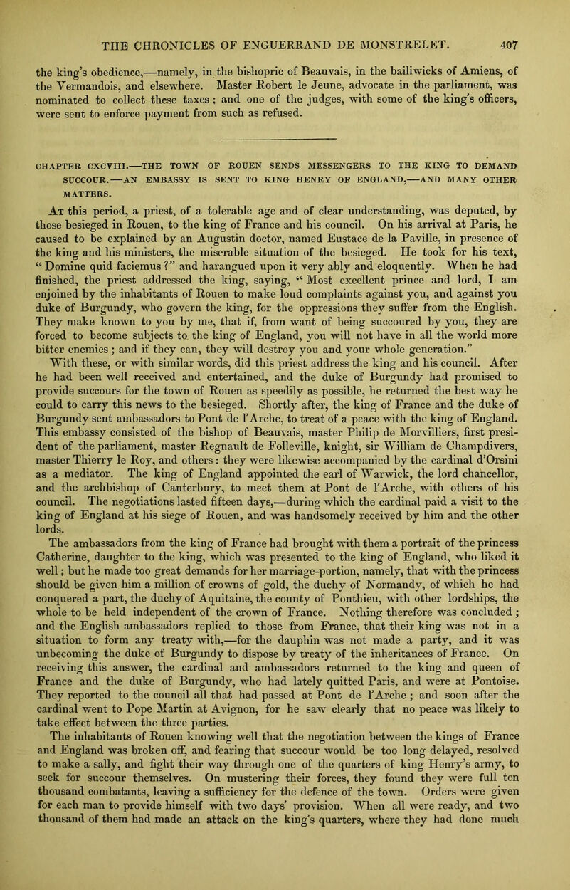 the king’s obedience,—namely, in the bishopric of Beauvais, in the bailiwicks of Amiens, of the Yermandois, and elsewhere. Master Robert le Jeune, advocate in the parliament, was nominated to collect these taxes ; and one of the judges, with some of the king’s officers, were sent to enforce payment from such as refused. CHAPTER CXCVIII. THE TOWN OF ROUEN SENDS MESSENGERS TO THE KING TO DEMAND SUCCOUR. AN EMBASSY IS SENT TO KING HENRY OF ENGLAND, AND MANY OTHER MATTERS. At this period, a priest, of a tolerable age and of clear understanding, was deputed, by those besieged in Rouen, to the king of France and his council. On his arrival at Paris, he caused to be explained by an Augustin doctor, named Eustace de la Paville, in presence of the king and his ministers, the miserable situation of the besieged. He took for his text, “ Domine quid faciemus ?’’ and harangued upon it very ably and eloquently. When he had finished, the priest addressed the king, saying, “ Most excellent prince and lord, I am enjoined by the inhabitants of Rouen to make loud complaints against you, and against you duke of Burgundy, who govern the king, for the oppressions they suffer from the English. They make known to you by me, that if, from want of being succoured by you, they are forced to become subjects to the king of England, you will not have in all the world more bitter enemies; and if they can, they will destroy you and your whole generation.” With these, or with similar words, did this priest address the king and his council. After he had been well received and entertained, and the duke of Burgundy had promised to provide succours for the town of Rouen as speedily as possible, he returned the best way he could to carry this news to the besieged. Shortly after, the king of France and the duke of Burgundy sent ambassadors to Pont de 1’Arche, to treat of a peace with the king of England. This embassy consisted of the bishop of Beauvais, master Philip de Morvilliers, first presi- dent of the parliament, master Regnault de Folleville, knight, sir William de Champdivers, master Thierry le Roy, and others : they were likewise accompanied by the cardinal d’Orsini as a mediator. The king of England appointed the earl of Warwick, the lord chancellor, and the archbishop of Canterbury, to meet them at Pont de l’Arehe, with others of his council. The negotiations lasted fifteen days,—during which the cardinal paid a visit to the king of England at his siege of Rouen, and was handsomely received by him and the other lords. The ambassadors from the king of France had brought with them a portrait of the princess Catherine, daughter to the king, which was presented to the king of England, who liked it well; but he made too great demands for her marriage-portion, namely, that with the princess should be given him a million of crowns of gold, the duchy of Normandy, of which he had conquered a part, the duchy of Aquitaine, the county of Ponthieu, with other lordships, the whole to be held independent of the crown of France. Nothing therefore was concluded ; and the English ambassadors replied to those from France, that their king was not in a situation to form any treaty with,—for the dauphin was not made a party, and it was unbecoming the duke of Burgundy to dispose by treaty of the inheritances of France. On receiving this answer, the cardinal and ambassadors returned to the king and queen of France and the duke of Burgundy, who had lately quitted Paris, and were at Pontoise. They reported to the council all that had passed at Pont de 1’Arche ; and soon after the cardinal went to Pope Martin at Avignon, for he saw clearly that no peace was likely to take effect between the three parties. The inhabitants of Rouen knowing well that the negotiation between the kings of France and England was broken off, and fearing that succour would be too long delayed, resolved to make a sally, and fight their way through one of the quarters of king Henry’s army, to seek for succour themselves. On mustering their forces, they found they were full ten thousand combatants, leaving a sufficiency for the defence of the town. Orders were given for each man to provide himself with two days’ provision. When all were ready, and two thousand of them had made an attack on the king’s quarters, where they had done much