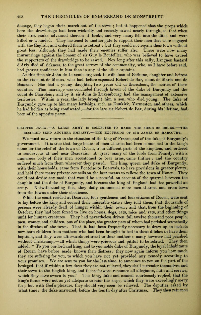 damage, they began their march out of the town ; but it happened that the props which bore the drawbridge had been wickedly and secretly sawed nearly through, so that when their first ranks advanced thereon it broke, and very many fell into the ditch and were killed or wounded. They hastened to another gate to support their men that were engaged with the English, and ordered them to retreat; but they could not regain their town without great loss, although they had made their enemies suffer also. There were now many murmurings against the honour of sir Guy le Bouteiller, who was believed to have caused the supporters of the drawbridge to be sawed. Not long after this sally, Langnon bastard d’Arly died of sickness, to the great sorrow of the commonalty, who, as I have before said, had greater confidence in him than in any of the other captains. At this time sir John de Luxembourg took to wife Joan of Bethune, daughter and heiress to the viscount de Meaux, who had before espoused Robert de Bar, count de Marie and de Soissons. She had a young daughter, two years old or thereabout, the heiress of these counties. This marriage was concluded through favour of the duke of Burgundy and the count de Charolois ; and by it sir John de Luxembourg had the management of extensive territories. Within a year, the lady brought him a son, who died young. The duke of Burgundy gave up to him many lordships, such as Dunkirk, Varmeston and others, which he had holden as being confiscated,—for the late sir Robert de Bar, during his lifetime, had been of the opposite party. CHAPTER CXCIX. A LARGE ARMY IS COLLECTED TO RAISE THE SIEGE OF ROUEN. THE BESIEGED SEND ANOTHER EMBASSY. — THE EXCURSION OF SIR JAMES DE HARCOURT. We must now return to the situation of the king of France, and of the duke of Burgundy’s government. It is true that large bodies of men-at-arms had been summoned in the king’s name for the relief of the town of Rouen, from different parts of the kingdom, and ordered to rendezvous at and near Beauvais. A great many of the lords from Picardy, with a numerous body of their men accustomed to bear arms, came thither; and the country suffered much from them wherever they passed. The king, queen and duke of Burgundy, with their households, came from Pontoise to Beauvais, to have provisions in greater plenty, and held there many private councils on the best means to relieve the town of Rouen. They could not devise any mode that would be successful, on account of the quarrel between the dauphin and the duke of Burgundy, and because the king of England had too powerful an army. Notwithstanding this, they daily summoned more men-at-arms and cross-bows from the towns under their obedience. While the court resided at Beauvais, four gentlemen and four citizens of Rouen, were sent to lay before the king and council their miserable state : they told them, that thousands of persons were already dead of hunger within their town ; and that, from the beginning of October, they had been forced to live on horses, dogs, cats, mice and rats, and other things unfit for human creatures. They had nevertheless driven full twelve thousand poor people, men, women and children, out of the place, the greater part of whom had perished wretchedly in the ditches of the town. That it had been frequently necessary to draw up in baskets new-born children from mothers who had been brought to bed in these ditches to have them baptised, and they were afterwards returned to their mothers : many however had perished without christening,—all which things were grievous and pitiful to be related. They then added, “ To you our lord and king, and to you noble duke of Burgundy, the loyal inhabitants of Rouen have before made known their distress : they now again inform you how much they are suffering for you, to which you have not yet provided any remedy according to your promises. We are sent to you for the last time, to announce to you on the part of the besieged, that if within a few days they are not relieved, they shall surrender themselves and their town to the English king, and thenceforward renounce all allegiance, faith and service, which they have sworn to you.” The king, duke and council courteously replied, that the king’s forces were not as yet adequate to raise the siege, which they vrere exceedingly sorry for; but with God's pleasure, they should very soon he relieved. The deputies asked by what time : the duke answered, before the fourth day after Christmas. They then returned