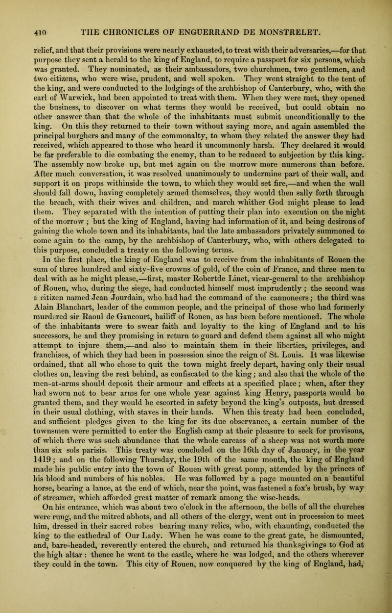 relief, and that their provisions were nearly exhausted, to treat with their adversaries,—for that purpose they sent a herald to the king of England, to require a passport for six persons, which was granted. They nominated, as their ambassadors, two churchmen, two gentlemen, and two citizens, who were wise, prudent, and well spoken. They went straight to the tent of the king, and were conducted to the lodgings of the archbishop of Canterbury, who, with the earl of Warwick, had been appointed to treat with them. When they were met, they opened the business, to discover on what terms they would he received, but could obtain no other answer than that the whole of the inhabitants must submit unconditionally to the king. On this they returned to their town without saying more, and again assembled the principal burghers and many of the commonalty, to whom they related the answer they had received, which appeared to those who heard it uncommonly harsh. They declared it would be far preferable to die combating the enemy, than to be reduced to subjection by this king. The assembly now broke up, but met again on the morrow more numerous than before. After much conversation, it was resolved unanimously to undermine part of their wall, and support it on props withinside the town, to which they would set fire,—and when the wall should fall down, having completely armed themselves, they would then sally forth through the breach, with their wives and children, and march whither God might please to lead them. They separated with the intention of putting their plan into execution on the night of the morrow ; but the king of England, having had information of it, and being desirous of gaining the whole town and its inhabitants, had the late ambassadors privately summoned to come again to the camp, by the archbishop of Canterbury, who, with others delegated to this purpose, concluded a treaty on the following terms. In the first place, the king of England was to receive from the inhabitants of Rouen the sum of three hundred and sixty-five crowns of gold, of the coin of France, and three men to deal with as he might please,—first, master Robertde Linet, vicar-general to the archbishop of Rouen, who, during the siege, had conducted himself most imprudently ; the second was a citizen named Jean Jourdain, who had had the command of the cannoneers; the third was Alain Blanchart, leader of the common people, and the principal of those who had formerly murdered sir Raoul de Gaucourt, bailiff of Rouen, as has been before mentioned. The whole of the inhabitants were to swear faith and loyalty to the king of England and to his successors, he and they promising in return to guard and defend them against all who might attempt to injure them,—and also to maintain them in their liberties, privileges, and franchises, of which they had been in possession since the reign of St. Louis. It was likewise ordained, that all who chose to quit the town might freely depart, having only their usual clothes on, leaving the rest behind, as confiscated to the king; and also that the whole of the men-at-arms should deposit their armour and effects at a specified place; when, after they had sworn not to bear arms for one whole year against king Henry, passports would be granted them, and they would be escorted in safety beyond the king’s outposts, but dressed in their usual clothing, with staves in their hands. When this treaty had been concluded, and sufficient pledges given to the king for its due observance, a certain number of the townsmen were permitted to enter the English camp at their pleasure to seek for provisons, of which there was such abundance that the whole carcass of a sheep was not worth more than six sols parisis. This treaty was concluded on the 16th day of January, in the year 1419; and on the following Thursday, the 19th of the same month, the king of England made his public entry into the town of Rouen with great pomp, attended by the princes of his blood and numbers of his nobles. He was followed by a page mounted on a beautiful horse, bearing a lance, at the end of which, near the point, was fastened a fox’s brush, by way of streamer, which afforded great matter of remark among the wise-heads. On his entrance, which was about two o’clock in the afternoon, the bells of all the churches were rung, and the mitred abbots, and all others of the clergy, went out in procession to meet him, dressed in their sacred robes bearing many relics, who, with chaunting, conducted the king to the cathedral of Our Lady. When he was come to the great gate, he dismounted, and, bare-headed, reverently entered the church, and returned his thanksgivings to God at the high altar : thence he went to the castle, where he was lodged, and the others wherever they could in the town. This city of Rouen, now conquered by the king of England, had,