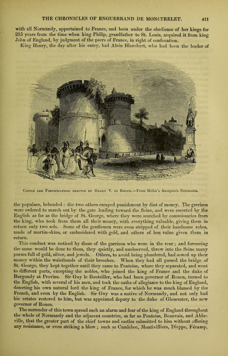 with all Normandy, appertained to France, and been under the obedience of her kings for 215 years from the time when king Philip, grandfather to St. Louis, acquired it from king John of England, by judgment of the peers of France, in right of confiscation. King Henry, the day after his entry, had Alain Blanchart, who had been the leader of Castle and Fortifications erected by Henry V. in Rouen.—From Millin’s Andquites Natior.ales. the populace, beheaded : the two others escaped punishment by dint of money. The garrison were ordered to march out by the gate leading toward the Seine, and were escorted by the English as far as the bridge of St. George, where they were searched by commissaries from the king, -who took from them all their money, with everything valuable, giving them in return only two sols. Some of the gentlemen were even stripped of their handsome robes, made of martin-skins, or embroidered with gold, and others of less value given them in return. This conduct was noticed by those of the garrison who were in the rear ; and foreseeing the same would be done to them, they quietly, and unobserved, threw into the Seine many purses full of gold, silver, and jewels. Others, to avoid being plundered, had sewed up their money within the waistbands of their breeches. When they had all passed the bridge of St. George, they kept together until they came to Pontoise, where they separated, and went to different parts, excepting the nobles, who joined the king of France and the duke of Burgundy at Provins. Sir Guy le Bouteiller, who had been governor of Rouen, turned to the English, with several of his men, and took the oaths of allegiance to the king of England, deserting his own natural lord the king of France, for which he was much blamed by the French, and even by the English. Sir Guy was a native of Normandy, and not only had his estates restored to him, but was appointed deputy to the duke of Gloucester, the new governor of Rouen. The surrender of this town spread such an alarm and fear of the king of England throughout the whole of Normandy and the adjacent countries, as far as Pontoise, Beauvais, and Abbe- ville, that the greater part of the chief towns and castles submitted to him without offering any resistance, or even striking a blow ; such as Caudebec, Montivilliers, Dieppe, Fecamp,