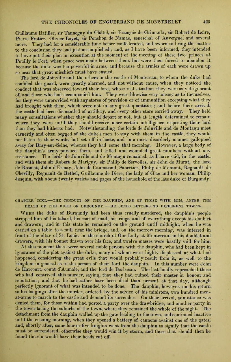 Guillaume Batiller, sir Tanneguy du Chatel, sir Francjois de Grimaulx, sir Robert de Loire, Pierre Frotier, Olivier Layet, sir Ponchon de Namac, seneschal of Auvergne, and several more. They had for a considerable time before confederated, and sworn to bring the matter to the conclusion they had just accomplished ; and, as I have been informed, they intended to have put their plan in execution at the moment of the meeting of these two princes at Pouilly le Fort, when peace was made between them, but were then forced to abandon it because the duke was too powerful in arms, and because the armies of each were diawn up so near that great mischiefs must have ensued. The lord de Joinville and the others in the castle of Montereau, to whom the duke had confided the guard, were greatly alarmed, and not without cause, when they noticed the conduct that was observed toward their lord, whose real situation they were as yet ignorant of, and those who had accompanied him. They were likewise very uneasy as to themselves, for they were unprovided with any stores of provision or of ammunition excepting what they had brought with them, which were not in any great quantities; and before their arrival, the castle had been dismantled of artillery, and every other store carried away. They held many consultations whether they should depart or not, but at length determined to remain where they were until they should receive more certain intelligence respecting their lord than they had hitherto had. Notwithstanding the lords de Joinville and de Montagu most earnestly and often begged of the duke’s men to stay with them in the castle, they would not listen to their words, but set off in haste, and in a most disorderly manner gallopped away for Bray-sur-Seine, whence they had come that morning. However, a large body of the dauphin’s army pursued them, and killed and wounded great numbers without any resistance. The lords de Joinville and de Montagu remained, as I have said, in the castle, and with them sir Robert de Marigny, sir Philip de Servoiles, sir John de Murat, the lord de Rosmat, John d’Ermay, John de Caumaisnil, Sabcrtier, Philip de Montant, Regnault de Chevilly, Regnault de Rethel, Guillaume de Biere, the lady of Giac and her woman, Philip Josquin, with about twenty varlets and pages of the household of the late duke of Burgundy. CHAPTER CCXI. THE CONDUCT OF THE DAUPHIN, AND OF THOSE WITH HIM, AFTER THE DEATH OF THE DUKE OF BURGUNDY. HE SENDS LETTERS TO DIFFERENT TOWNS. When the duke of Burgundy had been thus cruelly murdered, the dauphin’s people stripped him of his tabard, his coat of mail, his rings, and of everything except his doublet aud drawers; and in this state he remained on the ground until midnight, when he was carried on a table to a mill near the bridge, and, on the morrow morning, was interred in front of the altar of St. Louis, in the church of Our Lady at Montereau, in his doublet and drawers, with his bonnet drawn over his face, and twelve masses were hastily said for him. At this moment there were several noble persons with the dauphin, who had been kept in ignorance of the plot against the duke, many of whom were highly displeased at what had happened, considering the great evils that would probably result from it, as well to the kingdom in general as to the person of their lord the dauphin. In this number were John de Harcourt, count d’Aumale, and the lord de Barbasan. The last loudly reproached those who had contrived this murder, saying, that they had ruined their master in honour and reputation ; and that he had rather have been dead than present at that day, although perfectly ignorant of what was intended to be done. The dauphin, however, on his return to his lodgings after the murder, ordered, by the advice of his ministers, two hundred men- at-arms to march to the castle and demand its surrender. On their arrival, admittance was denied them, for those within had posted a party over the drawbridge, and another party in the tower facing the suburbs of the town, where they remained the whole of the night. The detachment from the dauphin walled up the gate leading to the town, and continued inactive until the ensuing morning, when they opened a battery of cannons against one of the gates, and, shortly after, some four or five knights went from the dauphin to signify that the castle must be surrendered, otherwise they would win it by storm, and those that should then be found therein would have their heads cut off.