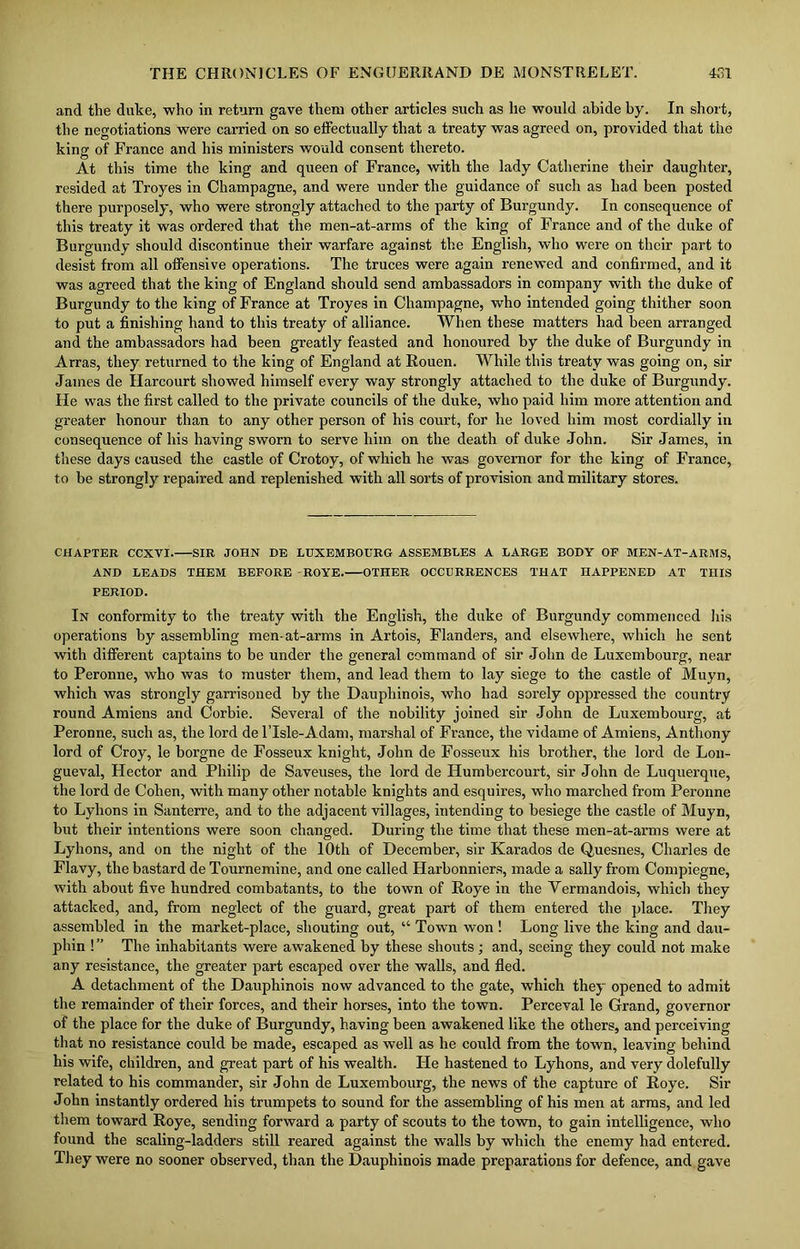 and the duke, who in return gave them other articles such as he would abide by. In short, the negotiations were carried on so effectually that a treaty was agreed on, provided that the king of France and his ministers would consent thereto. At this time the king and queen of France, with the lady Catherine their daughter, resided at Troyes in Champagne, and were under the guidance of such as had been posted there purposely, who were strongly attached to the party of Burgundy. In consequence of this treaty it was ordered that the men-at-arms of the king of France and of the duke of Burgundy should discontinue their warfare against the English, who were on their part to desist from all offensive operations. The truces were again renewed and confirmed, and it was agreed that the king of England should send ambassadors in company with the duke of Burgundy to the king of France at Troyes in Champagne, who intended going thither soon to put a finishing hand to this treaty of alliance. When these matters had been arranged and the ambassadors had been greatly feasted and honoured by the duke of Burgundy in Arras, they returned to the king of England at Rouen. While this treaty was going on, sir James de Harcourt showed himself every way strongly attached to the duke of Burgundy. He was the first called to the private councils of the duke, who paid him more attention and greater honour than to any other person of his court, for he loved him most cordially in consequence of his having sworn to serve him on the death of duke John. Sir James, in these days caused the castle of Crotoy, of which he was governor for the king of France, to be strongly repaired and replenished with all sorts of provision and military stores. CHAPTER CCXVI. SIR JOHN DE LUXEMBOURG ASSEMBLES A LARGE BODY OP MEN-AT-ARMS, AND LEADS THEM BEFORE ROYE. OTHER OCCURRENCES THAT HAPPENED AT THIS PERIOD. In conformity to the treaty with the English, the duke of Burgundy commenced his operations by assembling men-at-arms in Artois, Flanders, and elsewhere, which he sent with different captains to be under the general command of sir John de Luxembourg, near to Peronne, who was to muster them, and lead them to lay siege to the castle of Muyn, which was strongly garrisoned by the Dauphinois, who had sorely oppressed the country round Amiens and Corbie. Several of the nobility joined sir John de Luxembourg, at Peronne, such as, the lord de lTsle-Adam, marshal of France, the vidame of Amiens, Anthony lord of Croy, le horgne de Fosseux knight, John de Fosseux his brother, the lord de Lon- gueval, Hector and Philip de Saveuses, the lord de ITumbercourt, sir John de Luquerque, the lord de Cohen, with many other notable knights and esquires, who marched from Peronne to Lyhons in Santerre, and to the adjacent villages, intending to besiege the castle of Muyn, but their intentions were soon changed. During the time that these men-at-arms were at Lyhons, and on the night of the 10th of December, sir Karados de Quesnes, Charles de Flavy, the bastard de Tournemine, and one called Harbonniers, made a sally from Compiegne, with about five hundred combatants, to the town of Roye in the Yermandois, which they attacked, and, from neglect of the guard, great part of them entered the place. They assembled in the market-place, shouting out, “ Town won ! Long live the king and dau- phin ! ” The inhabitants were awakened by these shouts ; and, seeing they could not make any resistance, the greater part escaped over the walls, and fled. A detachment of the Dauphinois now advanced to the gate, which they opened to admit the remainder of their forces, and their horses, into the town. Perceval le Grand, governor of the place for the duke of Burgundy, having been awakened like the others, and perceiving that no resistance could be made, escaped as well as he could from the town, leaving behind his wife, children, and great part of his wealth. He hastened to Lyhons, and very dolefully related to his commander, sir John de Luxembourg, the news of the capture of Roye. Sir John instantly ordered his trumpets to sound for the assembling of his men at arms, and led them toward Roye, sending forward a party of scouts to the town, to gain intelligence, who found the scaling-ladders still reared against the walls by which the enemy had entered. They were no sooner observed, than the Dauphinois made preparations for defence, and gave
