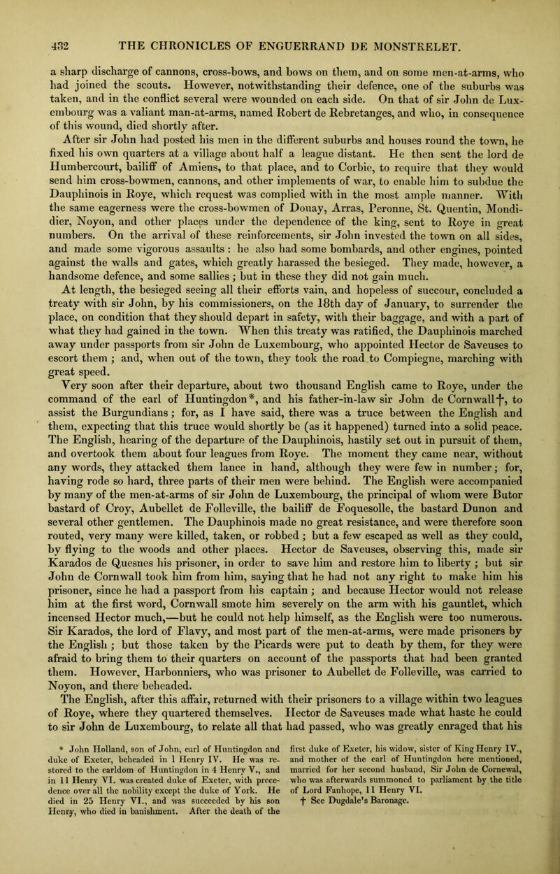 a sharp discharge of cannons, cross-bows, and bows on them, and on some men-at-arms, who had joined the scouts. However, notwithstanding their defence, one of the suburbs was taken, and in the conflict several were wounded on each side. On that of sir John de Lux- embourg was a valiant man-at-arms, named Robert de Rebretanges, and who, in consequence of this wound, died shortly after. After sir John had posted his men in the different suburbs and houses round the town, he fixed his own quarters at a village about half a league distant. He then sent the lord de Humbercourt, bailiff of Amiens, to that place, and to Corbie, to require that they would send him cross-bowmen, cannons, and other implements of war, to enable him to subdue the Dauphinois in Roye, which request was complied with in the most ample manner. With the same eagerness were the cross-bowmen of Douay, Arras, Peronne, St. Quentin, Mondi- dier, Noyon, and other places under the dependence of the king, sent to Roye in great numbers. On the arrival of these reinforcements, sir John invested the town on all sides, and made some vigorous assaults : he also had some bombards, and other engines, pointed against the walls and gates, which greatly harassed the besieged. They made, however, a handsome defence, and some sallies ; but in these they did not gain much. At length, the besieged seeing all their efforts vain, and hopeless of succour, concluded a treaty with sir John, by his commissioners, on the 18th day of January, to surrender the place, on condition that they should depart in safety, with their baggage, and with a part of what they had gained in the town. When this treaty was ratified, the Dauphinois marched away under passports from sir John de Luxembourg, who appointed Hector de Saveuses to escort them ; and, when out of the town, they took the road to Compiegne, marching with great speed. Very soon after their departure, about two thousand English came to Roye, under the command of the earl of Huntingdon*, and his father-in-law sir John de Cornwall■f*, to assist the Burgundians; for, as I have said, there was a truce between the English and them, expecting that this truce would shortly be (as it happened) turned into a solid peace. The English, hearing of the departure of the Dauphinois, hastily set out in pursuit of them, and overtook them about four leagues from Roye. The moment they came near, without any words, they attacked them lance in hand, although they were few in number; for, having rode so hard, three parts of their men were behind. The English were accompanied by many of the men-at-arms of sir John de Luxembourg, the principal of whom were Butor bastard of Croy, Aubellet de Folleville, the bailiff de Foquesolle, the bastard Dunon and several other gentlemen. The Dauphinois made no great resistance, and were therefore soon routed, very many were killed, taken, or robbed ; but a few escaped as well as they could, by flying to the woods and other places. Hector de Saveuses, observing this, made sir Karados de Quesnes his prisoner, in order to save him and restore him to liberty ; but sir John de Cornwall took him from him, saying that he had not any right to make him his prisoner, since he had a passport from his captain ; and because Hector would not release him at the first word, Cornwall smote him severely on the arm with his gauntlet, which incensed Hector much,—but he could not help himself, as the English were too numerous. Sir Karados, the lord of Flavy, and most part of the men-at-arms, were made prisoners by the English ; but those taken by the Picards were put to death by them, for they were afraid to bring them to their quarters on account of the passports that had been granted them. However, Harbonniers, who was prisoner to Aubellet de Folleville, was carried to Noyon, and there beheaded. The English, after this affair, returned with their prisoners to a village within two leagues of Roye, where they quartered themselves. Hector de Saveuses made what haste he could to sir John de Luxembourg, to relate all that had passed, who was greatly enraged that his * John Holland, son of John, earl of Huntingdon and duke of Exeter, beheaded in 1 Henry IV. He was re- stored to the earldom of Huntingdon in 4 Henry V., and in 11 Henry VI. was created duke of Exeter, with prece- dence overall the nobility except the duke of York. He died in 25 Henry VI., and was succeeded by his son Henry, who died in banishment. After the death of the first duke of Exeter, his widow, sister of King Henry IV., and mother of the earl of Huntingdon here mentioned, married for her second husband, Sir John de Comewal, who was afterwards summoned to parliament by the title of Lord Fanhope, 11 Henry VI. f See Dugdale’s Baronage.