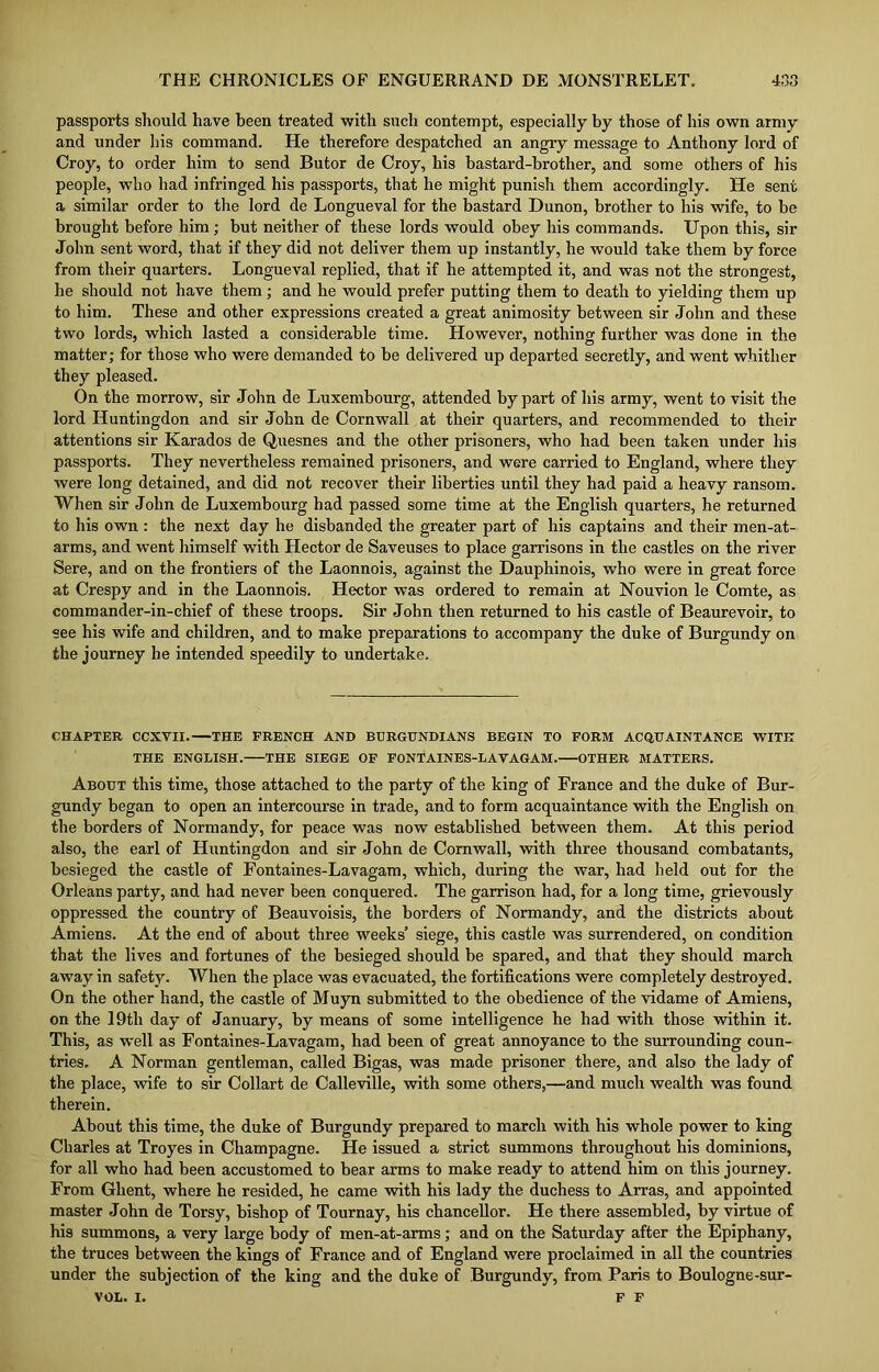passports should have been treated with such contempt, especially by those of his own army and under his command. He therefore despatched an angry message to Anthony lord of Croy, to order him to send Butor de Croy, his bastard-brother, and some others of his people, who had infringed his passports, that he might punish them accordingly. He sent a similar order to the lord de Longueval for the bastard Dunon, brother to his wife, to be brought before him; but neither of these lords would obey his commands. Upon this, sir John sent word, that if they did not deliver them up instantly, he would take them by force from their quarters. Longueval replied, that if he attempted it, and was not the strongest, he should not have them; and he would prefer putting them to death to yielding them up to him. These and other expressions created a great animosity between sir John and these two lords, which lasted a considerable time. However, nothing further was done in the matter; for those who were demanded to be delivered up departed secretly, and went whither they pleased. On the morrow, sir John de Luxembourg, attended by part of his army, went to visit the lord Huntingdon and sir John de Cornwall at their quarters, and recommended to their attentions sir Karados de Quesnes and the other prisoners, who had been taken under his passports. They nevertheless remained prisoners, and were carried to England, where they were long detained, and did not recover their liberties until they had paid a heavy ransom. When sir John de Luxembourg had passed some time at the English quarters, he returned to his own : the next day he disbanded the greater part of his captains and their men-at- arms, and went himself with Hector de Saveuses to place garrisons in the castles on the river Sere, and on the frontiers of the Laonnois, against the Dauphinois, who were in great force at Crespy and in the Laonnois. Hector was ordered to remain at Nouvion le Comte, as commander-in-chief of these troops. Sir John then returned to his castle of Beaurevoir, to see his wife and children, and to make preparations to accompany the duke of Burgundy on the journey he intended speedily to undertake. CHAPTER CCXVII. THE FRENCH AND BURGUNDIANS BEGIN TO FORM ACQUAINTANCE WITH THE ENGLISH. THE SIEGE OF FONTAINES-LAVAGAM. OTHER MATTERS. About this time, those attached to the party of the king of France and the duke of Bur- gundy began to open an intercourse in trade, and to form acquaintance with the English on the borders of Normandy, for peace was now established between them. At this period also, the earl of Huntingdon and sir John de Cornwall, with three thousand combatants, besieged the castle of Fontaines-Lavagam, which, during the war, had held out for the Orleans party, and had never been conquered. The garrison had, for a long time, grievously oppressed the country of Beauvoisis, the borders of Normandy, and the districts about Amiens. At the end of about three weeks’ siege, this castle was surrendered, on condition that the lives and fortunes of the besieged should be spared, and that they should march away in safety. When the place was evacuated, the fortifications were completely destroyed. On the other hand, the castle of Muyn submitted to the obedience of the vidame of Amiens, on the 19th day of January, by means of some intelligence he had with those within it. This, as well as Fontaines-Lavagam, had been of great annoyance to the surrounding coun- tries. A Norman gentleman, called Bigas, was made prisoner there, and also the lady of the place, wife to sir Collart de Calleville, with some others,—and much wealth was found therein. About this time, the duke of Burgundy prepared to march with his whole power to king Charles at Troyes in Champagne. He issued a strict summons throughout his dominions, for all who had been accustomed to bear arms to make ready to attend him on this journey. From Ghent, where he resided, he came with his lady the duchess to Arras, and appointed master John de Torsy, bishop of Tournay, his chancellor. He there assembled, by virtue of his summons, a very large body of men-at-arms; and on the Saturday after the Epiphany, the truces between the kings of France and of England were proclaimed in all the countries under the subjection of the king and the duke of Burgundy, from Paris to Boulogne-sur- VOL. I. F F