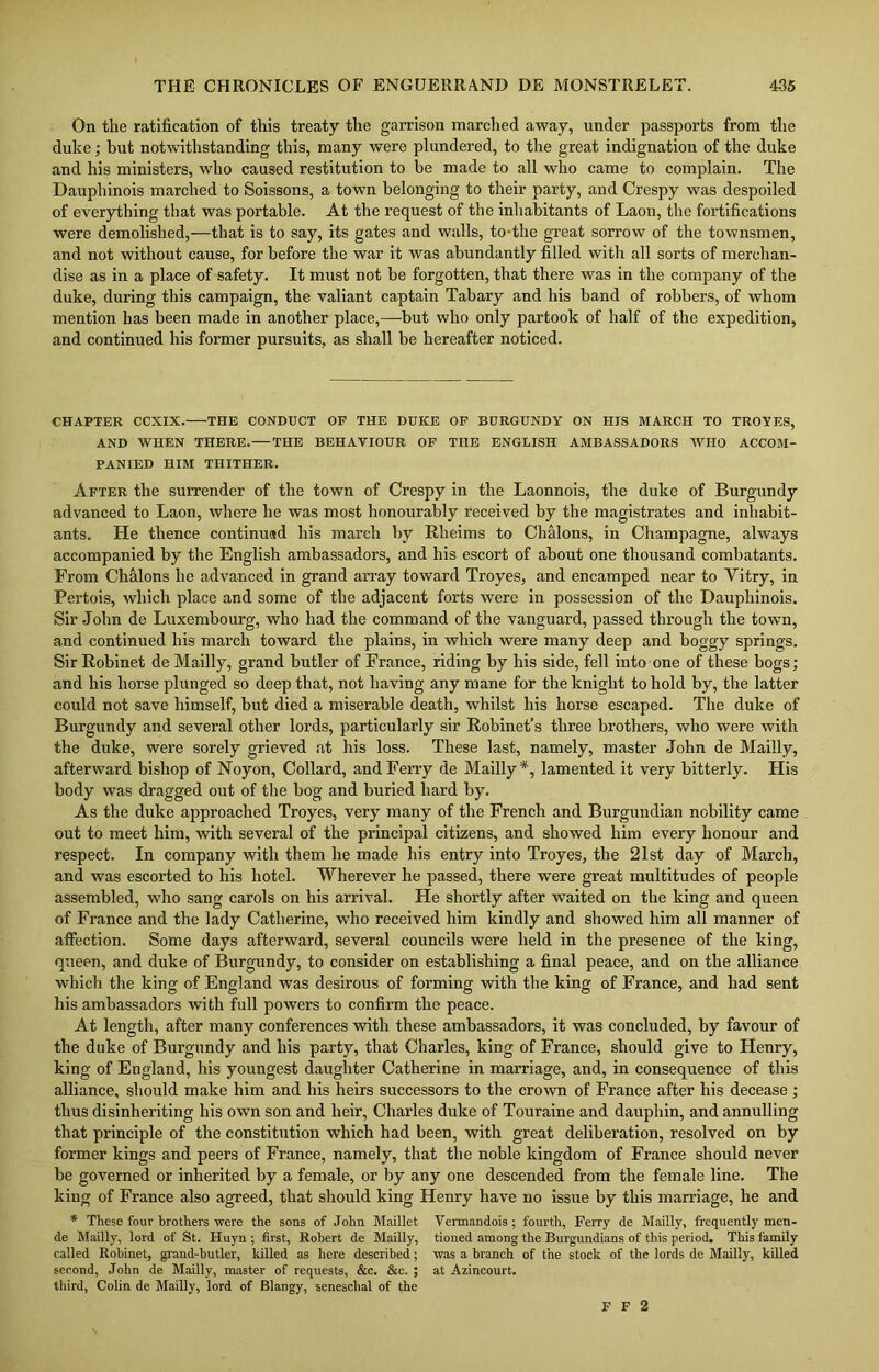 On the ratification of this treaty the garrison marched away, under passports from the duke; but notwithstanding this, many were plundered, to the great indignation of the duke and his ministers, who caused restitution to be made to all who came to complain. The Dauphinois marched to Soissons, a town belonging to their party, and Crespy was despoiled of everything that was portable. At the request of the inhabitants of Laon, the fortifications were demolished,—that is to say, its gates and walls, to the great sorrow of the townsmen, and not without cause, for before the war it was abundantly filled with all sorts of merchan- dise as in a place of safety. It must not be forgotten, that there was in the company of the duke, during this campaign, the valiant captain Tabary and his band of robbers, of whom mention has been made in another place,—but who only partook of half of the expedition, and continued his former pursuits, as shall be hereafter noticed. CHAPTER CCXIX.—THE CONDUCT OF THE DUKE OF BURGUNDY ON HIS MARCH TO TROYES, AND WHEN THERE. THE BEHAVIOUR OF THE ENGLISH AMBASSADORS WHO ACCOM- PANIED HIM THITHER. After the surrender of the town of Crespy in the Laonnois, the duke of Burgundy advanced to Laon, where he was most honourably received by the magistrates and inhabit- ants. He thence continued his march by Rheims to Chalons, in Champagne, always accompanied by the English ambassadors, and his escort of about one thousand combatants. From Chalons he advanced in grand array toward Troyes, and encamped near to Vitry, in Pertois, which place and some of the adjacent forts were in possession of the Dauphinois. Sir John de Luxembourg, who had the command of the vanguard, passed through the town, and continued his march toward the plains, in which were many deep and boggy springs. Sir Robinet de Mailly, grand butler of France, riding by his side, fell into one of these bogs ; and his horse plunged so deep that, not having any mane for the knight to hold by, the latter could not save himself, but died a miserable death, whilst his horse escaped. The duke of Burgundy and several other lords, particularly sir Robinet’s three brothers, who were with the duke, were sorely grieved at his loss. These last, namely, master John de Mailly, afterward bishop of Noyon, Collard, and Ferry de Mailly*, lamented it very bitterly. His body was dragged out of the bog and buried hard by. As the duke approached Troyes, very many of the French and Burgundian nobility came out to meet him, with several of the principal citizens, and showed him every honour and respect. In company with them he made his entry into Troyes, the 21st day of March, and was escorted to his hotel. Wherever he passed, there were great multitudes of people assembled, who sang carols on his arrival. He shortly after waited on the king and queen of France and the lady Catherine, who received him kindly and showed him all manner of affection. Some days afterward, several councils were held in the presence of the king, queen, and duke of Burgundy, to consider on establishing a final peace, and on the alliance which the king of England was desirous of forming with the king of France, and had sent his ambassadors with full powers to confirm the peace. At length, after many conferences with these ambassadors, it was concluded, by favour of the duke of Burgundy and his party, that Charles, king of France, should give to Henry, king of England, his youngest daughter Catherine in marriage, and, in consequence of this alliance, should make him and his heirs successors to the crown of France after his decease; thus disinheriting his own son and heir, Charles duke of Touraine and dauphin, and annulling that principle of the constitution which had been, with great deliberation, resolved on by former kings and peers of France, namely, that the noble kingdom of France should never be governed or inherited by a female, or by any one descended from the female line. The king of France also agreed, that should king Henry have no issue by this marriage, he and * These four brothers were the sons of John Maillet Vermandois; fourth, Ferry de Mailly, frequently men- de Mailly, lord of St. Huyn ; first, Robert de Mailly, tioned among the Burgundians of this period. This family called Robinet, grand-butler, killed as here described; was a branch of the stock of the lords de Mailly, killed second, John de Mailly, master of requests, &c. &c. ; at Azincourt. third, Colin de Mailly, lord of Blangy, seneschal of the F F 2