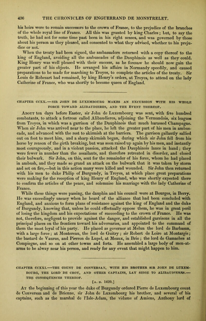 his heirs were to remain successors to the crown of France, to the prejudice of the branches of the whole royal line of Franco. All this was granted by king Charles ; but, to say the truth, he had not for some time past been in his right senses, and was governed by those about his person as they pleased, and consented to what they advised, whether to his preju- dice or not. When the treaty had been signed, the ambassadors returned with a copy thereof to the king of England, avoiding all the ambuscades of the Dauphinois as well as they could. King Henry was well pleased with their success, as he foresaw he should now gain the greater part of his objects. He arranged his affairs in Normandy speedily, and caused preparations to be made for marching to Troyes, to complete the articles of the treaty. Sir Louis de Robesart had remained, by king Henry’s orders, at Troyes, to attend on the lady Catherine of France, who was shortly to become queen of England. CHAPTER CCXX. SIR JOHN DE LUXEMBOURG MAKES AN EXCURSION WITH HIS WHOLE FORCE TOWARD ALIBAUDIERES, AND THE EVENT THEREOF. About ten days before Easter, sir John de Luxembourg was sent, with five hundred combatants, to attack a fortress called Alibaudieres, adjoining the Vermandois, six leagues from Troyes, in which was a garrison of the Dauphinois that much harassed Champagne. When sir John was arrived near to the place, he left the greater part of his men in ambus- cade, and advanced with the rest to skirmish at the barriers. The garrison gallantly sallied out on foot to meet him, and a sharp skirmish began, during which sir John fell from his horse by reason of the girth breaking, but was soon raised up again by his men, and instantly most courageously, and in a violent passion, attacked the Dauphinois lance in hand; they were fewer in number than the assailants, and therefore retreated in disorder, and closed their bulwark. Sir John, on this, sent for the remainder of his force, whom he had placed in ambush, and they made so grand an attack on the bulwark that it was taken by storm and set on fire,—but in this action many were killed and wounded. Sir John then returned with his men to duke Philip of Burgundy, in Troyes, at which place great preparations were making for the reception of king Henry of England, who was shortly expected there to confirm the articles of the peace, and solemnise his marriage with the lady Catherine of France. While these things were passing, the dauphin and his council were at Bourges, in Berry. He was exceedingly uneasy when he heard of the alliance that had been concluded with England, and anxious to form plans of resistance against the king of England and the duke of Burgundy, knowing that, unless he could effectually oppose them, he was in great peril of losing the kingdom and his expectations of succeeding to the crown of France. He was not, therefore, negligent to provide against the danger, and established garrisons in all the principal places on the frontiers toward his adversaries, and appointed to the command of them the most loyal of his party. He placed as governor at Melun the lord de Barbasan, with a large force; at Montereau, the lord de Guitry ; sir Robert de Loire at Montargis; the bastard de Yaurus, and Pierron de Lupel, at Meaux, in Brie ; the lord de Gamaches at Compiegne, and so on at other towns and forts. He assembled a large body of men-at- arms to be alway near his person, and ready for any event that might happen to him. CHAPTER CCXXI. THE COUNT DE CONVERSAN, WITH HIS BROTHER SIR JOHN DE LUXEM- BOURG, THE LORD DE CROY, AND OTHER CAPTAINS, LAY SIEGE TO ALIBAUDIERES. THE CONSEQUENCES THEREOF. [A. D. 1420.] At the beginning of this year the duke of Burgundy ordered Pierre de Luxembourg count de Conversan and de Brienne, sir John de Luxembourg his brother, and several of his captains, such as the marshal de l’lsle-Adam, the vidame of Amiens, Anthony lord of