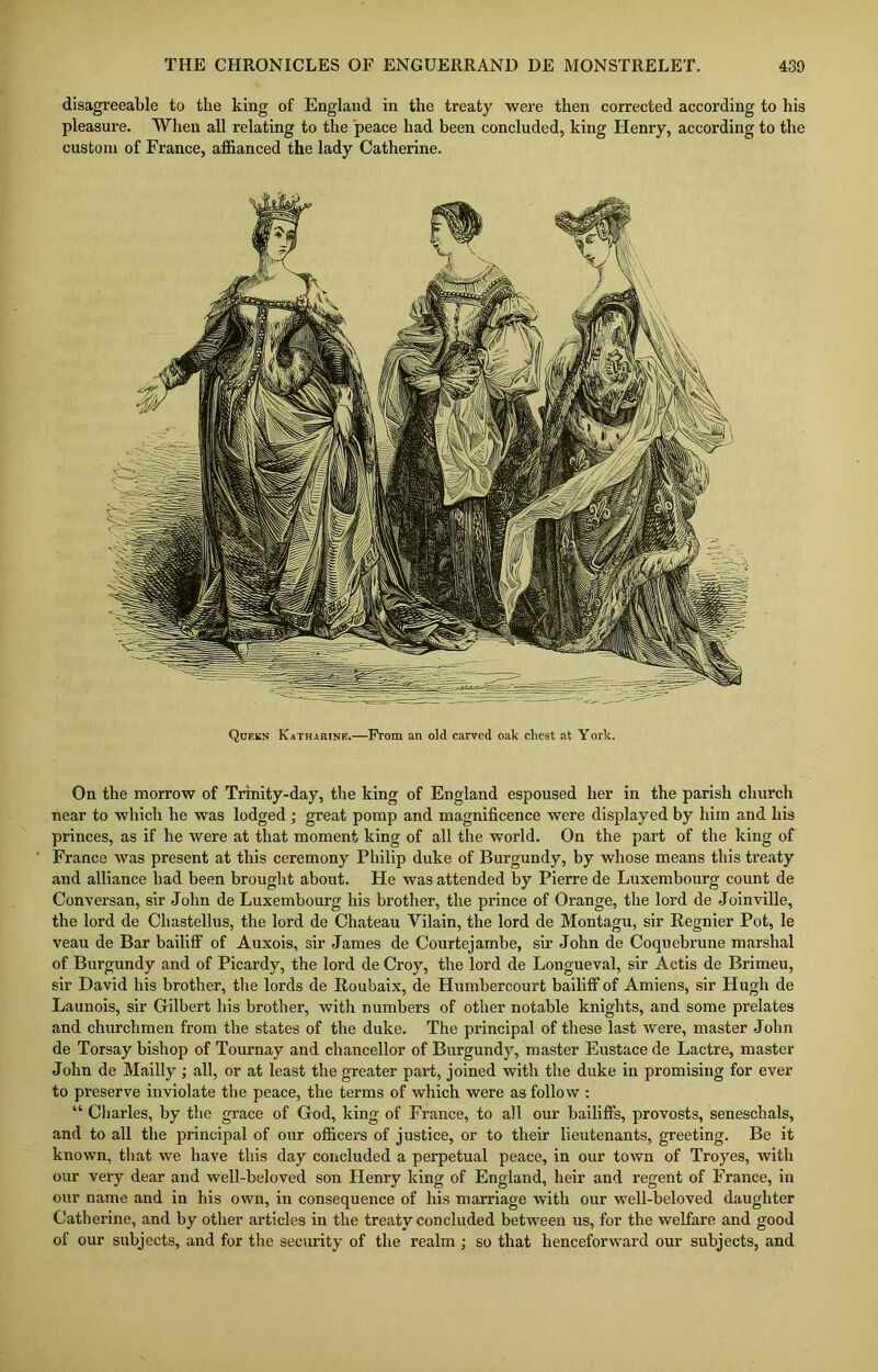 disagreeable to the king of England in the treaty were then corrected according to his pleasure. When all relating to the peace had been concluded, king Henry, according to the custom of France, affianced the lady Catherine. On the morrow of Trinity-day, the king of England espoused her in the parish church near to which he was lodged ; great pomp and magnificence were displayed by him and his princes, as if he were at that moment king of all the world. On the part of the king of France was present at this ceremony Philip duke of Burgundy, by whose means this treaty and alliance bad been brought about. He was attended by Pierre de Luxembourg count de Conversan, sir John de Luxembourg his brother, the prince of Orange, the lord de Joinville, the lord de Chastellus, the lord de Chateau Yilain, the lord de Montagu, sir Regnier Pot, le veau de Bar bailiff of Auxois, sir James de Courtejambe, sir John de Coquebrune marshal of Burgundy and of Picardy, the lord de Croy, the lord de Longueval, sir Actis de Brimeu, sir David his brother, the lords de Roubaix, de Humbercourt bailiff of Amiens, sir Hugh de Launois, sir Gilbert his brother, with numbers of other notable knights, and some prelates and churchmen from the states of the duke. The principal of these last were, master John de Torsay bishop of Tournay and chancellor of Burgundy, master Eustace de Lactre, master John de Mailly ; all, or at least the greater part, joined with the duke in promising for ever to preserve inviolate the peace, the terms of which were as follow : “ Charles, by the grace of God, king of France, to all our bailiffs, provosts, seneschals, and to all the principal of our officers of justice, or to their lieutenants, greeting. Be it known, that we have this day concluded a perpetual peace, in our town of Troyes, with our very dear and well-beloved son Henry king of England, beir and regent of France, in our name and in his own, in consequence of his marriage with our well-beloved daughter Catherine, and by other articles in the treaty concluded between us, for the welfare and good of our subjects, and for the security of the realm ; so that henceforward our subjects, and Queen Katharine.—From an old carved oak chest at York.