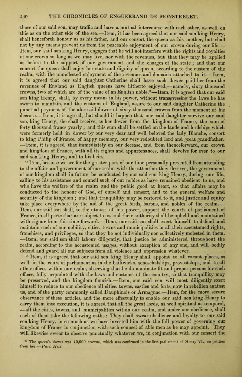 those of our said son, may traffic and have a mutual intercourse with each other, as well on this as on the other side of the sea.—Item, it has been agreed that our said son king Henry, shall henceforth honour us as his father, and our consort the queen as his mother, but shall not by any means prevent us from the peaceable enjoyment of our crown during our life.— Item, our said son king Henry, engages that he will not interfere with the rights and royalties of our crown so long as we may live, nor with the revenues, but that they may be applied as before to the support of our government and the charges of the state ; and that our consort the queen shall enjoy her state and dignity of queen, according to the custom of the realm, with the unmolested enjoyment of the revenues and domains attached to it.—Item, it is agreed that our said daughter Catherine shall have such dower paid her from the revenues of England as English queens have hitherto enjoyed,—namely, sixty thousand crowns, two of which are of the value of an English noble.*—Item, it is agreed that our said son king Henry, shall, by every means in his power, without transgressing the laws he has sworn to maintain, and the customs of England, assure to our said daughter Catherine the punctual payment of the aforesaid dower of sixty thousand crowns from the moment of his decease.—Item, it is agreed, that should it happen that our said daughter survive our said son, king Henry, she shall receive, as her dower from the kingdom of France, the sum of forty thousand francs yearly ; and this sum shall be settled on the lands and lordships which were formerly held in dower by our very dear and well beloved the lady Blanche, consort to king Philip of France, of happy memory, our very redoubted lord and great grandfather. —Item, it is agreed that immediately on our decease, and from thenceforward, our crown and kingdom of France, with all its rights and appurtenances, shall devolve for ever to our said son king Henry, and to his heirs. “Item, because we are for the greater part of our time personally prevented from attending to the affairs and government of our realm with the attention they deserve, the government of our kingdom shall in future be conducted by our said son king Henry, during our life, calling to his assistance and council such of our nobles as have remained obedient to us, and who have the welfare of the realm and the public good at heart, so that affairs may be conducted to the honour of God, of ourself and consort, and to the general welfare and security of the kingdom ; and that tranquillity may be restored to it, and justice and equity take place everywhere by the aid of the great lords, barons, and nobles of the realm.— Item, our said son shall, to the utmost of his power, support the courts of parliament of France, in all parts that are subject to us, and their authority shall be upheld and maintained with rigour from this time forward.—Item, our said son shall exert himself to defend and maintain each of our nobility, cities, towns and municipalities in all their accustomed rights, franchises, and privileges, so that they be not individually nor collectively molested in them. —Item, our said son shall labour diligently, that justice be administered throughout the realm, according to the accustomed usages, without exception of any one, and will bodily defend and guard all our subjects from all violence and oppression whatever. “ Item, it is agreed that our said son king Henry shall appoint to all vacant places, as well in the court of parliament as in the bailiwicks, seneschalships, provostships, and to all other offices within our realm, observing that he do nominate fit and proper persons for such offices, fully acquainted with the laws and customs of the country, so that tranquillity may be preserved, and the kingdom flourish.—Item, our said son will most diligently exert himself to reduce to our obedience all cities, towns, castles and forts, now in rebellion against us, and of the party commonly called Dauphinois or Armagnac.—Item, for the more secure observance of these articles, and the more effectually to enable our said son king Henry to carry them into execution, it is agreed that all the great lords, as well spiritual as temporal, —all the cities, towns, and municipalities within our realm, and under our obedience, shall each of them take the following oaths : They shall swear obedience and loyalty to our said son king Henry, in so much as we have invested him with the full power of governing our kingdom of France in conjunction with such counsel of able men as he may appoint. They will likewise swear to observe punctually whatever we, in conjunction with our consort the * The queen’s dower was 40,000 crowns, which was confirmed in the first parliament of Henry VI., on petition from her.—Pari. Hist.