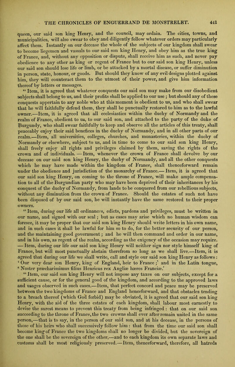 queen, our said son king Henry, and the council, may ordain. The cities, towns, and municipalities, will also swear to obey and diligently follow whatever orders may particularly affect them. Instantly on our decease the whole of the subjects of our kingdom shall swear to become liegemen and vassals to our said son king Henry, and obey him as the true king of France, and, without any opposition or dispute, shall receive him as such, and never pay obedience to any other as king or regent of France but to our said son king Henry, unless our said son should lose life or limb, or be attacked by a mortal disease, or suffer diminution in person, state, honour, or goods. But should they know of any evil designs plotted against him, they will counteract them to the utmost of their power, and give him information thereof by letters or messages. “ Item, it is agreed that whatever conquests our said son may make from our disobedient subjects shall belong to us, and their profits shall be applied to our use ; but should any of these conquests appertain to any noble who at this moment is obedient to us, and who shall swear that he will faithfully defend them, they shall be punctually restored to him as to the lawful owner.—Item, it is agreed that all ecclesiastics within the duchy of Normandy and the realm of France, obedient to us, to our said son, and attached to the party of the duke of Burgundy, who shall swear faithfully to keep and observe all the articles of this treaty, shall peaceably enjoy their said benefices in the duchy of Normandy, and in all other parts of our realm.—Item, all universities, colleges, churches, and monasteries, within the duchy of Normandy or elsewhere, subject to us, and in time to come to our said son king Henry, shall freely enjoy all rights and privileges claimed by them, saving the rights of the crown and of individuals.—Item, whenever the crown of France shall devolve by our decease on our said son king Henry, the duchy of Normandy, and all the other conquests which he may have made within the kingdom of France, shall thenceforward remain under the obedience and jurisdiction of the monarchy of France.— Item, it is agreed that our said son king Henry, on coming to the throne of France, will make ample compensa- tion to all of the Burgundian party who may have been deprived of their inheritances by his conquest of the duchy of Normandy, from lands to be conquered from our rebellious subjects, without any diminution from the crown of France. Should the estates of such not have been disposed of by our said son, he will instantly have the same restored to their proper owners. “ Item, during our life all ordinances, edicts, pardons and privileges, must be written in our name, and signed with our seal; but as cases may arise which no human wisdom can foresee, it may be proper that our said son king Henry should write letters in his own name, and in such cases it shall be lawful for him so to do, for the better security of our person, and the maintaining good government; and he will then command and order in our name, and in his own, as regent of the realm, according as the exigency of the occasion may require. — Item, during our life our said son king Henry will neither sign nor style himself king of France, but will most punctually abstain therefrom so long as we shall live.—Item, it is agreed that during our life we shall write, call and style our said son king Henry as follows : ‘ Our very dear son Henry, king of England, heir to Franceand in the Latin tongue, ‘ Noster praecharissimus filius Henricus rex Angliae hseres Francise.’ “ Item, our said son king Henry will not impose any taxes on our subjects, except for a sufficient cause, or for the general good of the kingdom, and according to the approved laws and usages observed in such cases.—Item, that perfect concord and peace may be preserved between the two kingdoms of France and England henceforward, and that obstacles tending to a breach thereof (which God forbid) may be obviated, it is agreed that our said son king Henry, with the aid of the three estates of each kingdom, shall labour most earnestly to devise the surest means to prevent this treaty from being infringed : that on our said son succeeding to the throne of France, the two crowns shall ever after remain united in the same person,—that is to say, in the person of our said son, and at his decease, in the persons of those of his heirs who shall successively follow him : that from the time our said son shall become king of France the two kingdoms shall no longer be divided, but the sovereign of the one shall be the sovereign of the other,—and to each kingdom its own separate laws and customs shall be most religiously preserved.—-Item, thenceforward, therefore, all hatreds
