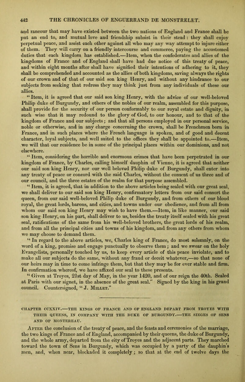 and rancour that may have existed between the two nations of England and France shall be put an end to, and mutual love and friendship subsist in their stead : they shall enjoy perpetual peace, and assist each other against all who may any way attempt to injure either of them. They will carry on a friendly intercourse and commerce, paying the accustomed duties that each kingdom has established.—Item, when the confederates and allies of the kingdoms of France and of England shall have had due notice of this treaty of peace, and within eight months after shall have signified their intentions of adhering to it, they shall be comprehended and accounted as the allies of both kingdoms, saving always the rights of our crown and of that of our said son king Henry, and without any hindrance to our subjects from seeking that redress they may think just from any individuals of these our allies. “ Item, it is agreed that our said son king Henry, with the advice of our well-beloved Philip duke of Burgundy, and others of the nobles of our realm, assembled for this purpose, shall provide for the security of our person conformably to our royal estate and dignity, in such wise that it may redound to the glory of God, to our honour, and to that of the kingdom of France and our subjects; and that all persons employed in our personal service, noble or otherwise, and in any charge concerning the crown, shall be Frenchmen bom in France, and in such places where the French language is spoken, and of good and decent character, loyal subjects, and well suited to the offices they shall be appointed to.—Item, we will that our residence be in some of the principal places within our dominions, and not elsewhere. “ Item, considering the horrible and enormous crimes that have been perpetrated in our kingdom of France, by Charles, calling himself dauphin of Vienne, it is agreed that neither our said son king Henry, nor our well beloved Philip duke of Burgundy, shall enter into any treaty of peace or concord with the said Charles, without the consent of us three and of our council, and the three estates of the realm for that purpose assembled. “ Item, it is agreed, that in addition to the above articles being sealed with our great seal, we shall deliver to our said son king Henry, confirmatory letters from our said consort the queen, from our said well-beloved Philip duke of Burgundy, and from others of our blood royal, the great lords, barons, and cities, and towns under our obedience, and from all from whom our said son king Henry may wish to have them.—Item, in like manner, our said son king Henry, on his part, shall deliver to us, besides the treaty itself sealed with his great seal, ratifications of the same from his well-beloved brothers, the great lords of his realm, and from all the principal cities and towns of his kingdom, and from any others from whom we may choose to demand them. “ In regard to the above articles, we, Charles king of France, do most solemnly, on the word of a king, promise and engage punctually to observe them ; and we swear on the holy Evangelists, personally touched by us, to keep every article of this peace inviolate, and to make all our subjects do the same, without any fraud or deceit whatever,—so that none of our heirs may in time to come infringe them, but that they maybe for ever stable and firm. In confirmation whereof, we have affixed our seal to these presents. “ Given at Troyes, 21st day of May, in the year 1420, and of our reign the 40th. Sealed at Paris with our signet, in the absence of the great seal.” Signed by the king in his grand council. Countersigned, “ J. Millet.” CHAPTER CCXXIV. THE KINGS OF FRANCE AND OF ENGLAND DEPART FROM TROYES WITH THEIR QUEENS, IN COMPANY WITH THE DUKE OF BURGUNDY. THE SIEGES OF SENS AND OF MONTEREAU. After the conclusion of the treaty of peace, and the feasts and ceremonies of the marriage, the two kings of France and of England, accompanied by their queens, the duke of Burgundy, and the whole army, departed from the city of Troyes and the adjacent parts. They marched toward the town of Sens in Burgundy, which was occupied by a party of the dauphin’s men, and, when near, blockaded it completely; so that at the end of twelve days the